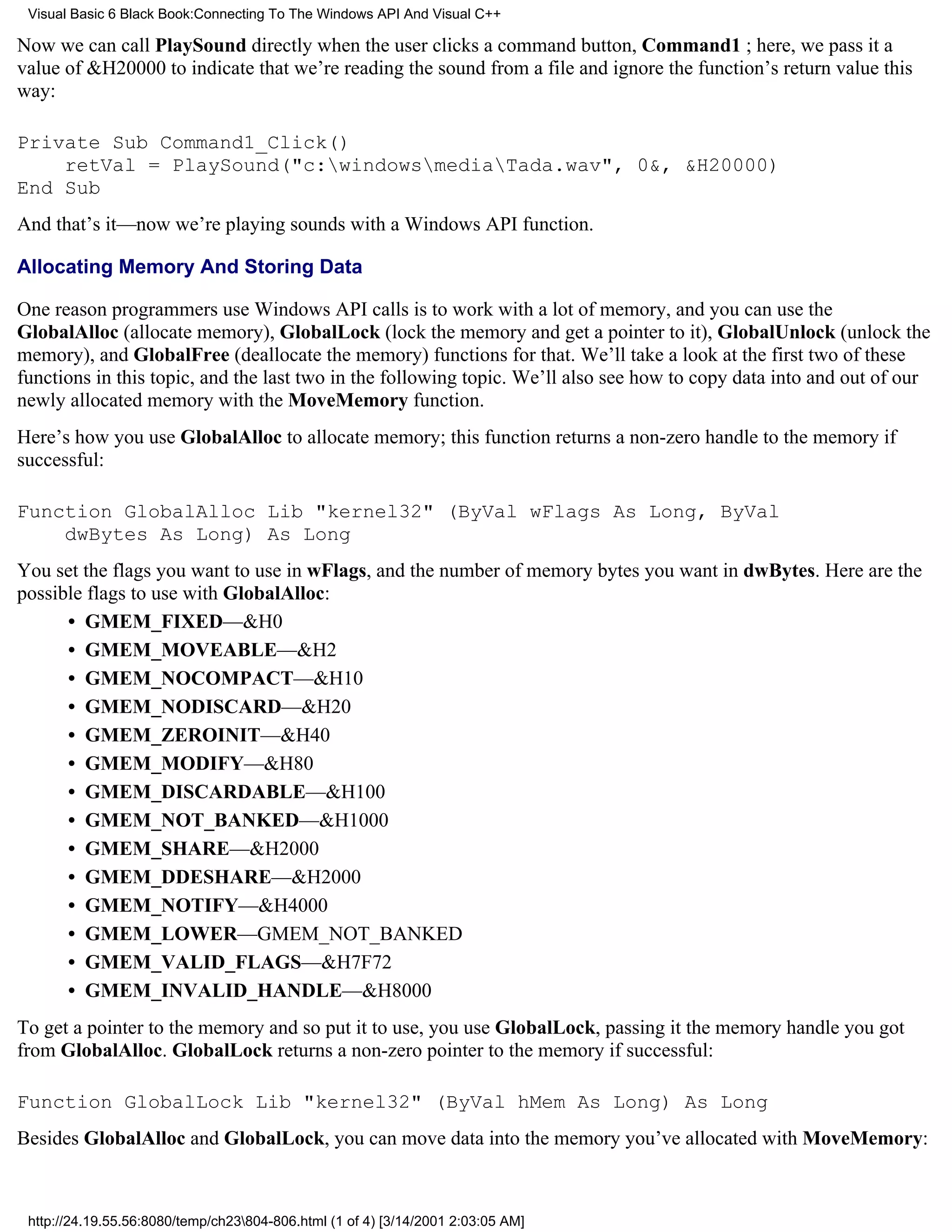Visual Basic 6 Black Book:Connecting To The Windows API And Visual C++

Now we can call PlaySound directly when the user clicks a command button, Command1 ; here, we pass it a
value of &H20000 to indicate that we’re reading the sound from a file and ignore the function’s return value this
way:

Private Sub Command1_Click()
    retVal = PlaySound("c:windowsmediaTada.wav", 0&, &H20000)
End Sub
And that’s it—now we’re playing sounds with a Windows API function.

Allocating Memory And Storing Data

One reason programmers use Windows API calls is to work with a lot of memory, and you can use the
GlobalAlloc (allocate memory), GlobalLock (lock the memory and get a pointer to it), GlobalUnlock (unlock the
memory), and GlobalFree (deallocate the memory) functions for that. We’ll take a look at the first two of these
functions in this topic, and the last two in the following topic. We’ll also see how to copy data into and out of our
newly allocated memory with the MoveMemory function.
Here’s how you use GlobalAlloc to allocate memory; this function returns a non-zero handle to the memory if
successful:

Function GlobalAlloc Lib "kernel32" (ByVal wFlags As Long, ByVal
    dwBytes As Long) As Long
You set the flags you want to use in wFlags, and the number of memory bytes you want in dwBytes. Here are the
possible flags to use with GlobalAlloc:
      • GMEM_FIXED—&H0
      • GMEM_MOVEABLE—&H2
      • GMEM_NOCOMPACT—&H10
      • GMEM_NODISCARD—&H20
      • GMEM_ZEROINIT—&H40
      • GMEM_MODIFY—&H80
      • GMEM_DISCARDABLE—&H100
      • GMEM_NOT_BANKED—&H1000
      • GMEM_SHARE—&H2000
      • GMEM_DDESHARE—&H2000
      • GMEM_NOTIFY—&H4000
      • GMEM_LOWER—GMEM_NOT_BANKED
      • GMEM_VALID_FLAGS—&H7F72
      • GMEM_INVALID_HANDLE—&H8000
To get a pointer to the memory and so put it to use, you use GlobalLock, passing it the memory handle you got
from GlobalAlloc. GlobalLock returns a non-zero pointer to the memory if successful:

Function GlobalLock Lib "kernel32" (ByVal hMem As Long) As Long
Besides GlobalAlloc and GlobalLock, you can move data into the memory you’ve allocated with MoveMemory:



 http://24.19.55.56:8080/temp/ch23804-806.html (1 of 4) [3/14/2001 2:03:05 AM]
 