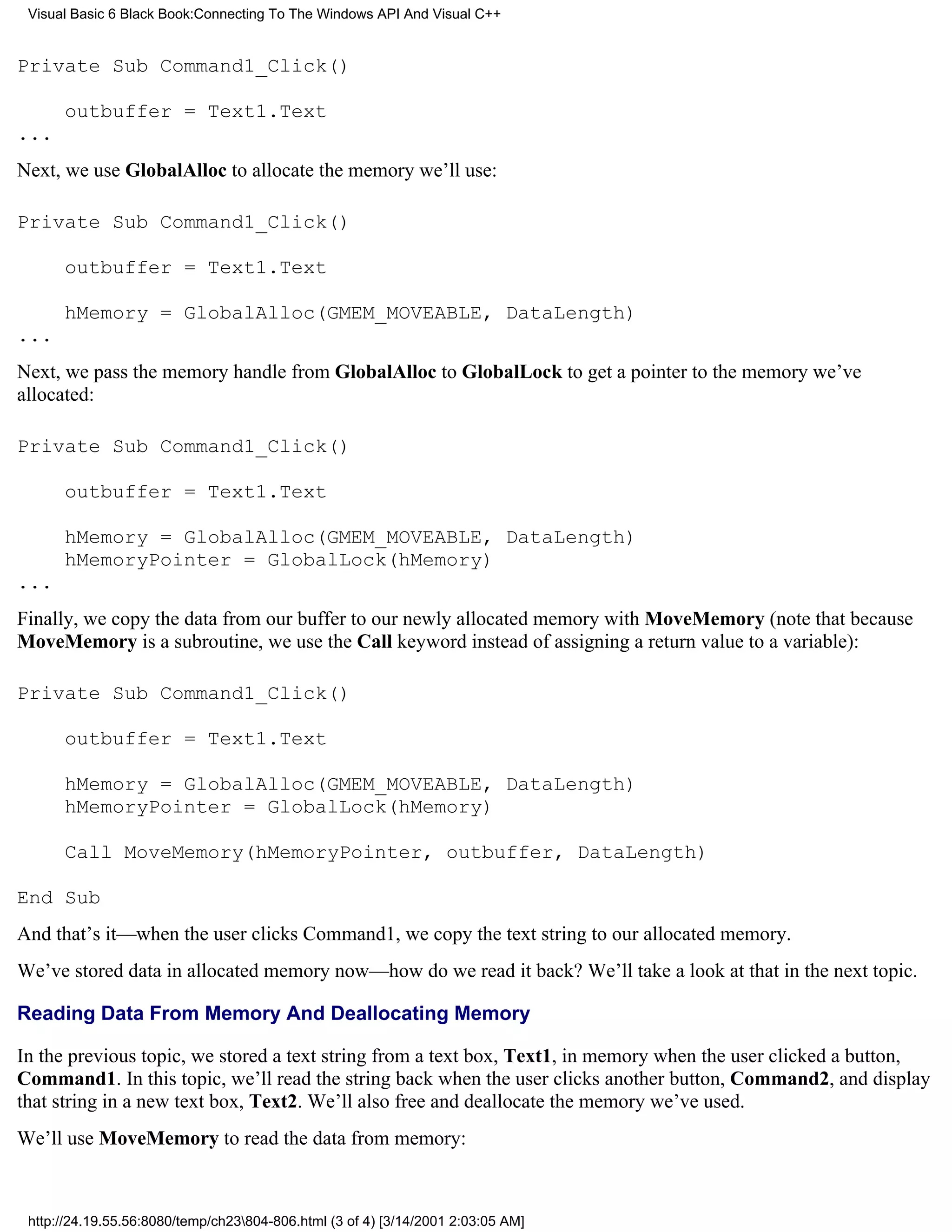 Visual Basic 6 Black Book:Connecting To The Windows API And Visual C++


Private Sub Command1_Click()

      outbuffer = Text1.Text
...
Next, we use GlobalAlloc to allocate the memory we’ll use:

Private Sub Command1_Click()

      outbuffer = Text1.Text

      hMemory = GlobalAlloc(GMEM_MOVEABLE, DataLength)
...
Next, we pass the memory handle from GlobalAlloc to GlobalLock to get a pointer to the memory we’ve
allocated:

Private Sub Command1_Click()

      outbuffer = Text1.Text

      hMemory = GlobalAlloc(GMEM_MOVEABLE, DataLength)
      hMemoryPointer = GlobalLock(hMemory)
...
Finally, we copy the data from our buffer to our newly allocated memory with MoveMemory (note that because
MoveMemory is a subroutine, we use the Call keyword instead of assigning a return value to a variable):

Private Sub Command1_Click()

      outbuffer = Text1.Text

      hMemory = GlobalAlloc(GMEM_MOVEABLE, DataLength)
      hMemoryPointer = GlobalLock(hMemory)

      Call MoveMemory(hMemoryPointer, outbuffer, DataLength)

End Sub
And that’s it—when the user clicks Command1, we copy the text string to our allocated memory.
We’ve stored data in allocated memory now—how do we read it back? We’ll take a look at that in the next topic.

Reading Data From Memory And Deallocating Memory

In the previous topic, we stored a text string from a text box, Text1, in memory when the user clicked a button,
Command1. In this topic, we’ll read the string back when the user clicks another button, Command2, and display
that string in a new text box, Text2. We’ll also free and deallocate the memory we’ve used.
We’ll use MoveMemory to read the data from memory:



 http://24.19.55.56:8080/temp/ch23804-806.html (3 of 4) [3/14/2001 2:03:05 AM]
 