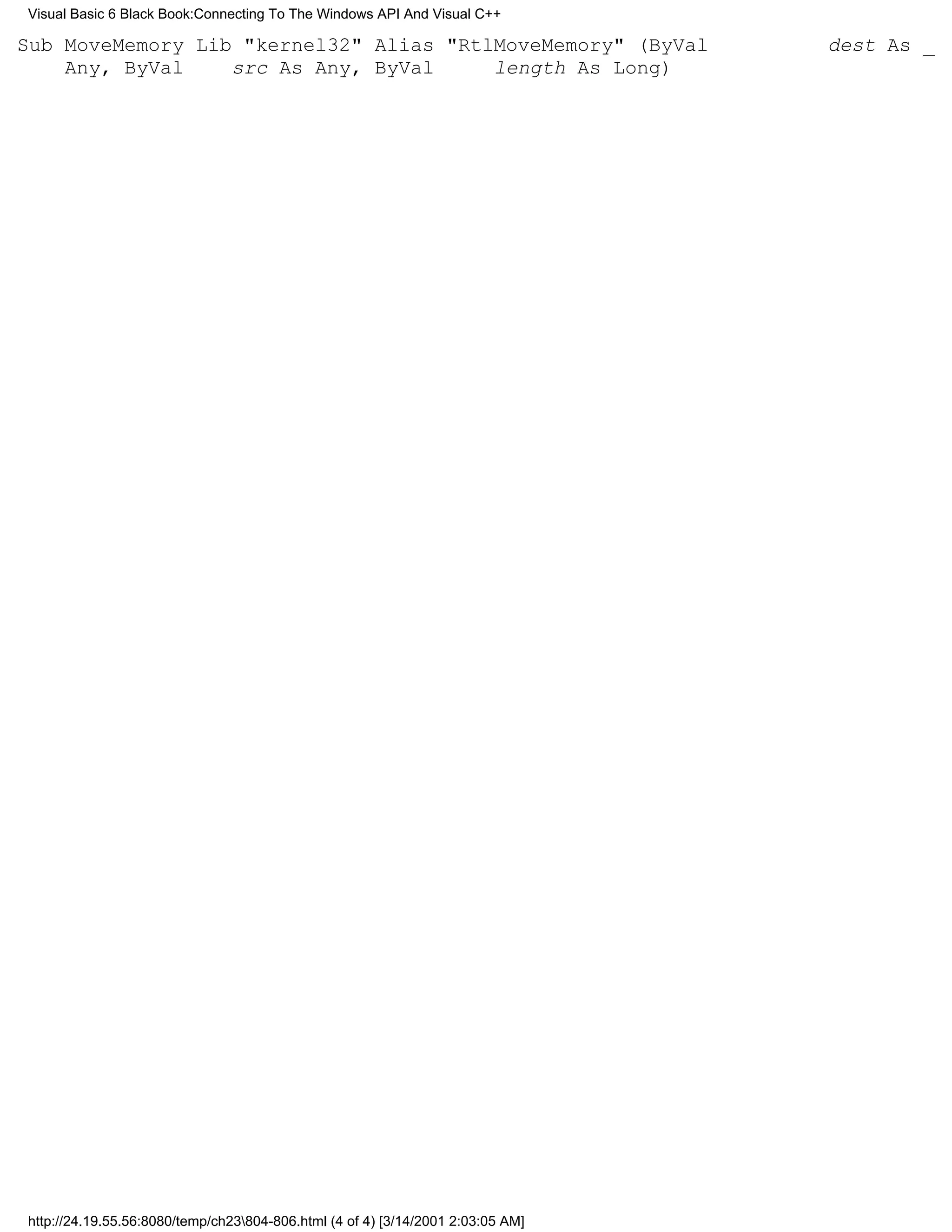 Visual Basic 6 Black Book:Connecting To The Windows API And Visual C++

Sub MoveMemory Lib "kernel32" Alias "RtlMoveMemory" (ByVal                       dest As _
    Any, ByVal    src As Any, ByVal     length As Long)




http://24.19.55.56:8080/temp/ch23804-806.html (4 of 4) [3/14/2001 2:03:05 AM]
 