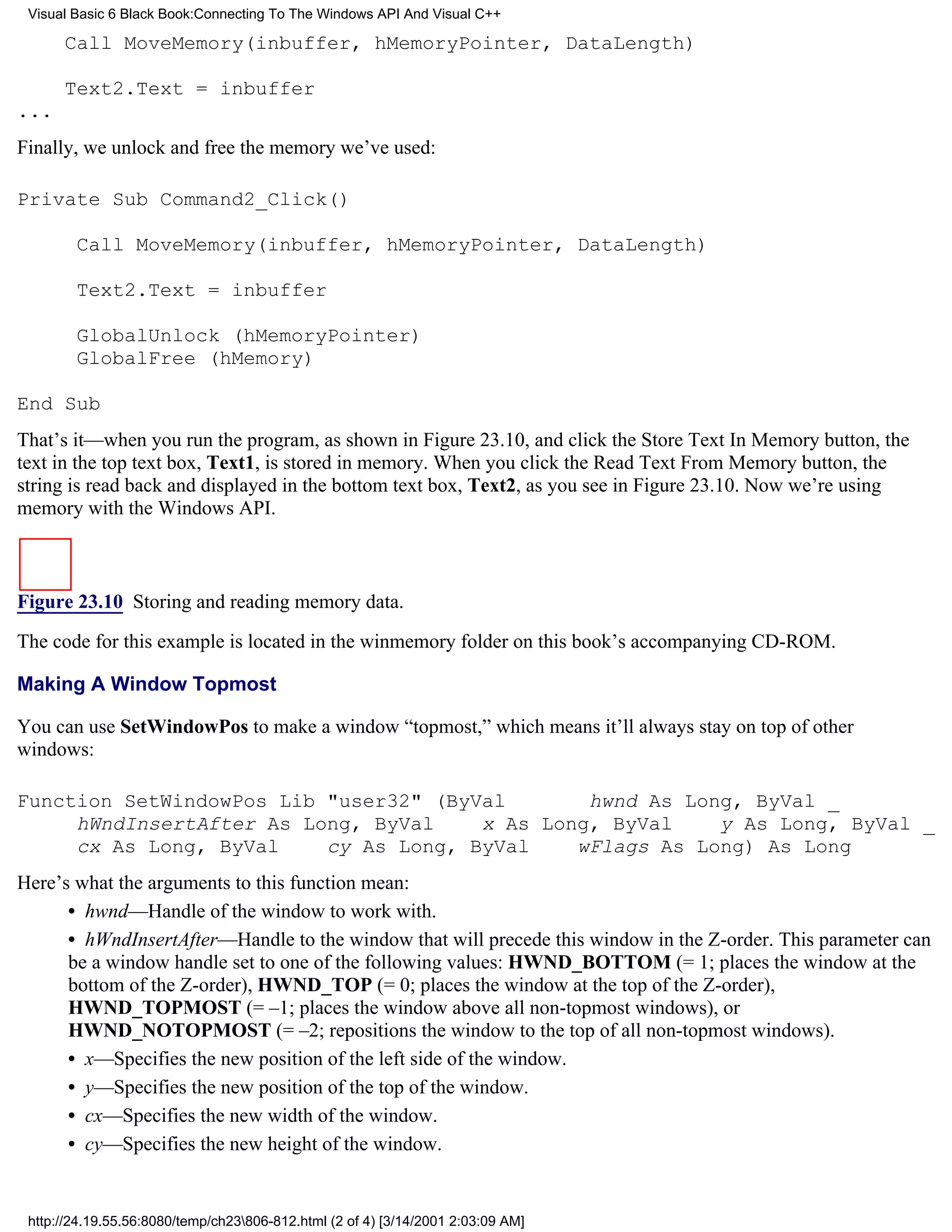 Visual Basic 6 Black Book:Connecting To The Windows API And Visual C++

      Call MoveMemory(inbuffer, hMemoryPointer, DataLength)

      Text2.Text = inbuffer
...
Finally, we unlock and free the memory we’ve used:

Private Sub Command2_Click()

        Call MoveMemory(inbuffer, hMemoryPointer, DataLength)

        Text2.Text = inbuffer

        GlobalUnlock (hMemoryPointer)
        GlobalFree (hMemory)

End Sub
That’s it—when you run the program, as shown in Figure 23.10, and click the Store Text In Memory button, the
text in the top text box, Text1, is stored in memory. When you click the Read Text From Memory button, the
string is read back and displayed in the bottom text box, Text2, as you see in Figure 23.10. Now we’re using
memory with the Windows API.



Figure 23.10 Storing and reading memory data.

The code for this example is located in the winmemory folder on this book’s accompanying CD-ROM.

Making A Window Topmost

You can use SetWindowPos to make a window “topmost,” which means it’ll always stay on top of other
windows:

Function SetWindowPos Lib "user32" (ByVal       hwnd As Long, ByVal _
     hWndInsertAfter As Long, ByVal    x As Long, ByVal    y As Long, ByVal _
     cx As Long, ByVal    cy As Long, ByVal    wFlags As Long) As Long
Here’s what the arguments to this function mean:
      • hwnd—Handle of the window to work with.
      • hWndInsertAfter—Handle to the window that will precede this window in the Z-order. This parameter can
      be a window handle set to one of the following values: HWND_BOTTOM (= 1; places the window at the
      bottom of the Z-order), HWND_TOP (= 0; places the window at the top of the Z-order),
      HWND_TOPMOST (= –1; places the window above all non-topmost windows), or
      HWND_NOTOPMOST (= –2; repositions the window to the top of all non-topmost windows).
      • x—Specifies the new position of the left side of the window.
      • y—Specifies the new position of the top of the window.
      • cx—Specifies the new width of the window.
      • cy—Specifies the new height of the window.


 http://24.19.55.56:8080/temp/ch23806-812.html (2 of 4) [3/14/2001 2:03:09 AM]
 