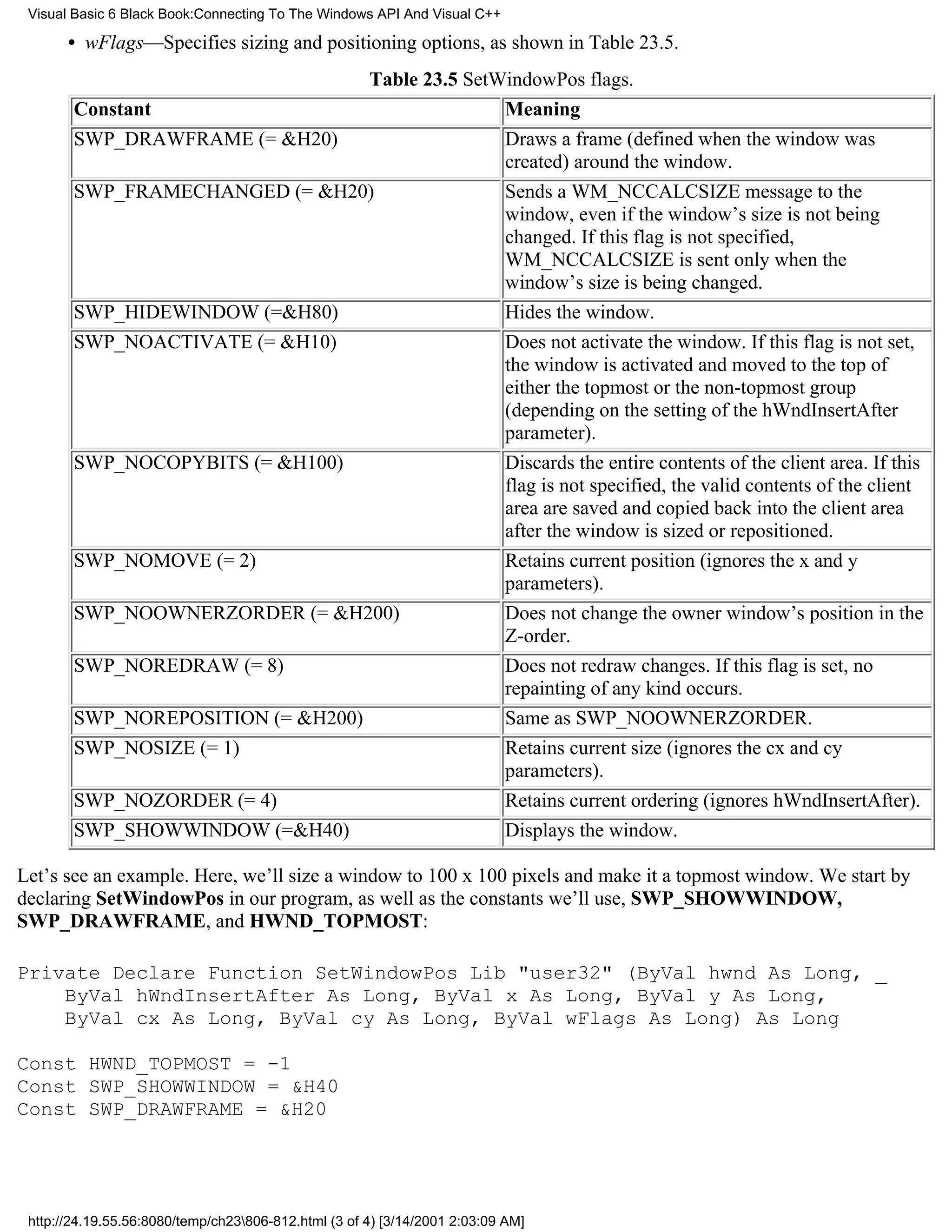 Visual Basic 6 Black Book:Connecting To The Windows API And Visual C++

       • wFlags—Specifies sizing and positioning options, as shown in Table 23.5.
                                                      Table 23.5 SetWindowPos flags.
        Constant                                                           Meaning
        SWP_DRAWFRAME (= &H20)                                             Draws a frame (defined when the window was
                                                                           created) around the window.
        SWP_FRAMECHANGED (= &H20)                                          Sends a WM_NCCALCSIZE message to the
                                                                           window, even if the window’s size is not being
                                                                           changed. If this flag is not specified,
                                                                           WM_NCCALCSIZE is sent only when the
                                                                           window’s size is being changed.
        SWP_HIDEWINDOW (=&H80)                                             Hides the window.
        SWP_NOACTIVATE (= &H10)                                            Does not activate the window. If this flag is not set,
                                                                           the window is activated and moved to the top of
                                                                           either the topmost or the non-topmost group
                                                                           (depending on the setting of the hWndInsertAfter
                                                                           parameter).
        SWP_NOCOPYBITS (= &H100)                                           Discards the entire contents of the client area. If this
                                                                           flag is not specified, the valid contents of the client
                                                                           area are saved and copied back into the client area
                                                                           after the window is sized or repositioned.
        SWP_NOMOVE (= 2)                                                   Retains current position (ignores the x and y
                                                                           parameters).
        SWP_NOOWNERZORDER (= &H200)                                        Does not change the owner window’s position in the
                                                                           Z-order.
        SWP_NOREDRAW (= 8)                                                 Does not redraw changes. If this flag is set, no
                                                                           repainting of any kind occurs.
        SWP_NOREPOSITION (= &H200)                                         Same as SWP_NOOWNERZORDER.
        SWP_NOSIZE (= 1)                                                   Retains current size (ignores the cx and cy
                                                                           parameters).
        SWP_NOZORDER (= 4)                                                 Retains current ordering (ignores hWndInsertAfter).
        SWP_SHOWWINDOW (=&H40)                                             Displays the window.

Let’s see an example. Here, we’ll size a window to 100 x 100 pixels and make it a topmost window. We start by
declaring SetWindowPos in our program, as well as the constants we’ll use, SWP_SHOWWINDOW,
SWP_DRAWFRAME, and HWND_TOPMOST:

Private Declare Function SetWindowPos Lib "user32" (ByVal hwnd As Long, _
    ByVal hWndInsertAfter As Long, ByVal x As Long, ByVal y As Long,
    ByVal cx As Long, ByVal cy As Long, ByVal wFlags As Long) As Long

Const HWND_TOPMOST = -1
Const SWP_SHOWWINDOW = &H40
Const SWP_DRAWFRAME = &H20




 http://24.19.55.56:8080/temp/ch23806-812.html (3 of 4) [3/14/2001 2:03:09 AM]
 