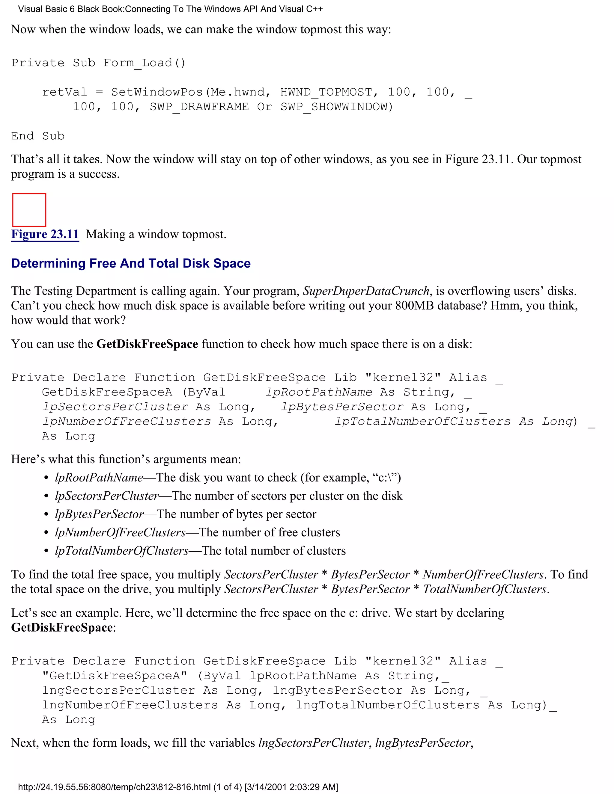 Visual Basic 6 Black Book:Connecting To The Windows API And Visual C++

Now when the window loads, we can make the window topmost this way:

Private Sub Form_Load()

      retVal = SetWindowPos(Me.hwnd, HWND_TOPMOST, 100, 100, _
          100, 100, SWP_DRAWFRAME Or SWP_SHOWWINDOW)

End Sub
That’s all it takes. Now the window will stay on top of other windows, as you see in Figure 23.11. Our topmost
program is a success.



Figure 23.11 Making a window topmost.

Determining Free And Total Disk Space

The Testing Department is calling again. Your program, SuperDuperDataCrunch, is overflowing users’ disks.
Can’t you check how much disk space is available before writing out your 800MB database? Hmm, you think,
how would that work?
You can use the GetDiskFreeSpace function to check how much space there is on a disk:

Private Declare Function GetDiskFreeSpace Lib "kernel32" Alias _
    GetDiskFreeSpaceA (ByVal     lpRootPathName As String, _
    lpSectorsPerCluster As Long,    lpBytesPerSector As Long, _
    lpNumberOfFreeClusters As Long,        lpTotalNumberOfClusters As Long) _
    As Long
Here’s what this function’s arguments mean:
      • lpRootPathName—The disk you want to check (for example, “c:”)
      • lpSectorsPerCluster—The number of sectors per cluster on the disk
      • lpBytesPerSector—The number of bytes per sector
      • lpNumberOfFreeClusters—The number of free clusters
      • lpTotalNumberOfClusters—The total number of clusters
To find the total free space, you multiply SectorsPerCluster * BytesPerSector * NumberOfFreeClusters. To find
the total space on the drive, you multiply SectorsPerCluster * BytesPerSector * TotalNumberOfClusters.
Let’s see an example. Here, we’ll determine the free space on the c: drive. We start by declaring
GetDiskFreeSpace:

Private Declare Function GetDiskFreeSpace Lib "kernel32" Alias _
    "GetDiskFreeSpaceA" (ByVal lpRootPathName As String,_
    lngSectorsPerCluster As Long, lngBytesPerSector As Long, _
    lngNumberOfFreeClusters As Long, lngTotalNumberOfClusters As Long)_
    As Long
Next, when the form loads, we fill the variables lngSectorsPerCluster, lngBytesPerSector,


 http://24.19.55.56:8080/temp/ch23812-816.html (1 of 4) [3/14/2001 2:03:29 AM]
 