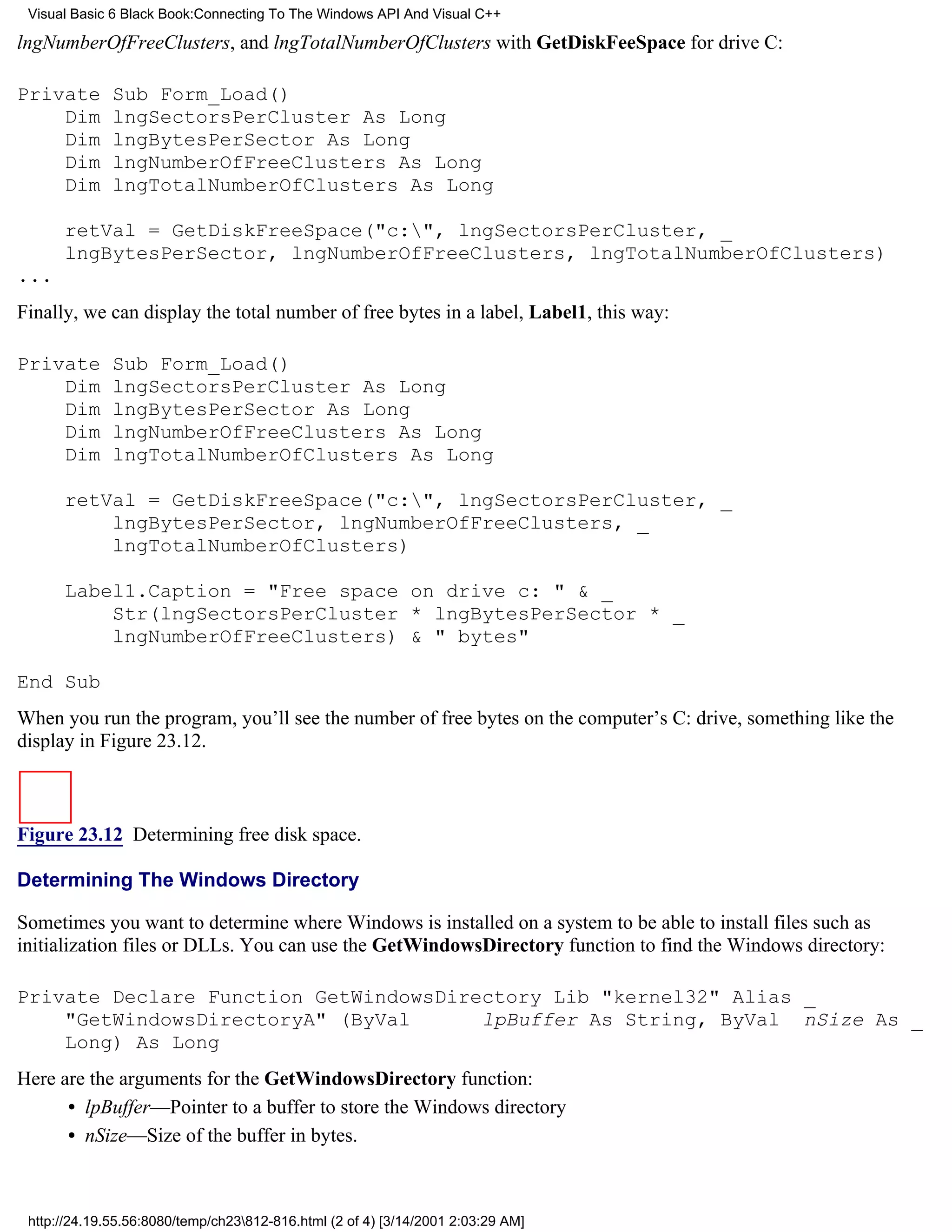 Visual Basic 6 Black Book:Connecting To The Windows API And Visual C++

lngNumberOfFreeClusters, and lngTotalNumberOfClusters with GetDiskFeeSpace for drive C:

Private       Sub Form_Load()
    Dim       lngSectorsPerCluster As Long
    Dim       lngBytesPerSector As Long
    Dim       lngNumberOfFreeClusters As Long
    Dim       lngTotalNumberOfClusters As Long

      retVal = GetDiskFreeSpace("c:", lngSectorsPerCluster, _
      lngBytesPerSector, lngNumberOfFreeClusters, lngTotalNumberOfClusters)
...
Finally, we can display the total number of free bytes in a label, Label1, this way:

Private       Sub Form_Load()
    Dim       lngSectorsPerCluster As Long
    Dim       lngBytesPerSector As Long
    Dim       lngNumberOfFreeClusters As Long
    Dim       lngTotalNumberOfClusters As Long

      retVal = GetDiskFreeSpace("c:", lngSectorsPerCluster, _
          lngBytesPerSector, lngNumberOfFreeClusters, _
          lngTotalNumberOfClusters)

      Label1.Caption = "Free space on drive c: " & _
          Str(lngSectorsPerCluster * lngBytesPerSector * _
          lngNumberOfFreeClusters) & " bytes"

End Sub
When you run the program, you’ll see the number of free bytes on the computer’s C: drive, something like the
display in Figure 23.12.



Figure 23.12 Determining free disk space.

Determining The Windows Directory

Sometimes you want to determine where Windows is installed on a system to be able to install files such as
initialization files or DLLs. You can use the GetWindowsDirectory function to find the Windows directory:

Private Declare Function GetWindowsDirectory Lib "kernel32" Alias _
    "GetWindowsDirectoryA" (ByVal      lpBuffer As String, ByVal nSize As _
    Long) As Long
Here are the arguments for the GetWindowsDirectory function:
      • lpBuffer—Pointer to a buffer to store the Windows directory
      • nSize—Size of the buffer in bytes.



 http://24.19.55.56:8080/temp/ch23812-816.html (2 of 4) [3/14/2001 2:03:29 AM]
 
