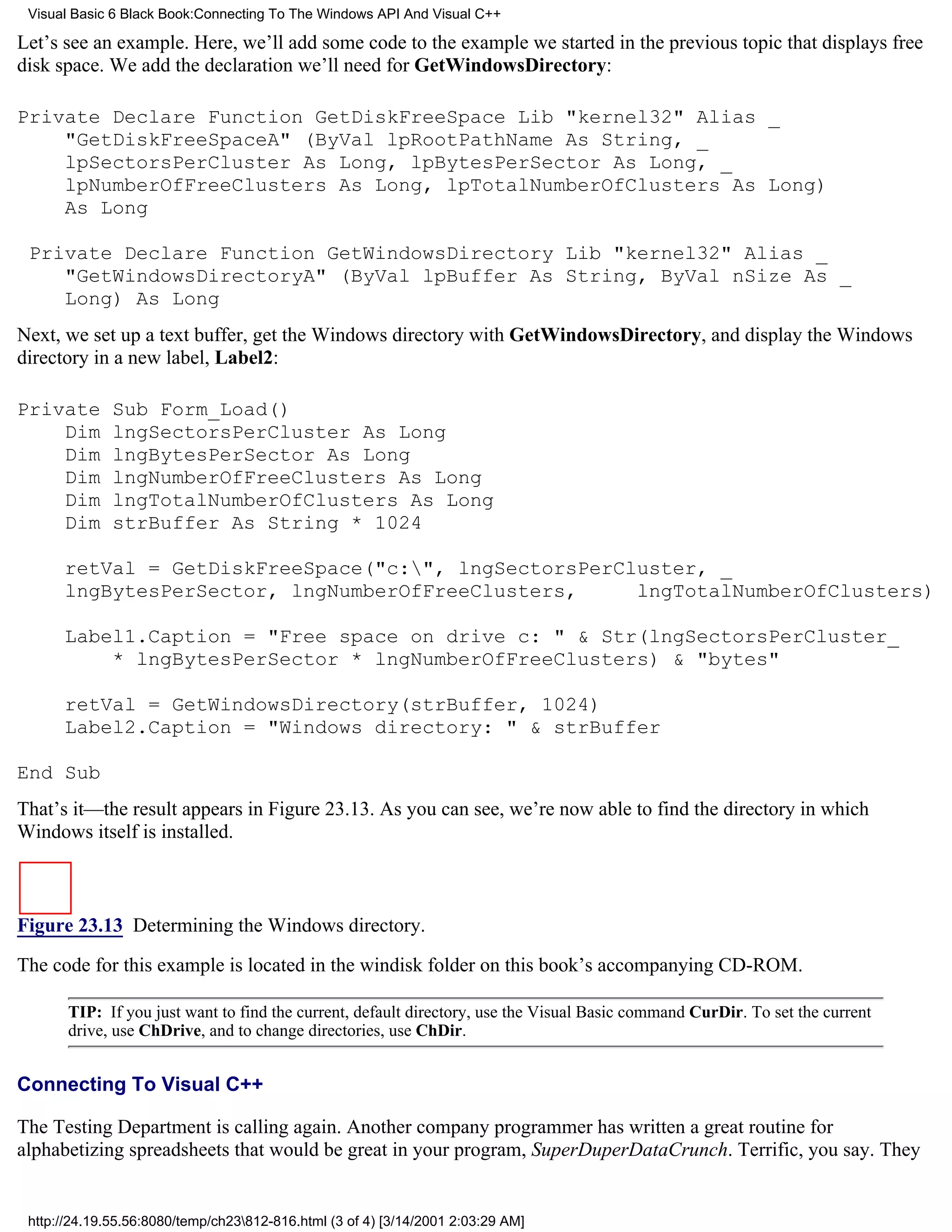 Visual Basic 6 Black Book:Connecting To The Windows API And Visual C++

Let’s see an example. Here, we’ll add some code to the example we started in the previous topic that displays free
disk space. We add the declaration we’ll need for GetWindowsDirectory:

Private Declare Function GetDiskFreeSpace Lib "kernel32" Alias _
    "GetDiskFreeSpaceA" (ByVal lpRootPathName As String, _
    lpSectorsPerCluster As Long, lpBytesPerSector As Long, _
    lpNumberOfFreeClusters As Long, lpTotalNumberOfClusters As Long)
    As Long

 Private Declare Function GetWindowsDirectory Lib "kernel32" Alias _
    "GetWindowsDirectoryA" (ByVal lpBuffer As String, ByVal nSize As _
    Long) As Long
Next, we set up a text buffer, get the Windows directory with GetWindowsDirectory, and display the Windows
directory in a new label, Label2:

Private       Sub Form_Load()
    Dim       lngSectorsPerCluster As Long
    Dim       lngBytesPerSector As Long
    Dim       lngNumberOfFreeClusters As Long
    Dim       lngTotalNumberOfClusters As Long
    Dim       strBuffer As String * 1024

      retVal = GetDiskFreeSpace("c:", lngSectorsPerCluster, _
      lngBytesPerSector, lngNumberOfFreeClusters,     lngTotalNumberOfClusters)

      Label1.Caption = "Free space on drive c: " & Str(lngSectorsPerCluster_
          * lngBytesPerSector * lngNumberOfFreeClusters) & "bytes"

      retVal = GetWindowsDirectory(strBuffer, 1024)
      Label2.Caption = "Windows directory: " & strBuffer

End Sub
That’s it—the result appears in Figure 23.13. As you can see, we’re now able to find the directory in which
Windows itself is installed.



Figure 23.13 Determining the Windows directory.

The code for this example is located in the windisk folder on this book’s accompanying CD-ROM.

       TIP: If you just want to find the current, default directory, use the Visual Basic command CurDir. To set the current
       drive, use ChDrive, and to change directories, use ChDir.


Connecting To Visual C++

The Testing Department is calling again. Another company programmer has written a great routine for
alphabetizing spreadsheets that would be great in your program, SuperDuperDataCrunch. Terrific, you say. They


 http://24.19.55.56:8080/temp/ch23812-816.html (3 of 4) [3/14/2001 2:03:29 AM]
 