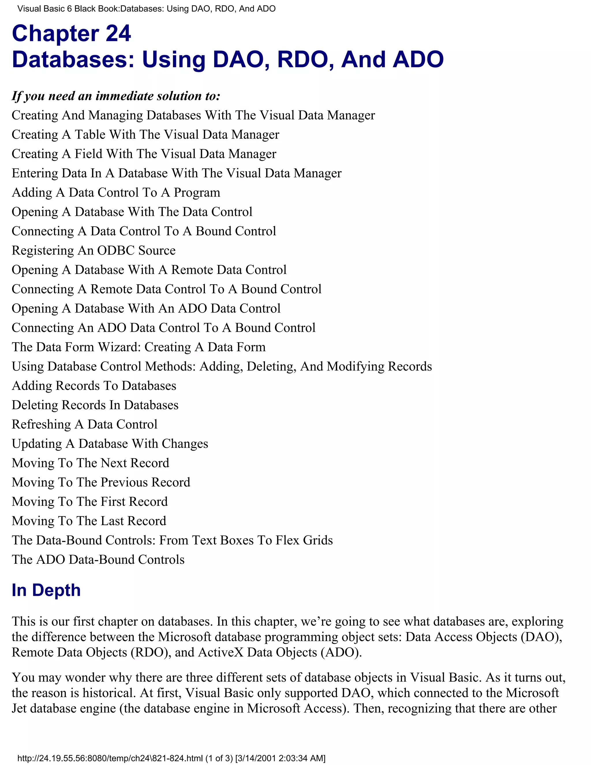 Visual Basic 6 Black Book:Databases: Using DAO, RDO, And ADO


Chapter 24
Databases: Using DAO, RDO, And ADO
If you need an immediate solution to:
Creating And Managing Databases With The Visual Data Manager
Creating A Table With The Visual Data Manager
Creating A Field With The Visual Data Manager
Entering Data In A Database With The Visual Data Manager
Adding A Data Control To A Program
Opening A Database With The Data Control
Connecting A Data Control To A Bound Control
Registering An ODBC Source
Opening A Database With A Remote Data Control
Connecting A Remote Data Control To A Bound Control
Opening A Database With An ADO Data Control
Connecting An ADO Data Control To A Bound Control
The Data Form Wizard: Creating A Data Form
Using Database Control Methods: Adding, Deleting, And Modifying Records
Adding Records To Databases
Deleting Records In Databases
Refreshing A Data Control
Updating A Database With Changes
Moving To The Next Record
Moving To The Previous Record
Moving To The First Record
Moving To The Last Record
The Data-Bound Controls: From Text Boxes To Flex Grids
The ADO Data-Bound Controls

In Depth
This is our first chapter on databases. In this chapter, we’re going to see what databases are, exploring
the difference between the Microsoft database programming object sets: Data Access Objects (DAO),
Remote Data Objects (RDO), and ActiveX Data Objects (ADO).
You may wonder why there are three different sets of database objects in Visual Basic. As it turns out,
the reason is historical. At first, Visual Basic only supported DAO, which connected to the Microsoft
Jet database engine (the database engine in Microsoft Access). Then, recognizing that there are other


 http://24.19.55.56:8080/temp/ch24821-824.html (1 of 3) [3/14/2001 2:03:34 AM]
 