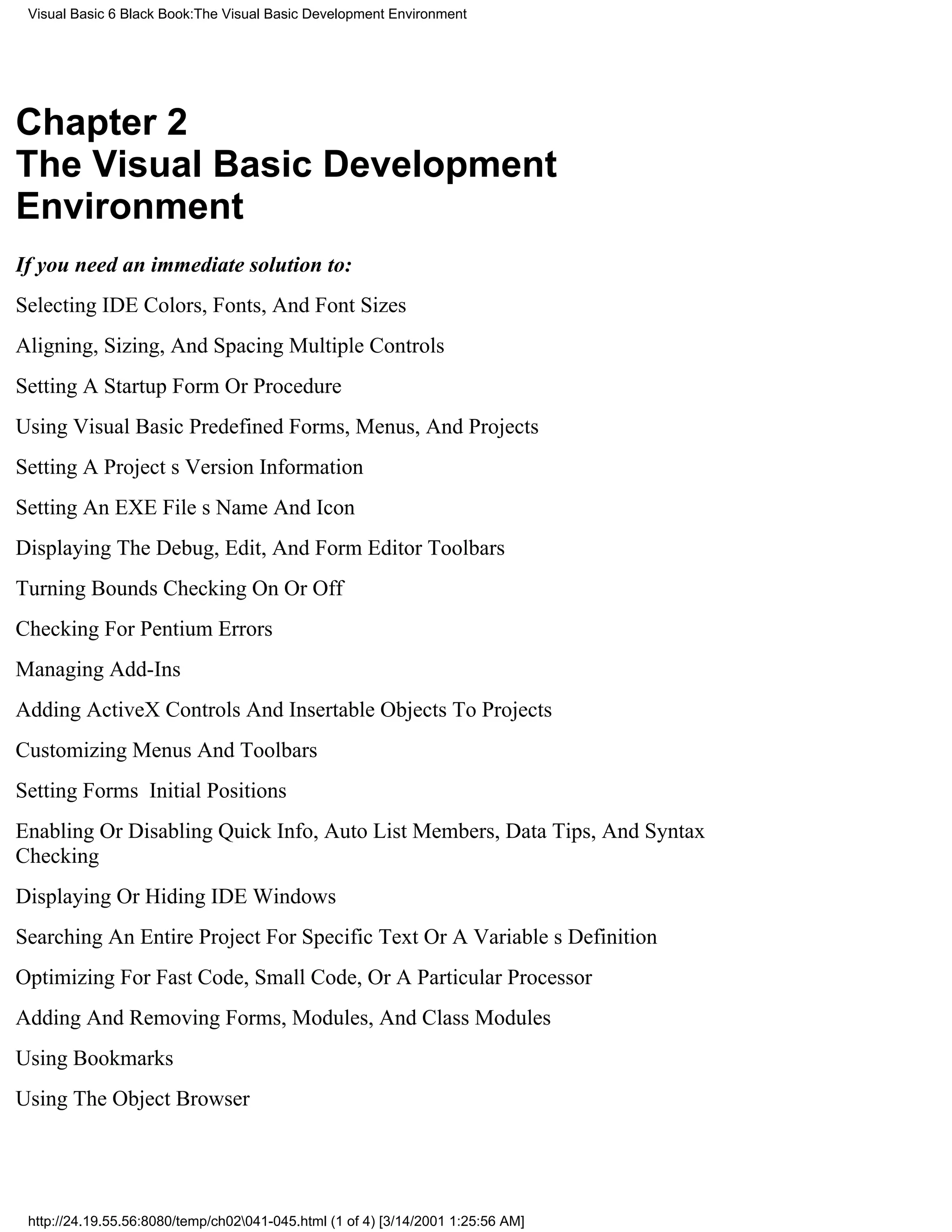 Visual Basic 6 Black Book:The Visual Basic Development Environment




Chapter 2
The Visual Basic Development
Environment
If you need an immediate solution to:
Selecting IDE Colors, Fonts, And Font Sizes
Aligning, Sizing, And Spacing Multiple Controls
Setting A Startup Form Or Procedure
Using Visual Basic Predefined Forms, Menus, And Projects
Setting A Projects Version Information
Setting An EXE Files Name And Icon
Displaying The Debug, Edit, And Form Editor Toolbars
Turning Bounds Checking On Or Off
Checking For Pentium Errors
Managing Add-Ins
Adding ActiveX Controls And Insertable Objects To Projects
Customizing Menus And Toolbars
Setting Forms Initial Positions
Enabling Or Disabling Quick Info, Auto List Members, Data Tips, And Syntax
Checking
Displaying Or Hiding IDE Windows
Searching An Entire Project For Specific Text Or A Variables Definition
Optimizing For Fast Code, Small Code, Or A Particular Processor
Adding And Removing Forms, Modules, And Class Modules
Using Bookmarks
Using The Object Browser




 http://24.19.55.56:8080/temp/ch02041-045.html (1 of 4) [3/14/2001 1:25:56 AM]
 