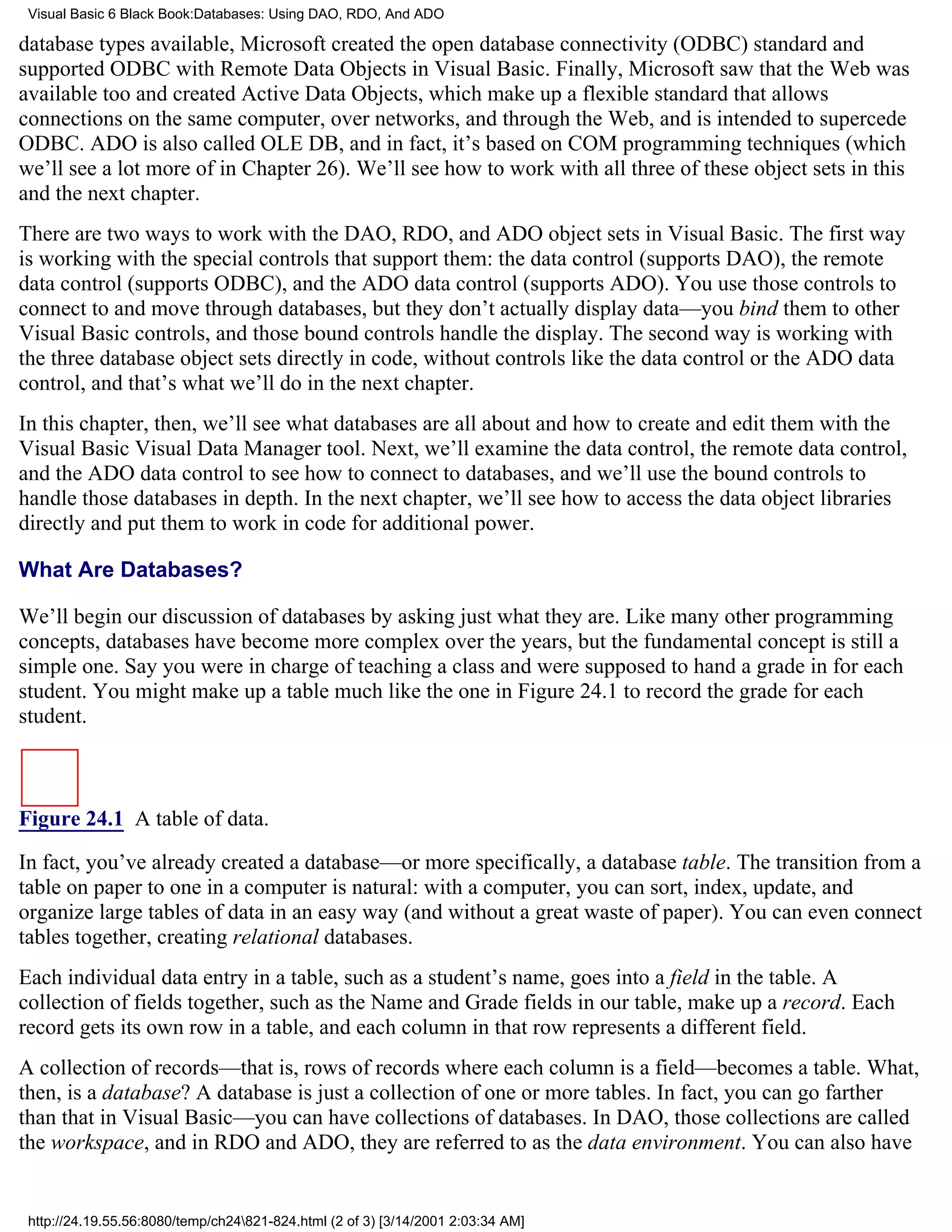 Visual Basic 6 Black Book:Databases: Using DAO, RDO, And ADO

database types available, Microsoft created the open database connectivity (ODBC) standard and
supported ODBC with Remote Data Objects in Visual Basic. Finally, Microsoft saw that the Web was
available too and created Active Data Objects, which make up a flexible standard that allows
connections on the same computer, over networks, and through the Web, and is intended to supercede
ODBC. ADO is also called OLE DB, and in fact, it’s based on COM programming techniques (which
we’ll see a lot more of in Chapter 26). We’ll see how to work with all three of these object sets in this
and the next chapter.
There are two ways to work with the DAO, RDO, and ADO object sets in Visual Basic. The first way
is working with the special controls that support them: the data control (supports DAO), the remote
data control (supports ODBC), and the ADO data control (supports ADO). You use those controls to
connect to and move through databases, but they don’t actually display data—you bind them to other
Visual Basic controls, and those bound controls handle the display. The second way is working with
the three database object sets directly in code, without controls like the data control or the ADO data
control, and that’s what we’ll do in the next chapter.
In this chapter, then, we’ll see what databases are all about and how to create and edit them with the
Visual Basic Visual Data Manager tool. Next, we’ll examine the data control, the remote data control,
and the ADO data control to see how to connect to databases, and we’ll use the bound controls to
handle those databases in depth. In the next chapter, we’ll see how to access the data object libraries
directly and put them to work in code for additional power.

What Are Databases?

We’ll begin our discussion of databases by asking just what they are. Like many other programming
concepts, databases have become more complex over the years, but the fundamental concept is still a
simple one. Say you were in charge of teaching a class and were supposed to hand a grade in for each
student. You might make up a table much like the one in Figure 24.1 to record the grade for each
student.



Figure 24.1 A table of data.
In fact, you’ve already created a database—or more specifically, a database table. The transition from a
table on paper to one in a computer is natural: with a computer, you can sort, index, update, and
organize large tables of data in an easy way (and without a great waste of paper). You can even connect
tables together, creating relational databases.
Each individual data entry in a table, such as a student’s name, goes into a field in the table. A
collection of fields together, such as the Name and Grade fields in our table, make up a record. Each
record gets its own row in a table, and each column in that row represents a different field.
A collection of records—that is, rows of records where each column is a field—becomes a table. What,
then, is a database? A database is just a collection of one or more tables. In fact, you can go farther
than that in Visual Basic—you can have collections of databases. In DAO, those collections are called
the workspace, and in RDO and ADO, they are referred to as the data environment. You can also have


 http://24.19.55.56:8080/temp/ch24821-824.html (2 of 3) [3/14/2001 2:03:34 AM]
 