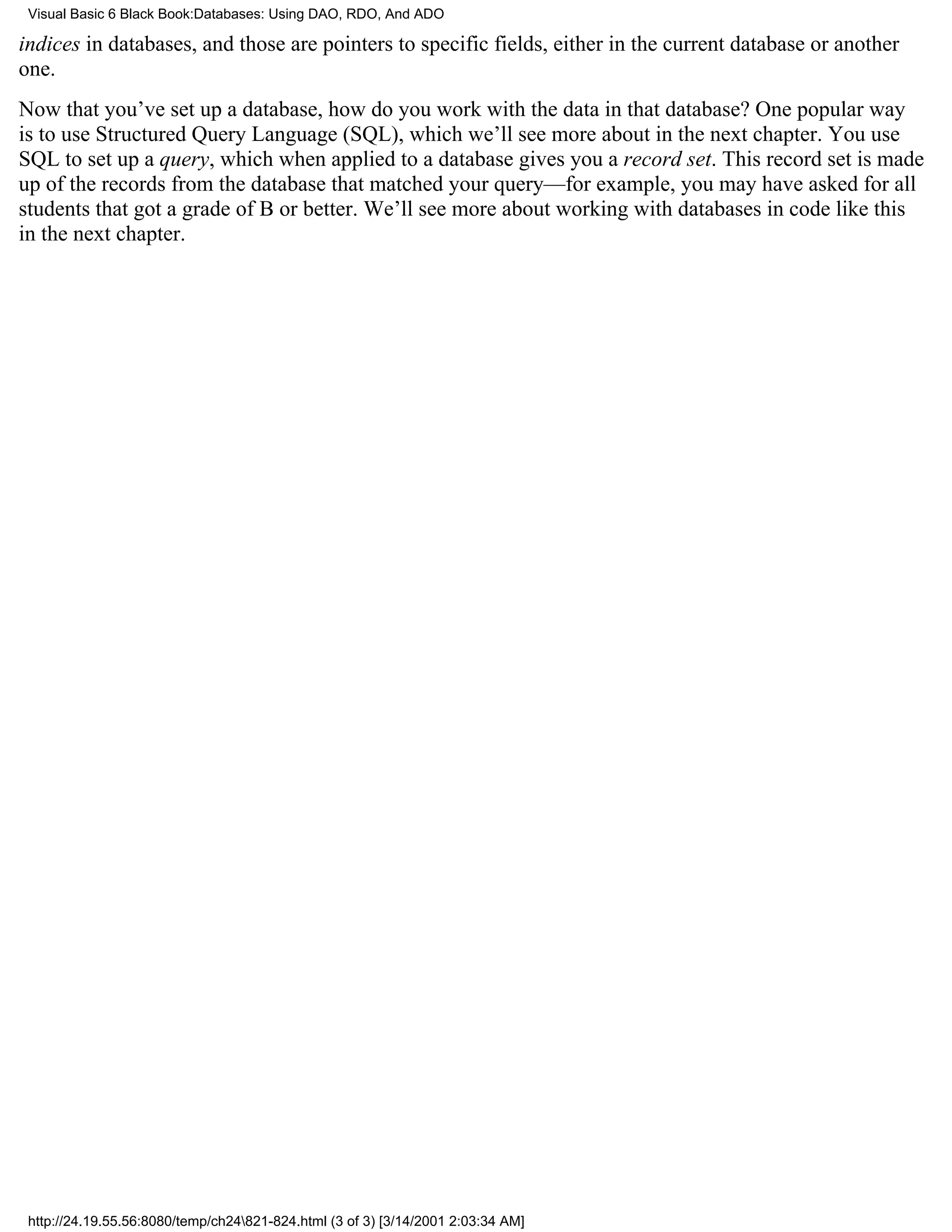 Visual Basic 6 Black Book:Databases: Using DAO, RDO, And ADO

indices in databases, and those are pointers to specific fields, either in the current database or another
one.
Now that you’ve set up a database, how do you work with the data in that database? One popular way
is to use Structured Query Language (SQL), which we’ll see more about in the next chapter. You use
SQL to set up a query, which when applied to a database gives you a record set. This record set is made
up of the records from the database that matched your query—for example, you may have asked for all
students that got a grade of B or better. We’ll see more about working with databases in code like this
in the next chapter.




 http://24.19.55.56:8080/temp/ch24821-824.html (3 of 3) [3/14/2001 2:03:34 AM]
 