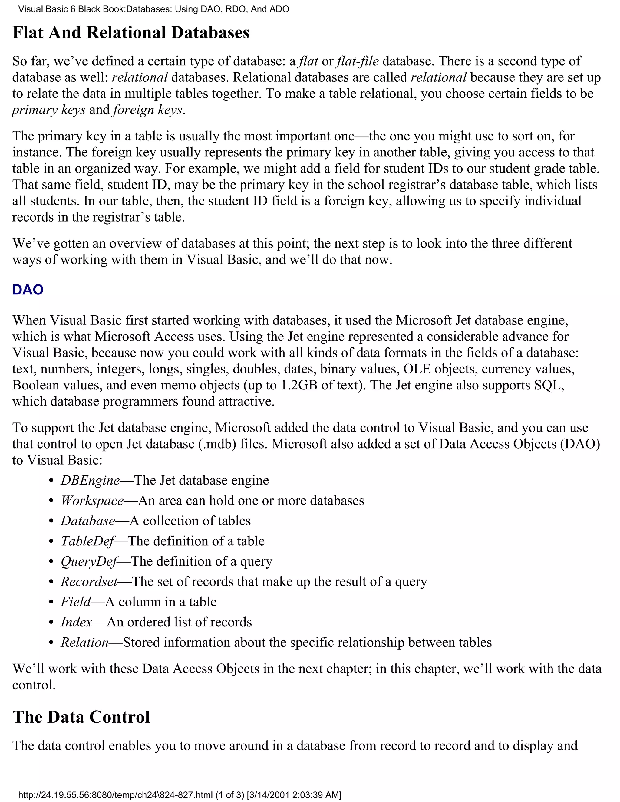 Visual Basic 6 Black Book:Databases: Using DAO, RDO, And ADO

Flat And Relational Databases
So far, we’ve defined a certain type of database: a flat or flat-file database. There is a second type of
database as well: relational databases. Relational databases are called relational because they are set up
to relate the data in multiple tables together. To make a table relational, you choose certain fields to be
primary keys and foreign keys.
The primary key in a table is usually the most important one—the one you might use to sort on, for
instance. The foreign key usually represents the primary key in another table, giving you access to that
table in an organized way. For example, we might add a field for student IDs to our student grade table.
That same field, student ID, may be the primary key in the school registrar’s database table, which lists
all students. In our table, then, the student ID field is a foreign key, allowing us to specify individual
records in the registrar’s table.
We’ve gotten an overview of databases at this point; the next step is to look into the three different
ways of working with them in Visual Basic, and we’ll do that now.

DAO

When Visual Basic first started working with databases, it used the Microsoft Jet database engine,
which is what Microsoft Access uses. Using the Jet engine represented a considerable advance for
Visual Basic, because now you could work with all kinds of data formats in the fields of a database:
text, numbers, integers, longs, singles, doubles, dates, binary values, OLE objects, currency values,
Boolean values, and even memo objects (up to 1.2GB of text). The Jet engine also supports SQL,
which database programmers found attractive.
To support the Jet database engine, Microsoft added the data control to Visual Basic, and you can use
that control to open Jet database (.mdb) files. Microsoft also added a set of Data Access Objects (DAO)
to Visual Basic:
       • DBEngine—The Jet database engine
       • Workspace—An area can hold one or more databases
       • Database—A collection of tables
       • TableDef—The definition of a table
       • QueryDef—The definition of a query
       • Recordset—The set of records that make up the result of a query
       • Field—A column in a table
       • Index—An ordered list of records
       • Relation—Stored information about the specific relationship between tables
We’ll work with these Data Access Objects in the next chapter; in this chapter, we’ll work with the data
control.

The Data Control
The data control enables you to move around in a database from record to record and to display and


 http://24.19.55.56:8080/temp/ch24824-827.html (1 of 3) [3/14/2001 2:03:39 AM]
 