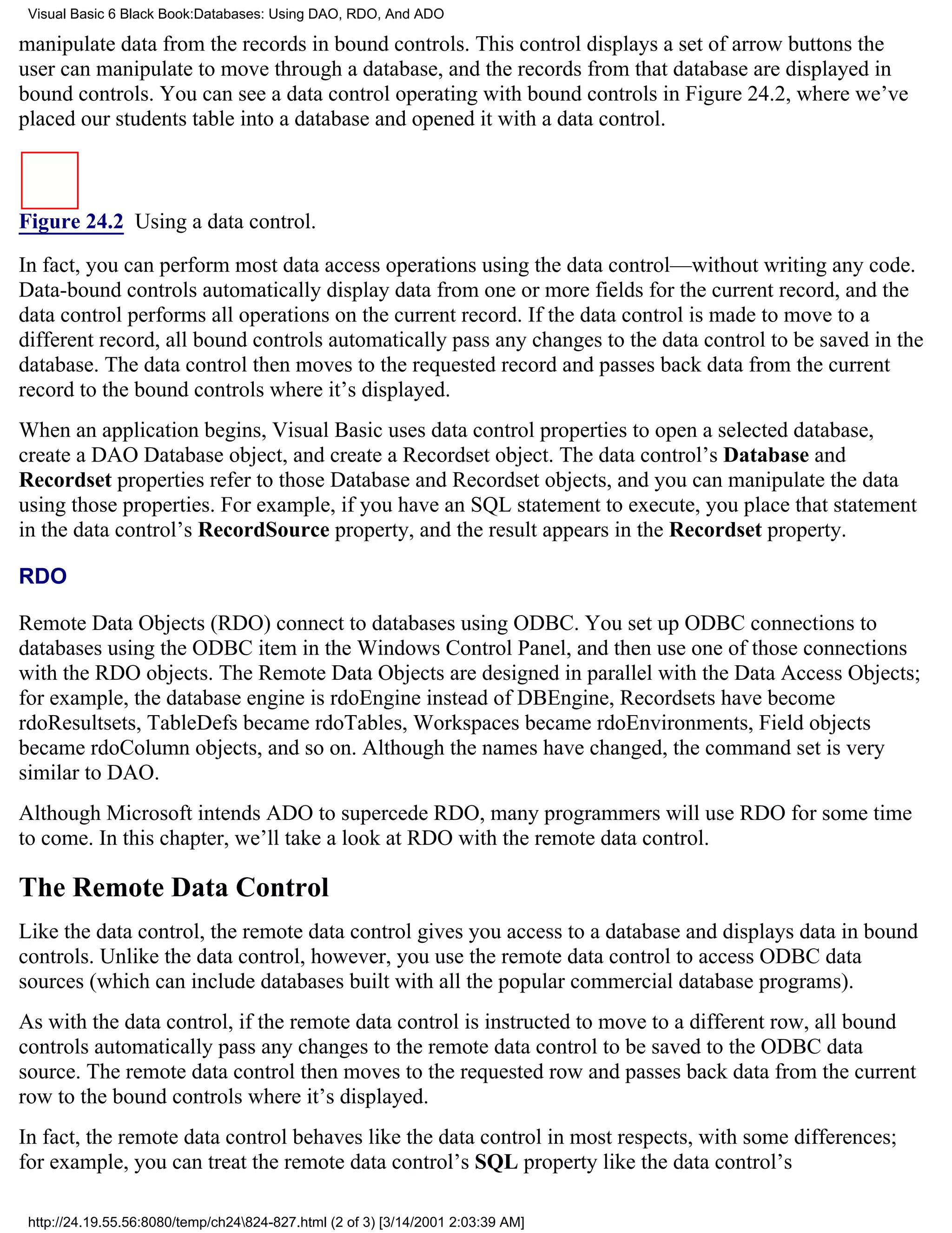 Visual Basic 6 Black Book:Databases: Using DAO, RDO, And ADO

manipulate data from the records in bound controls. This control displays a set of arrow buttons the
user can manipulate to move through a database, and the records from that database are displayed in
bound controls. You can see a data control operating with bound controls in Figure 24.2, where we’ve
placed our students table into a database and opened it with a data control.



Figure 24.2 Using a data control.

In fact, you can perform most data access operations using the data control—without writing any code.
Data-bound controls automatically display data from one or more fields for the current record, and the
data control performs all operations on the current record. If the data control is made to move to a
different record, all bound controls automatically pass any changes to the data control to be saved in the
database. The data control then moves to the requested record and passes back data from the current
record to the bound controls where it’s displayed.
When an application begins, Visual Basic uses data control properties to open a selected database,
create a DAO Database object, and create a Recordset object. The data control’s Database and
Recordset properties refer to those Database and Recordset objects, and you can manipulate the data
using those properties. For example, if you have an SQL statement to execute, you place that statement
in the data control’s RecordSource property, and the result appears in the Recordset property.

RDO

Remote Data Objects (RDO) connect to databases using ODBC. You set up ODBC connections to
databases using the ODBC item in the Windows Control Panel, and then use one of those connections
with the RDO objects. The Remote Data Objects are designed in parallel with the Data Access Objects;
for example, the database engine is rdoEngine instead of DBEngine, Recordsets have become
rdoResultsets, TableDefs became rdoTables, Workspaces became rdoEnvironments, Field objects
became rdoColumn objects, and so on. Although the names have changed, the command set is very
similar to DAO.
Although Microsoft intends ADO to supercede RDO, many programmers will use RDO for some time
to come. In this chapter, we’ll take a look at RDO with the remote data control.

The Remote Data Control
Like the data control, the remote data control gives you access to a database and displays data in bound
controls. Unlike the data control, however, you use the remote data control to access ODBC data
sources (which can include databases built with all the popular commercial database programs).
As with the data control, if the remote data control is instructed to move to a different row, all bound
controls automatically pass any changes to the remote data control to be saved to the ODBC data
source. The remote data control then moves to the requested row and passes back data from the current
row to the bound controls where it’s displayed.
In fact, the remote data control behaves like the data control in most respects, with some differences;
for example, you can treat the remote data control’s SQL property like the data control’s

 http://24.19.55.56:8080/temp/ch24824-827.html (2 of 3) [3/14/2001 2:03:39 AM]
 