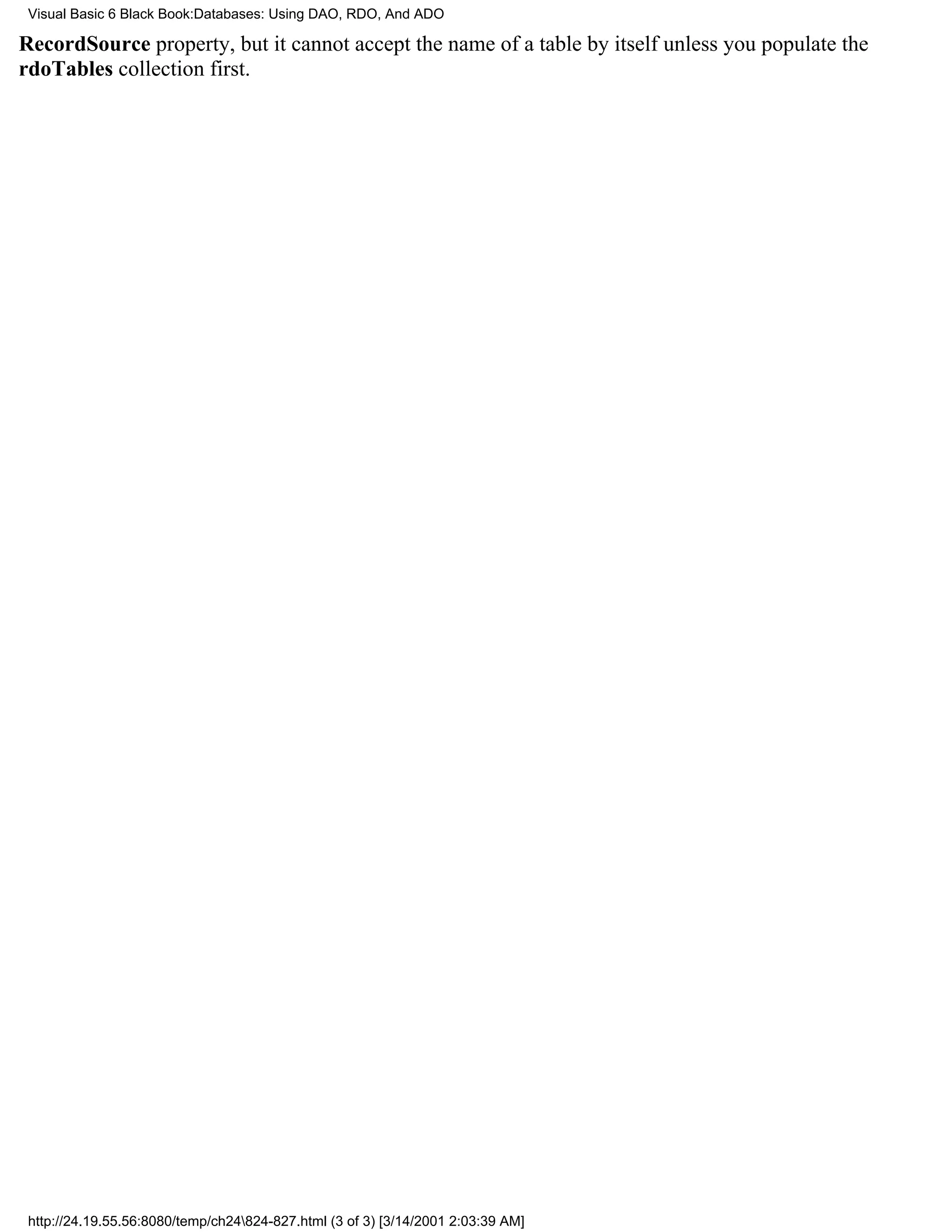 Visual Basic 6 Black Book:Databases: Using DAO, RDO, And ADO

RecordSource property, but it cannot accept the name of a table by itself unless you populate the
rdoTables collection first.




 http://24.19.55.56:8080/temp/ch24824-827.html (3 of 3) [3/14/2001 2:03:39 AM]
 