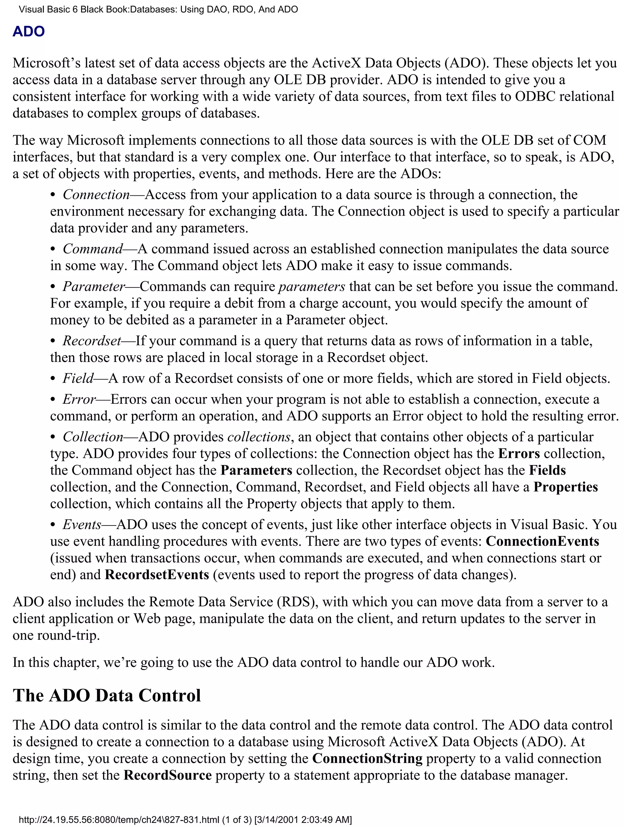 Visual Basic 6 Black Book:Databases: Using DAO, RDO, And ADO

ADO

Microsoft’s latest set of data access objects are the ActiveX Data Objects (ADO). These objects let you
access data in a database server through any OLE DB provider. ADO is intended to give you a
consistent interface for working with a wide variety of data sources, from text files to ODBC relational
databases to complex groups of databases.
The way Microsoft implements connections to all those data sources is with the OLE DB set of COM
interfaces, but that standard is a very complex one. Our interface to that interface, so to speak, is ADO,
a set of objects with properties, events, and methods. Here are the ADOs:
       • Connection—Access from your application to a data source is through a connection, the
       environment necessary for exchanging data. The Connection object is used to specify a particular
       data provider and any parameters.
       • Command—A command issued across an established connection manipulates the data source
       in some way. The Command object lets ADO make it easy to issue commands.
       • Parameter—Commands can require parameters that can be set before you issue the command.
       For example, if you require a debit from a charge account, you would specify the amount of
       money to be debited as a parameter in a Parameter object.
       • Recordset—If your command is a query that returns data as rows of information in a table,
       then those rows are placed in local storage in a Recordset object.
       • Field—A row of a Recordset consists of one or more fields, which are stored in Field objects.
       • Error—Errors can occur when your program is not able to establish a connection, execute a
       command, or perform an operation, and ADO supports an Error object to hold the resulting error.
       • Collection—ADO provides collections, an object that contains other objects of a particular
       type. ADO provides four types of collections: the Connection object has the Errors collection,
       the Command object has the Parameters collection, the Recordset object has the Fields
       collection, and the Connection, Command, Recordset, and Field objects all have a Properties
       collection, which contains all the Property objects that apply to them.
       • Events—ADO uses the concept of events, just like other interface objects in Visual Basic. You
       use event handling procedures with events. There are two types of events: ConnectionEvents
       (issued when transactions occur, when commands are executed, and when connections start or
       end) and RecordsetEvents (events used to report the progress of data changes).
ADO also includes the Remote Data Service (RDS), with which you can move data from a server to a
client application or Web page, manipulate the data on the client, and return updates to the server in
one round-trip.
In this chapter, we’re going to use the ADO data control to handle our ADO work.

The ADO Data Control
The ADO data control is similar to the data control and the remote data control. The ADO data control
is designed to create a connection to a database using Microsoft ActiveX Data Objects (ADO). At
design time, you create a connection by setting the ConnectionString property to a valid connection
string, then set the RecordSource property to a statement appropriate to the database manager.

 http://24.19.55.56:8080/temp/ch24827-831.html (1 of 3) [3/14/2001 2:03:49 AM]
 