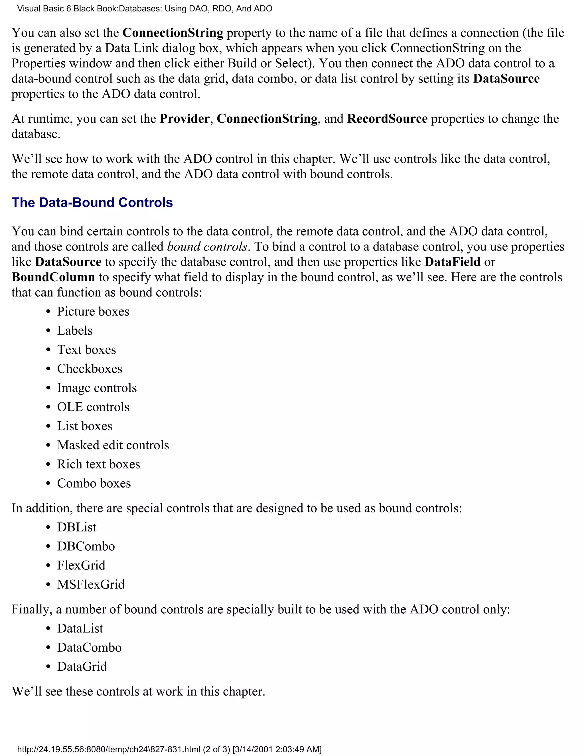 Visual Basic 6 Black Book:Databases: Using DAO, RDO, And ADO

You can also set the ConnectionString property to the name of a file that defines a connection (the file
is generated by a Data Link dialog box, which appears when you click ConnectionString on the
Properties window and then click either Build or Select). You then connect the ADO data control to a
data-bound control such as the data grid, data combo, or data list control by setting its DataSource
properties to the ADO data control.
At runtime, you can set the Provider, ConnectionString, and RecordSource properties to change the
database.
We’ll see how to work with the ADO control in this chapter. We’ll use controls like the data control,
the remote data control, and the ADO data control with bound controls.

The Data-Bound Controls

You can bind certain controls to the data control, the remote data control, and the ADO data control,
and those controls are called bound controls. To bind a control to a database control, you use properties
like DataSource to specify the database control, and then use properties like DataField or
BoundColumn to specify what field to display in the bound control, as we’ll see. Here are the controls
that can function as bound controls:
       • Picture boxes
       • Labels
       • Text boxes
       • Checkboxes
       • Image controls
       • OLE controls
       • List boxes
       • Masked edit controls
       • Rich text boxes
       • Combo boxes
In addition, there are special controls that are designed to be used as bound controls:
      • DBList
      • DBCombo
      • FlexGrid
      • MSFlexGrid
Finally, a number of bound controls are specially built to be used with the ADO control only:
      • DataList
      • DataCombo
      • DataGrid
We’ll see these controls at work in this chapter.



 http://24.19.55.56:8080/temp/ch24827-831.html (2 of 3) [3/14/2001 2:03:49 AM]
 
