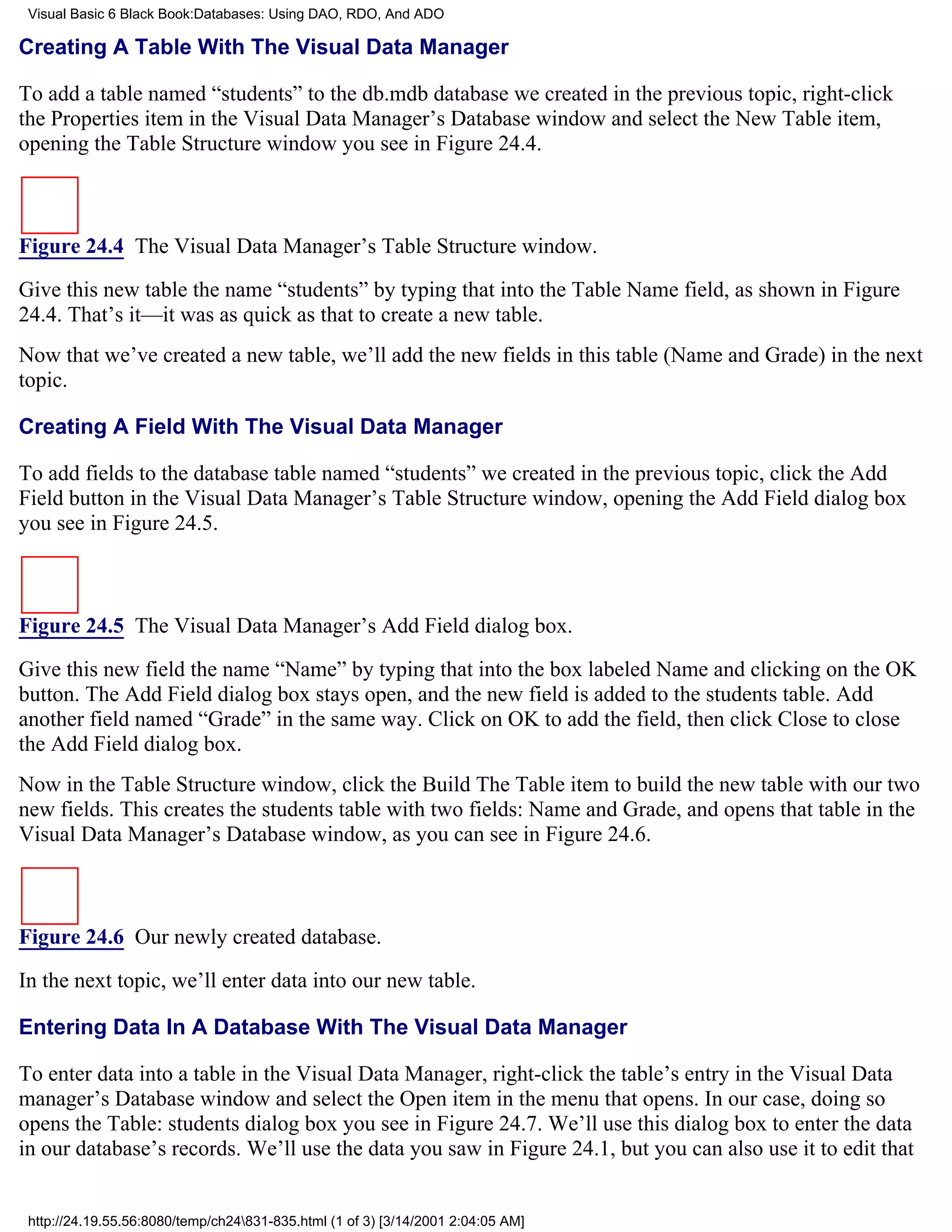Visual Basic 6 Black Book:Databases: Using DAO, RDO, And ADO

Creating A Table With The Visual Data Manager

To add a table named “students” to the db.mdb database we created in the previous topic, right-click
the Properties item in the Visual Data Manager’s Database window and select the New Table item,
opening the Table Structure window you see in Figure 24.4.



Figure 24.4 The Visual Data Manager’s Table Structure window.

Give this new table the name “students” by typing that into the Table Name field, as shown in Figure
24.4. That’s it—it was as quick as that to create a new table.
Now that we’ve created a new table, we’ll add the new fields in this table (Name and Grade) in the next
topic.

Creating A Field With The Visual Data Manager

To add fields to the database table named “students” we created in the previous topic, click the Add
Field button in the Visual Data Manager’s Table Structure window, opening the Add Field dialog box
you see in Figure 24.5.



Figure 24.5 The Visual Data Manager’s Add Field dialog box.

Give this new field the name “Name” by typing that into the box labeled Name and clicking on the OK
button. The Add Field dialog box stays open, and the new field is added to the students table. Add
another field named “Grade” in the same way. Click on OK to add the field, then click Close to close
the Add Field dialog box.
Now in the Table Structure window, click the Build The Table item to build the new table with our two
new fields. This creates the students table with two fields: Name and Grade, and opens that table in the
Visual Data Manager’s Database window, as you can see in Figure 24.6.



Figure 24.6 Our newly created database.

In the next topic, we’ll enter data into our new table.

Entering Data In A Database With The Visual Data Manager

To enter data into a table in the Visual Data Manager, right-click the table’s entry in the Visual Data
manager’s Database window and select the Open item in the menu that opens. In our case, doing so
opens the Table: students dialog box you see in Figure 24.7. We’ll use this dialog box to enter the data
in our database’s records. We’ll use the data you saw in Figure 24.1, but you can also use it to edit that


 http://24.19.55.56:8080/temp/ch24831-835.html (1 of 3) [3/14/2001 2:04:05 AM]
 