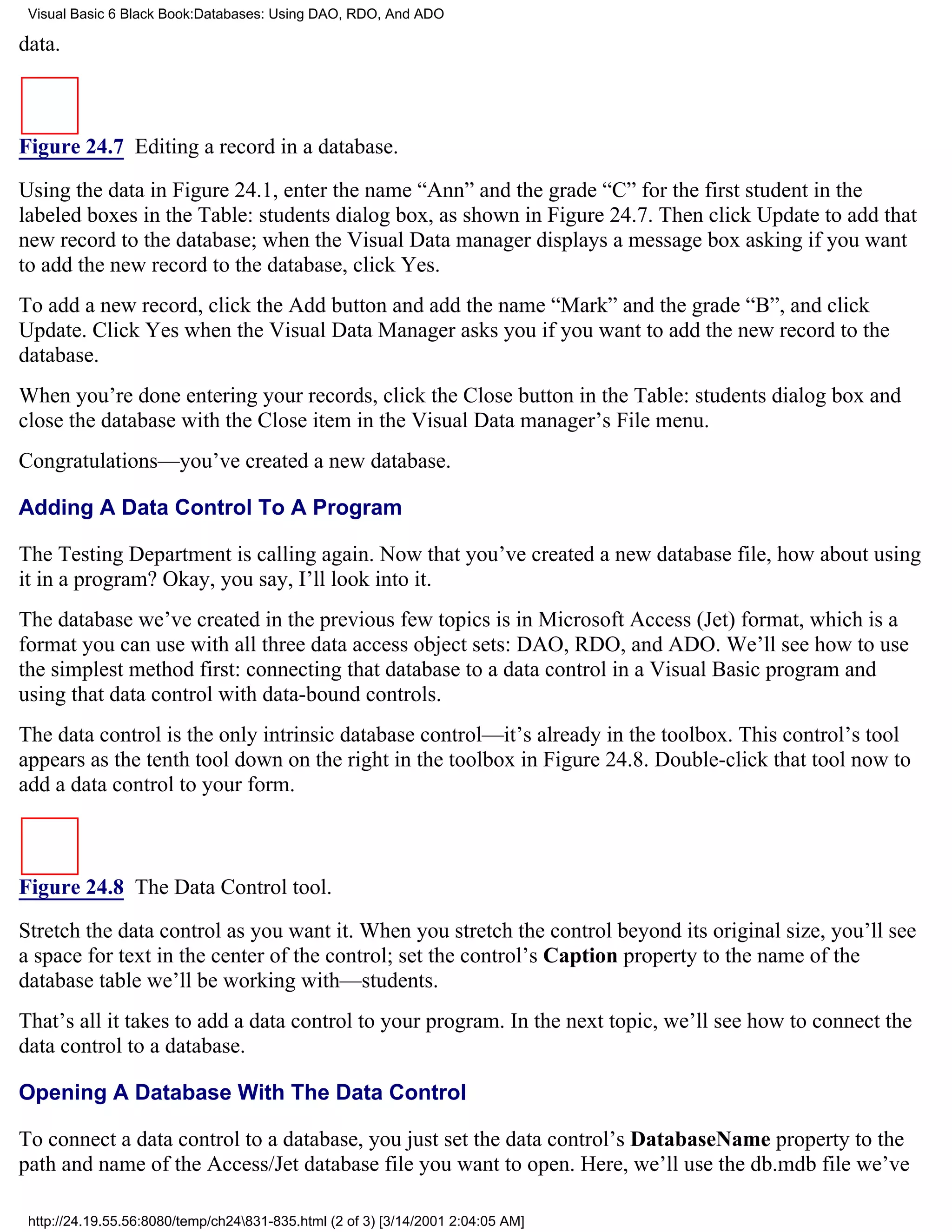 Visual Basic 6 Black Book:Databases: Using DAO, RDO, And ADO

data.



Figure 24.7 Editing a record in a database.

Using the data in Figure 24.1, enter the name “Ann” and the grade “C” for the first student in the
labeled boxes in the Table: students dialog box, as shown in Figure 24.7. Then click Update to add that
new record to the database; when the Visual Data manager displays a message box asking if you want
to add the new record to the database, click Yes.
To add a new record, click the Add button and add the name “Mark” and the grade “B”, and click
Update. Click Yes when the Visual Data Manager asks you if you want to add the new record to the
database.
When you’re done entering your records, click the Close button in the Table: students dialog box and
close the database with the Close item in the Visual Data manager’s File menu.
Congratulations—you’ve created a new database.

Adding A Data Control To A Program

The Testing Department is calling again. Now that you’ve created a new database file, how about using
it in a program? Okay, you say, I’ll look into it.
The database we’ve created in the previous few topics is in Microsoft Access (Jet) format, which is a
format you can use with all three data access object sets: DAO, RDO, and ADO. We’ll see how to use
the simplest method first: connecting that database to a data control in a Visual Basic program and
using that data control with data-bound controls.
The data control is the only intrinsic database control—it’s already in the toolbox. This control’s tool
appears as the tenth tool down on the right in the toolbox in Figure 24.8. Double-click that tool now to
add a data control to your form.



Figure 24.8 The Data Control tool.

Stretch the data control as you want it. When you stretch the control beyond its original size, you’ll see
a space for text in the center of the control; set the control’s Caption property to the name of the
database table we’ll be working with—students.
That’s all it takes to add a data control to your program. In the next topic, we’ll see how to connect the
data control to a database.

Opening A Database With The Data Control

To connect a data control to a database, you just set the data control’s DatabaseName property to the
path and name of the Access/Jet database file you want to open. Here, we’ll use the db.mdb file we’ve

 http://24.19.55.56:8080/temp/ch24831-835.html (2 of 3) [3/14/2001 2:04:05 AM]
 