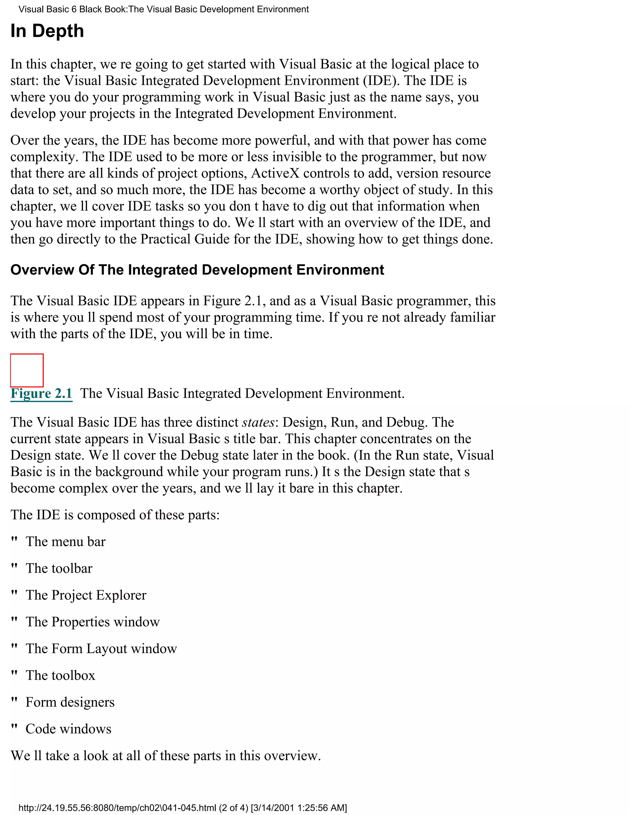 Visual Basic 6 Black Book:The Visual Basic Development Environment

In Depth
In this chapter, were going to get started with Visual Basic at the logical place to
start: the Visual Basic Integrated Development Environment (IDE). The IDE is
where you do your programming work in Visual Basicjust as the name says, you
develop your projects in the Integrated Development Environment.
Over the years, the IDE has become more powerful, and with that power has come
complexity. The IDE used to be more or less invisible to the programmer, but now
that there are all kinds of project options, ActiveX controls to add, version resource
data to set, and so much more, the IDE has become a worthy object of study. In this
chapter, well cover IDE tasks so you dont have to dig out that information when
you have more important things to do. Well start with an overview of the IDE, and
then go directly to the Practical Guide for the IDE, showing how to get things done.

Overview Of The Integrated Development Environment

The Visual Basic IDE appears in Figure 2.1, and as a Visual Basic programmer, this
is where youll spend most of your programming time. If youre not already familiar
with the parts of the IDE, you will be in time.



Figure 2.1 The Visual Basic Integrated Development Environment.

The Visual Basic IDE has three distinct states: Design, Run, and Debug. The
current state appears in Visual Basics title bar. This chapter concentrates on the
Design state. Well cover the Debug state later in the book. (In the Run state, Visual
Basic is in the background while your program runs.) Its the Design state thats
become complex over the years, and well lay it bare in this chapter.
The IDE is composed of these parts:
" The menu bar
" The toolbar
" The Project Explorer
" The Properties window
" The Form Layout window
" The toolbox
" Form designers
" Code windows
Well take a look at all of these parts in this overview.


 http://24.19.55.56:8080/temp/ch02041-045.html (2 of 4) [3/14/2001 1:25:56 AM]
 
