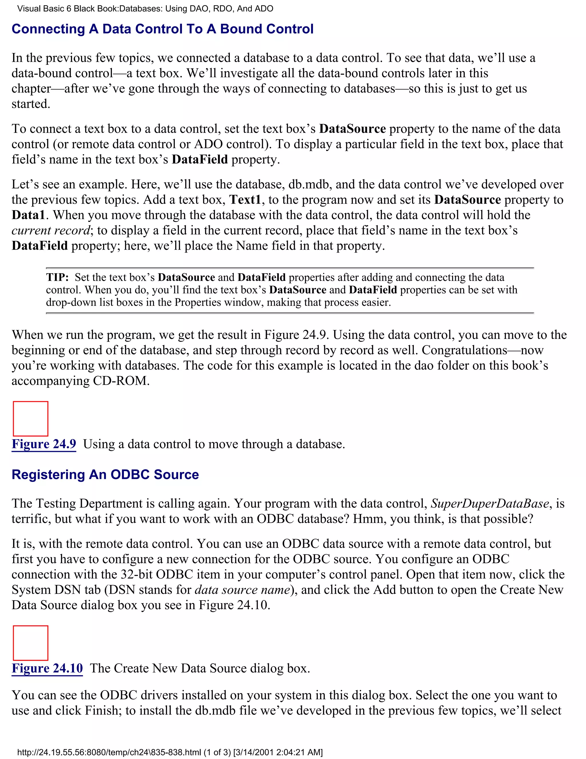 Visual Basic 6 Black Book:Databases: Using DAO, RDO, And ADO

Connecting A Data Control To A Bound Control

In the previous few topics, we connected a database to a data control. To see that data, we’ll use a
data-bound control—a text box. We’ll investigate all the data-bound controls later in this
chapter—after we’ve gone through the ways of connecting to databases—so this is just to get us
started.
To connect a text box to a data control, set the text box’s DataSource property to the name of the data
control (or remote data control or ADO control). To display a particular field in the text box, place that
field’s name in the text box’s DataField property.
Let’s see an example. Here, we’ll use the database, db.mdb, and the data control we’ve developed over
the previous few topics. Add a text box, Text1, to the program now and set its DataSource property to
Data1. When you move through the database with the data control, the data control will hold the
current record; to display a field in the current record, place that field’s name in the text box’s
DataField property; here, we’ll place the Name field in that property.

        TIP: Set the text box’s DataSource and DataField properties after adding and connecting the data
        control. When you do, you’ll find the text box’s DataSource and DataField properties can be set with
        drop-down list boxes in the Properties window, making that process easier.

When we run the program, we get the result in Figure 24.9. Using the data control, you can move to the
beginning or end of the database, and step through record by record as well. Congratulations—now
you’re working with databases. The code for this example is located in the dao folder on this book’s
accompanying CD-ROM.



Figure 24.9 Using a data control to move through a database.

Registering An ODBC Source

The Testing Department is calling again. Your program with the data control, SuperDuperDataBase, is
terrific, but what if you want to work with an ODBC database? Hmm, you think, is that possible?
It is, with the remote data control. You can use an ODBC data source with a remote data control, but
first you have to configure a new connection for the ODBC source. You configure an ODBC
connection with the 32-bit ODBC item in your computer’s control panel. Open that item now, click the
System DSN tab (DSN stands for data source name), and click the Add button to open the Create New
Data Source dialog box you see in Figure 24.10.



Figure 24.10 The Create New Data Source dialog box.
You can see the ODBC drivers installed on your system in this dialog box. Select the one you want to
use and click Finish; to install the db.mdb file we’ve developed in the previous few topics, we’ll select


 http://24.19.55.56:8080/temp/ch24835-838.html (1 of 3) [3/14/2001 2:04:21 AM]
 