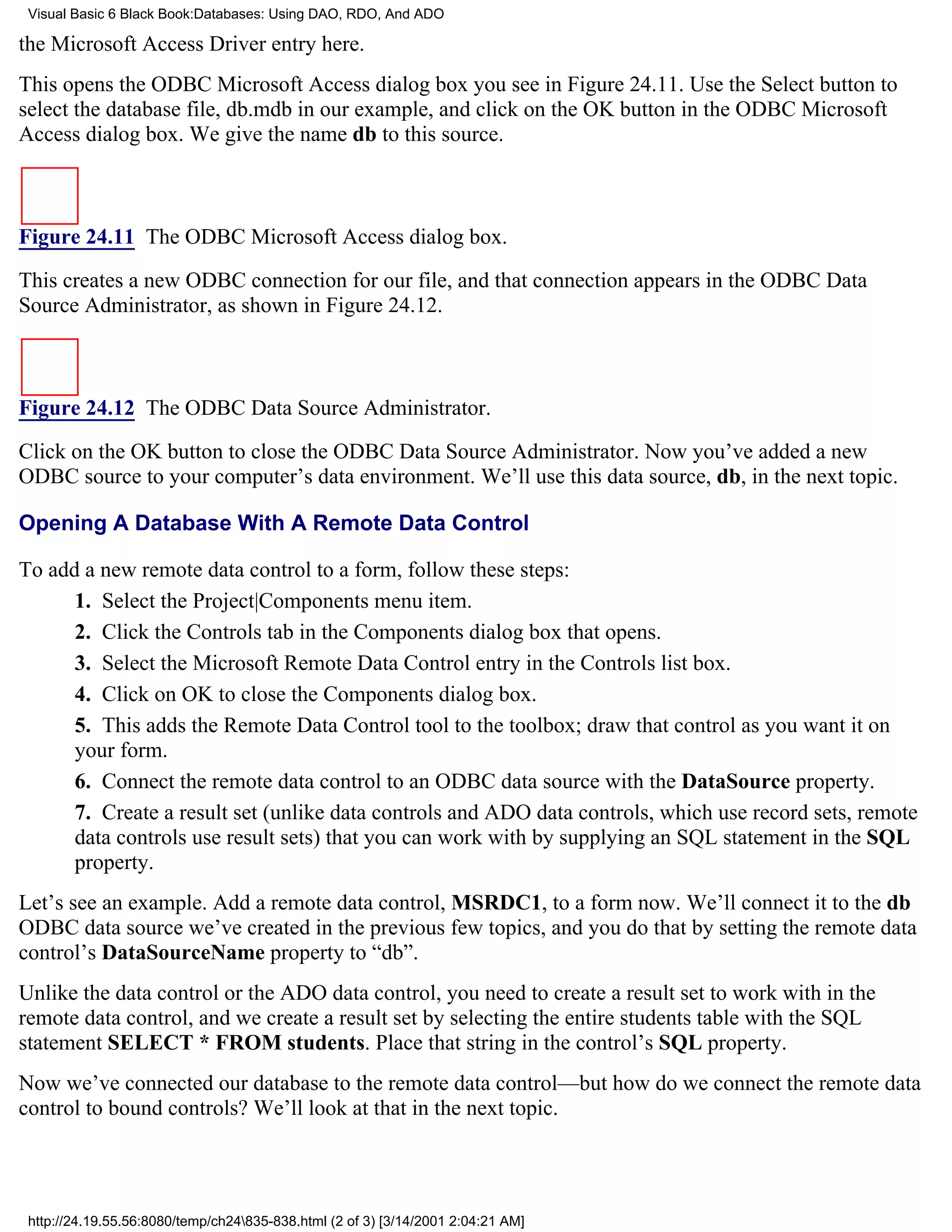 Visual Basic 6 Black Book:Databases: Using DAO, RDO, And ADO

the Microsoft Access Driver entry here.
This opens the ODBC Microsoft Access dialog box you see in Figure 24.11. Use the Select button to
select the database file, db.mdb in our example, and click on the OK button in the ODBC Microsoft
Access dialog box. We give the name db to this source.



Figure 24.11 The ODBC Microsoft Access dialog box.

This creates a new ODBC connection for our file, and that connection appears in the ODBC Data
Source Administrator, as shown in Figure 24.12.



Figure 24.12 The ODBC Data Source Administrator.

Click on the OK button to close the ODBC Data Source Administrator. Now you’ve added a new
ODBC source to your computer’s data environment. We’ll use this data source, db, in the next topic.

Opening A Database With A Remote Data Control

To add a new remote data control to a form, follow these steps:
      1. Select the Project|Components menu item.
      2. Click the Controls tab in the Components dialog box that opens.
      3. Select the Microsoft Remote Data Control entry in the Controls list box.
      4. Click on OK to close the Components dialog box.
      5. This adds the Remote Data Control tool to the toolbox; draw that control as you want it on
      your form.
      6. Connect the remote data control to an ODBC data source with the DataSource property.
      7. Create a result set (unlike data controls and ADO data controls, which use record sets, remote
      data controls use result sets) that you can work with by supplying an SQL statement in the SQL
      property.
Let’s see an example. Add a remote data control, MSRDC1, to a form now. We’ll connect it to the db
ODBC data source we’ve created in the previous few topics, and you do that by setting the remote data
control’s DataSourceName property to “db”.
Unlike the data control or the ADO data control, you need to create a result set to work with in the
remote data control, and we create a result set by selecting the entire students table with the SQL
statement SELECT * FROM students. Place that string in the control’s SQL property.
Now we’ve connected our database to the remote data control—but how do we connect the remote data
control to bound controls? We’ll look at that in the next topic.




 http://24.19.55.56:8080/temp/ch24835-838.html (2 of 3) [3/14/2001 2:04:21 AM]
 