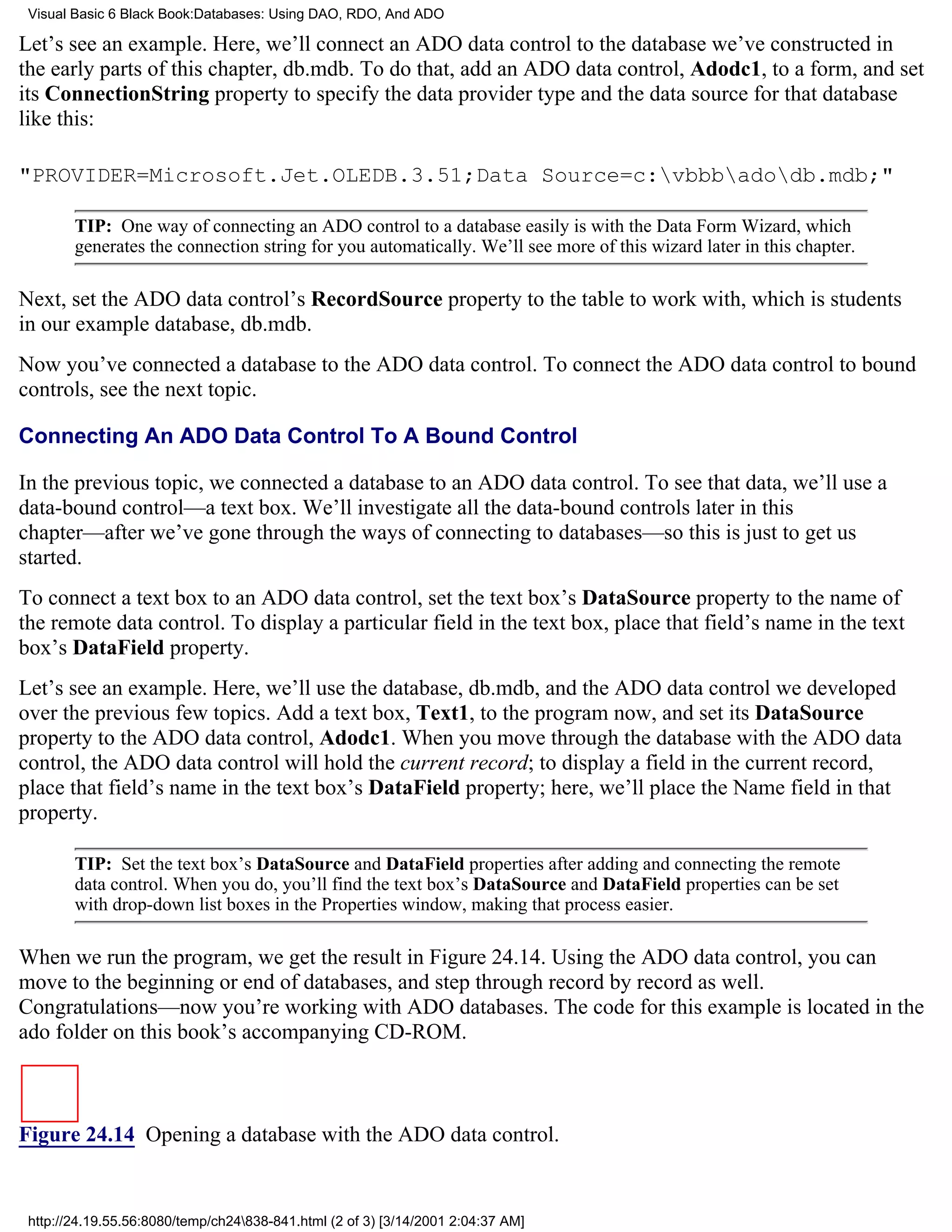 Visual Basic 6 Black Book:Databases: Using DAO, RDO, And ADO

Let’s see an example. Here, we’ll connect an ADO data control to the database we’ve constructed in
the early parts of this chapter, db.mdb. To do that, add an ADO data control, Adodc1, to a form, and set
its ConnectionString property to specify the data provider type and the data source for that database
like this:

"PROVIDER=Microsoft.Jet.OLEDB.3.51;Data Source=c:vbbbadodb.mdb;"

        TIP: One way of connecting an ADO control to a database easily is with the Data Form Wizard, which
        generates the connection string for you automatically. We’ll see more of this wizard later in this chapter.

Next, set the ADO data control’s RecordSource property to the table to work with, which is students
in our example database, db.mdb.
Now you’ve connected a database to the ADO data control. To connect the ADO data control to bound
controls, see the next topic.

Connecting An ADO Data Control To A Bound Control

In the previous topic, we connected a database to an ADO data control. To see that data, we’ll use a
data-bound control—a text box. We’ll investigate all the data-bound controls later in this
chapter—after we’ve gone through the ways of connecting to databases—so this is just to get us
started.
To connect a text box to an ADO data control, set the text box’s DataSource property to the name of
the remote data control. To display a particular field in the text box, place that field’s name in the text
box’s DataField property.
Let’s see an example. Here, we’ll use the database, db.mdb, and the ADO data control we developed
over the previous few topics. Add a text box, Text1, to the program now, and set its DataSource
property to the ADO data control, Adodc1. When you move through the database with the ADO data
control, the ADO data control will hold the current record; to display a field in the current record,
place that field’s name in the text box’s DataField property; here, we’ll place the Name field in that
property.

        TIP: Set the text box’s DataSource and DataField properties after adding and connecting the remote
        data control. When you do, you’ll find the text box’s DataSource and DataField properties can be set
        with drop-down list boxes in the Properties window, making that process easier.

When we run the program, we get the result in Figure 24.14. Using the ADO data control, you can
move to the beginning or end of databases, and step through record by record as well.
Congratulations—now you’re working with ADO databases. The code for this example is located in the
ado folder on this book’s accompanying CD-ROM.



Figure 24.14 Opening a database with the ADO data control.


 http://24.19.55.56:8080/temp/ch24838-841.html (2 of 3) [3/14/2001 2:04:37 AM]
 