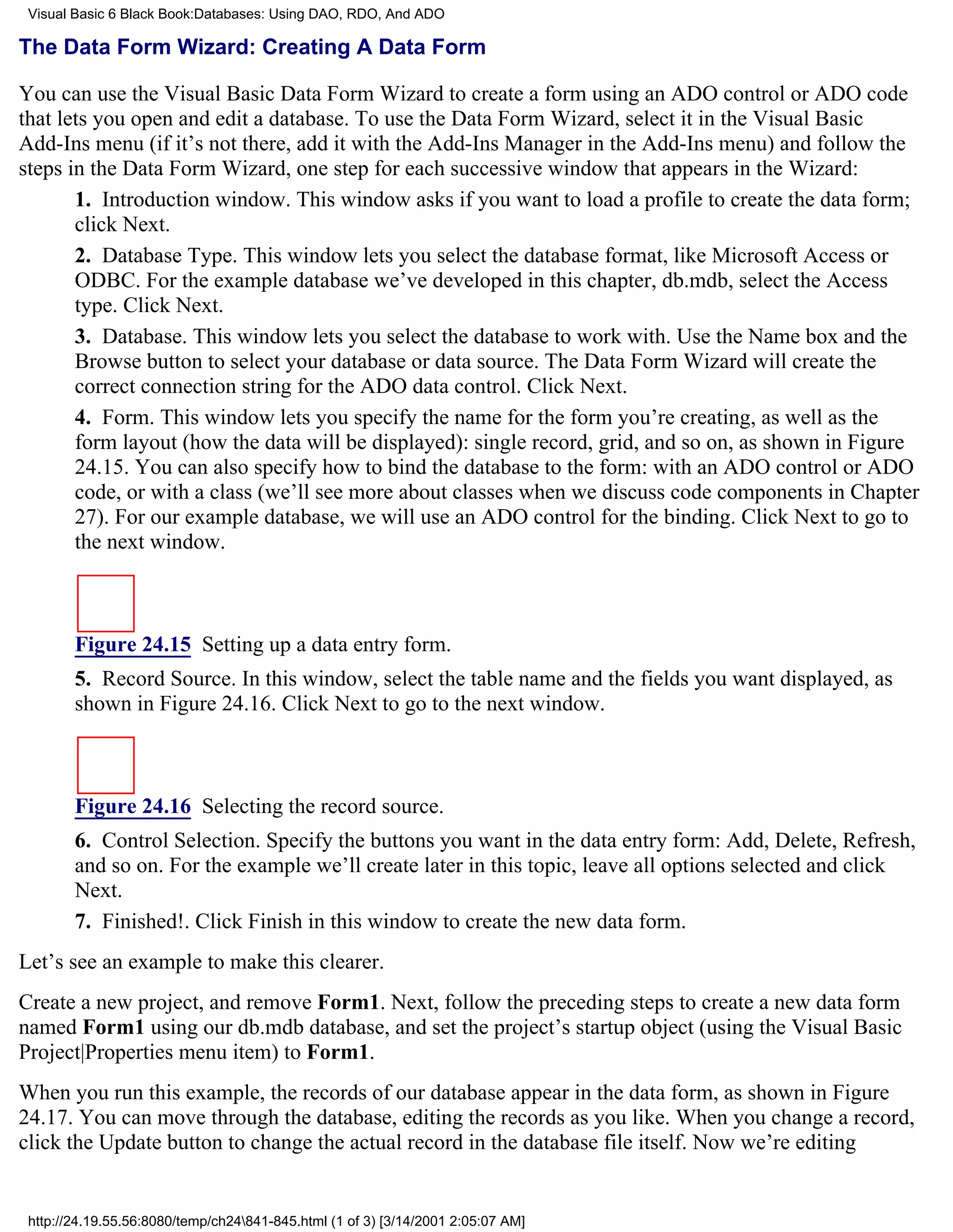 Visual Basic 6 Black Book:Databases: Using DAO, RDO, And ADO

The Data Form Wizard: Creating A Data Form

You can use the Visual Basic Data Form Wizard to create a form using an ADO control or ADO code
that lets you open and edit a database. To use the Data Form Wizard, select it in the Visual Basic
Add-Ins menu (if it’s not there, add it with the Add-Ins Manager in the Add-Ins menu) and follow the
steps in the Data Form Wizard, one step for each successive window that appears in the Wizard:
       1. Introduction window. This window asks if you want to load a profile to create the data form;
       click Next.
       2. Database Type. This window lets you select the database format, like Microsoft Access or
       ODBC. For the example database we’ve developed in this chapter, db.mdb, select the Access
       type. Click Next.
       3. Database. This window lets you select the database to work with. Use the Name box and the
       Browse button to select your database or data source. The Data Form Wizard will create the
       correct connection string for the ADO data control. Click Next.
       4. Form. This window lets you specify the name for the form you’re creating, as well as the
       form layout (how the data will be displayed): single record, grid, and so on, as shown in Figure
       24.15. You can also specify how to bind the database to the form: with an ADO control or ADO
       code, or with a class (we’ll see more about classes when we discuss code components in Chapter
       27). For our example database, we will use an ADO control for the binding. Click Next to go to
       the next window.



        Figure 24.15 Setting up a data entry form.
        5. Record Source. In this window, select the table name and the fields you want displayed, as
        shown in Figure 24.16. Click Next to go to the next window.



        Figure 24.16 Selecting the record source.
        6. Control Selection. Specify the buttons you want in the data entry form: Add, Delete, Refresh,
        and so on. For the example we’ll create later in this topic, leave all options selected and click
        Next.
        7. Finished!. Click Finish in this window to create the new data form.
Let’s see an example to make this clearer.
Create a new project, and remove Form1. Next, follow the preceding steps to create a new data form
named Form1 using our db.mdb database, and set the project’s startup object (using the Visual Basic
Project|Properties menu item) to Form1.
When you run this example, the records of our database appear in the data form, as shown in Figure
24.17. You can move through the database, editing the records as you like. When you change a record,
click the Update button to change the actual record in the database file itself. Now we’re editing


 http://24.19.55.56:8080/temp/ch24841-845.html (1 of 3) [3/14/2001 2:05:07 AM]
 