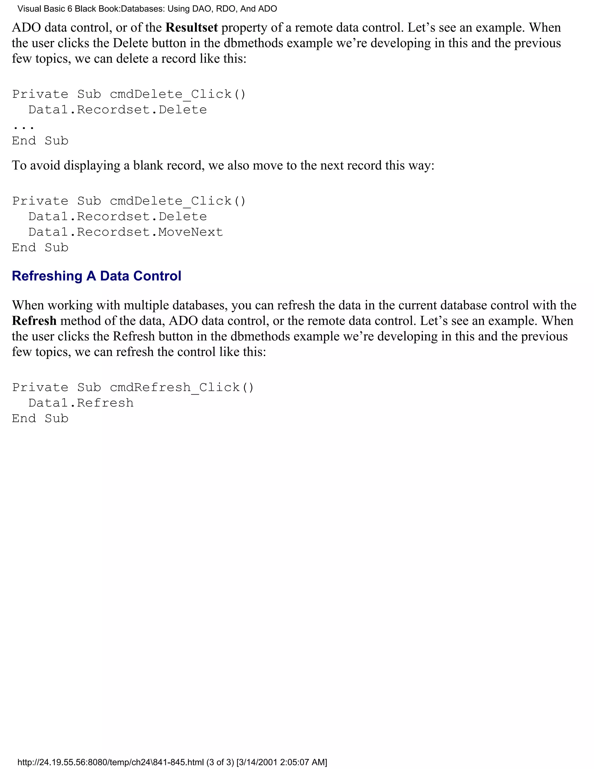 Visual Basic 6 Black Book:Databases: Using DAO, RDO, And ADO

ADO data control, or of the Resultset property of a remote data control. Let’s see an example. When
the user clicks the Delete button in the dbmethods example we’re developing in this and the previous
few topics, we can delete a record like this:

Private Sub cmdDelete_Click()
  Data1.Recordset.Delete
...
End Sub
To avoid displaying a blank record, we also move to the next record this way:

Private Sub cmdDelete_Click()
  Data1.Recordset.Delete
  Data1.Recordset.MoveNext
End Sub

Refreshing A Data Control

When working with multiple databases, you can refresh the data in the current database control with the
Refresh method of the data, ADO data control, or the remote data control. Let’s see an example. When
the user clicks the Refresh button in the dbmethods example we’re developing in this and the previous
few topics, we can refresh the control like this:

Private Sub cmdRefresh_Click()
  Data1.Refresh
End Sub




 http://24.19.55.56:8080/temp/ch24841-845.html (3 of 3) [3/14/2001 2:05:07 AM]
 