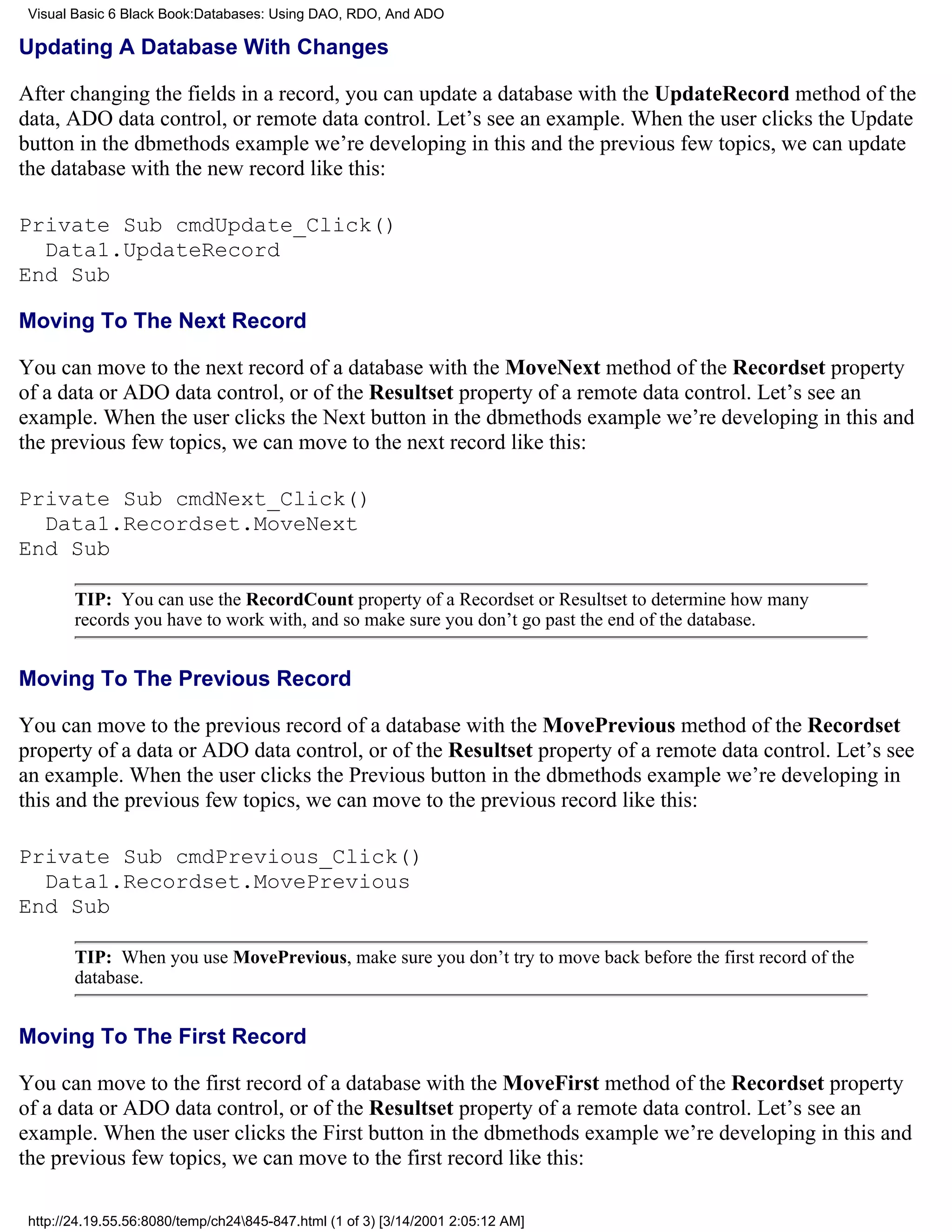 Visual Basic 6 Black Book:Databases: Using DAO, RDO, And ADO

Updating A Database With Changes

After changing the fields in a record, you can update a database with the UpdateRecord method of the
data, ADO data control, or remote data control. Let’s see an example. When the user clicks the Update
button in the dbmethods example we’re developing in this and the previous few topics, we can update
the database with the new record like this:

Private Sub cmdUpdate_Click()
  Data1.UpdateRecord
End Sub

Moving To The Next Record

You can move to the next record of a database with the MoveNext method of the Recordset property
of a data or ADO data control, or of the Resultset property of a remote data control. Let’s see an
example. When the user clicks the Next button in the dbmethods example we’re developing in this and
the previous few topics, we can move to the next record like this:

Private Sub cmdNext_Click()
  Data1.Recordset.MoveNext
End Sub

        TIP: You can use the RecordCount property of a Recordset or Resultset to determine how many
        records you have to work with, and so make sure you don’t go past the end of the database.


Moving To The Previous Record

You can move to the previous record of a database with the MovePrevious method of the Recordset
property of a data or ADO data control, or of the Resultset property of a remote data control. Let’s see
an example. When the user clicks the Previous button in the dbmethods example we’re developing in
this and the previous few topics, we can move to the previous record like this:

Private Sub cmdPrevious_Click()
  Data1.Recordset.MovePrevious
End Sub

        TIP: When you use MovePrevious, make sure you don’t try to move back before the first record of the
        database.


Moving To The First Record

You can move to the first record of a database with the MoveFirst method of the Recordset property
of a data or ADO data control, or of the Resultset property of a remote data control. Let’s see an
example. When the user clicks the First button in the dbmethods example we’re developing in this and
the previous few topics, we can move to the first record like this:

 http://24.19.55.56:8080/temp/ch24845-847.html (1 of 3) [3/14/2001 2:05:12 AM]
 