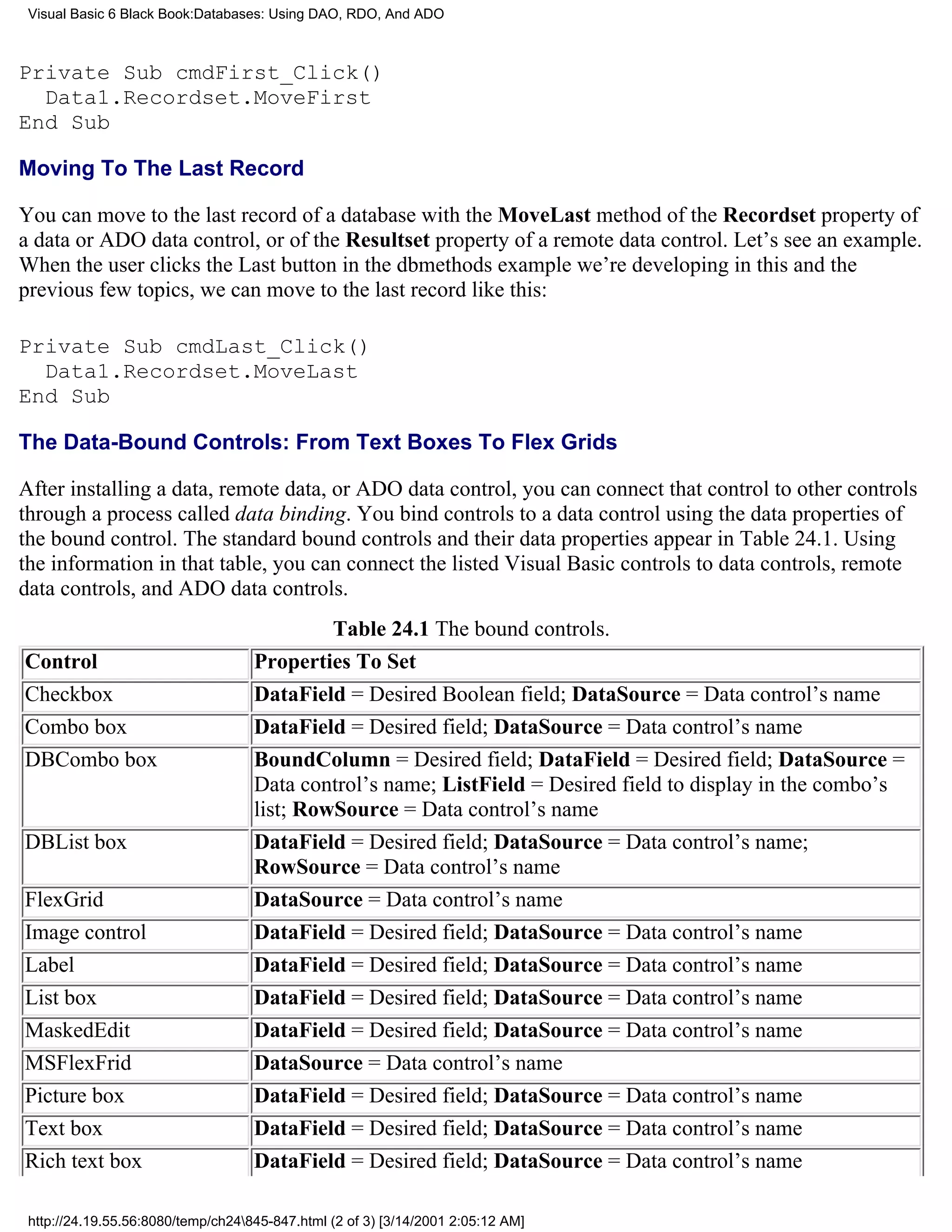Visual Basic 6 Black Book:Databases: Using DAO, RDO, And ADO



Private Sub cmdFirst_Click()
  Data1.Recordset.MoveFirst
End Sub

Moving To The Last Record

You can move to the last record of a database with the MoveLast method of the Recordset property of
a data or ADO data control, or of the Resultset property of a remote data control. Let’s see an example.
When the user clicks the Last button in the dbmethods example we’re developing in this and the
previous few topics, we can move to the last record like this:

Private Sub cmdLast_Click()
  Data1.Recordset.MoveLast
End Sub

The Data-Bound Controls: From Text Boxes To Flex Grids

After installing a data, remote data, or ADO data control, you can connect that control to other controls
through a process called data binding. You bind controls to a data control using the data properties of
the bound control. The standard bound controls and their data properties appear in Table 24.1. Using
the information in that table, you can connect the listed Visual Basic controls to data controls, remote
data controls, and ADO data controls.
                                             Table 24.1 The bound controls.
Control                             Properties To Set
Checkbox                            DataField = Desired Boolean field; DataSource = Data control’s name
Combo box                           DataField = Desired field; DataSource = Data control’s name
DBCombo box                         BoundColumn = Desired field; DataField = Desired field; DataSource =
                                    Data control’s name; ListField = Desired field to display in the combo’s
                                    list; RowSource = Data control’s name
DBList box                          DataField = Desired field; DataSource = Data control’s name;
                                    RowSource = Data control’s name
FlexGrid                            DataSource = Data control’s name
Image control                       DataField = Desired field; DataSource = Data control’s name
Label                               DataField = Desired field; DataSource = Data control’s name
List box                            DataField = Desired field; DataSource = Data control’s name
MaskedEdit                          DataField = Desired field; DataSource = Data control’s name
MSFlexFrid                          DataSource = Data control’s name
Picture box                         DataField = Desired field; DataSource = Data control’s name
Text box                            DataField = Desired field; DataSource = Data control’s name
Rich text box                       DataField = Desired field; DataSource = Data control’s name

 http://24.19.55.56:8080/temp/ch24845-847.html (2 of 3) [3/14/2001 2:05:12 AM]
 