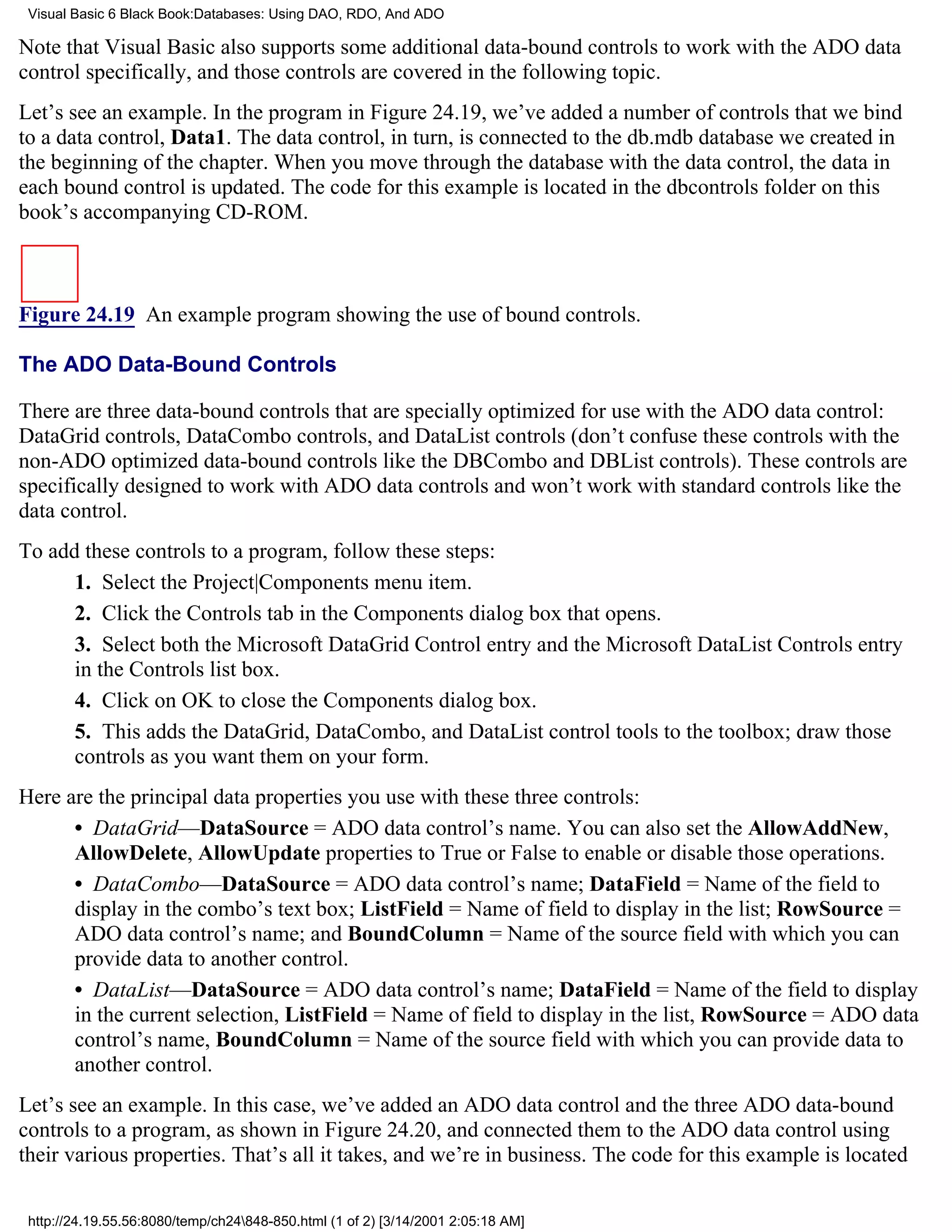 Visual Basic 6 Black Book:Databases: Using DAO, RDO, And ADO

Note that Visual Basic also supports some additional data-bound controls to work with the ADO data
control specifically, and those controls are covered in the following topic.
Let’s see an example. In the program in Figure 24.19, we’ve added a number of controls that we bind
to a data control, Data1. The data control, in turn, is connected to the db.mdb database we created in
the beginning of the chapter. When you move through the database with the data control, the data in
each bound control is updated. The code for this example is located in the dbcontrols folder on this
book’s accompanying CD-ROM.



Figure 24.19 An example program showing the use of bound controls.

The ADO Data-Bound Controls

There are three data-bound controls that are specially optimized for use with the ADO data control:
DataGrid controls, DataCombo controls, and DataList controls (don’t confuse these controls with the
non-ADO optimized data-bound controls like the DBCombo and DBList controls). These controls are
specifically designed to work with ADO data controls and won’t work with standard controls like the
data control.
To add these controls to a program, follow these steps:
      1. Select the Project|Components menu item.
      2. Click the Controls tab in the Components dialog box that opens.
      3. Select both the Microsoft DataGrid Control entry and the Microsoft DataList Controls entry
      in the Controls list box.
      4. Click on OK to close the Components dialog box.
      5. This adds the DataGrid, DataCombo, and DataList control tools to the toolbox; draw those
      controls as you want them on your form.
Here are the principal data properties you use with these three controls:
      • DataGrid—DataSource = ADO data control’s name. You can also set the AllowAddNew,
      AllowDelete, AllowUpdate properties to True or False to enable or disable those operations.
      • DataCombo—DataSource = ADO data control’s name; DataField = Name of the field to
      display in the combo’s text box; ListField = Name of field to display in the list; RowSource =
      ADO data control’s name; and BoundColumn = Name of the source field with which you can
      provide data to another control.
      • DataList—DataSource = ADO data control’s name; DataField = Name of the field to display
      in the current selection, ListField = Name of field to display in the list, RowSource = ADO data
      control’s name, BoundColumn = Name of the source field with which you can provide data to
      another control.
Let’s see an example. In this case, we’ve added an ADO data control and the three ADO data-bound
controls to a program, as shown in Figure 24.20, and connected them to the ADO data control using
their various properties. That’s all it takes, and we’re in business. The code for this example is located

 http://24.19.55.56:8080/temp/ch24848-850.html (1 of 2) [3/14/2001 2:05:18 AM]
 