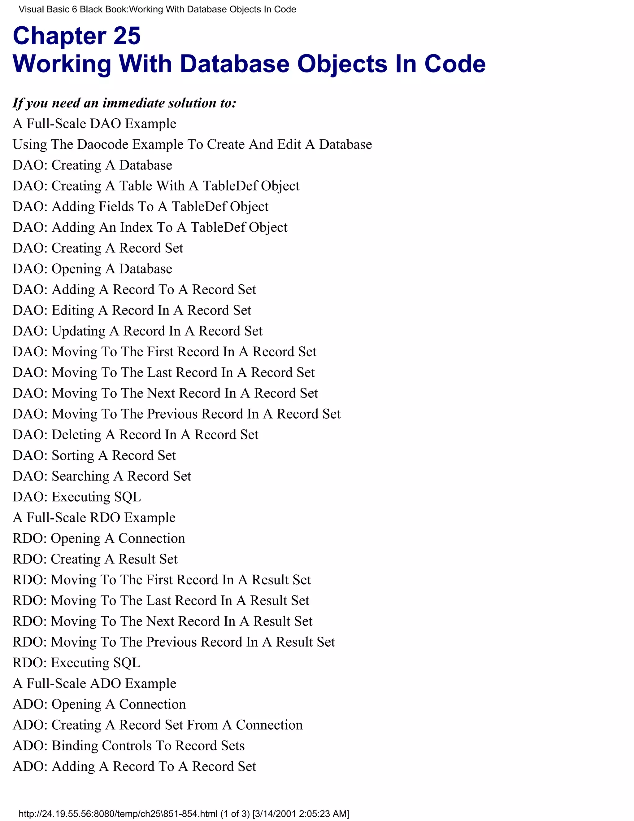 Visual Basic 6 Black Book:Working With Database Objects In Code


Chapter 25
Working With Database Objects In Code
If you need an immediate solution to:
A Full-Scale DAO Example
Using The Daocode Example To Create And Edit A Database
DAO: Creating A Database
DAO: Creating A Table With A TableDef Object
DAO: Adding Fields To A TableDef Object
DAO: Adding An Index To A TableDef Object
DAO: Creating A Record Set
DAO: Opening A Database
DAO: Adding A Record To A Record Set
DAO: Editing A Record In A Record Set
DAO: Updating A Record In A Record Set
DAO: Moving To The First Record In A Record Set
DAO: Moving To The Last Record In A Record Set
DAO: Moving To The Next Record In A Record Set
DAO: Moving To The Previous Record In A Record Set
DAO: Deleting A Record In A Record Set
DAO: Sorting A Record Set
DAO: Searching A Record Set
DAO: Executing SQL
A Full-Scale RDO Example
RDO: Opening A Connection
RDO: Creating A Result Set
RDO: Moving To The First Record In A Result Set
RDO: Moving To The Last Record In A Result Set
RDO: Moving To The Next Record In A Result Set
RDO: Moving To The Previous Record In A Result Set
RDO: Executing SQL
A Full-Scale ADO Example
ADO: Opening A Connection
ADO: Creating A Record Set From A Connection
ADO: Binding Controls To Record Sets
ADO: Adding A Record To A Record Set


http://24.19.55.56:8080/temp/ch25851-854.html (1 of 3) [3/14/2001 2:05:23 AM]
 