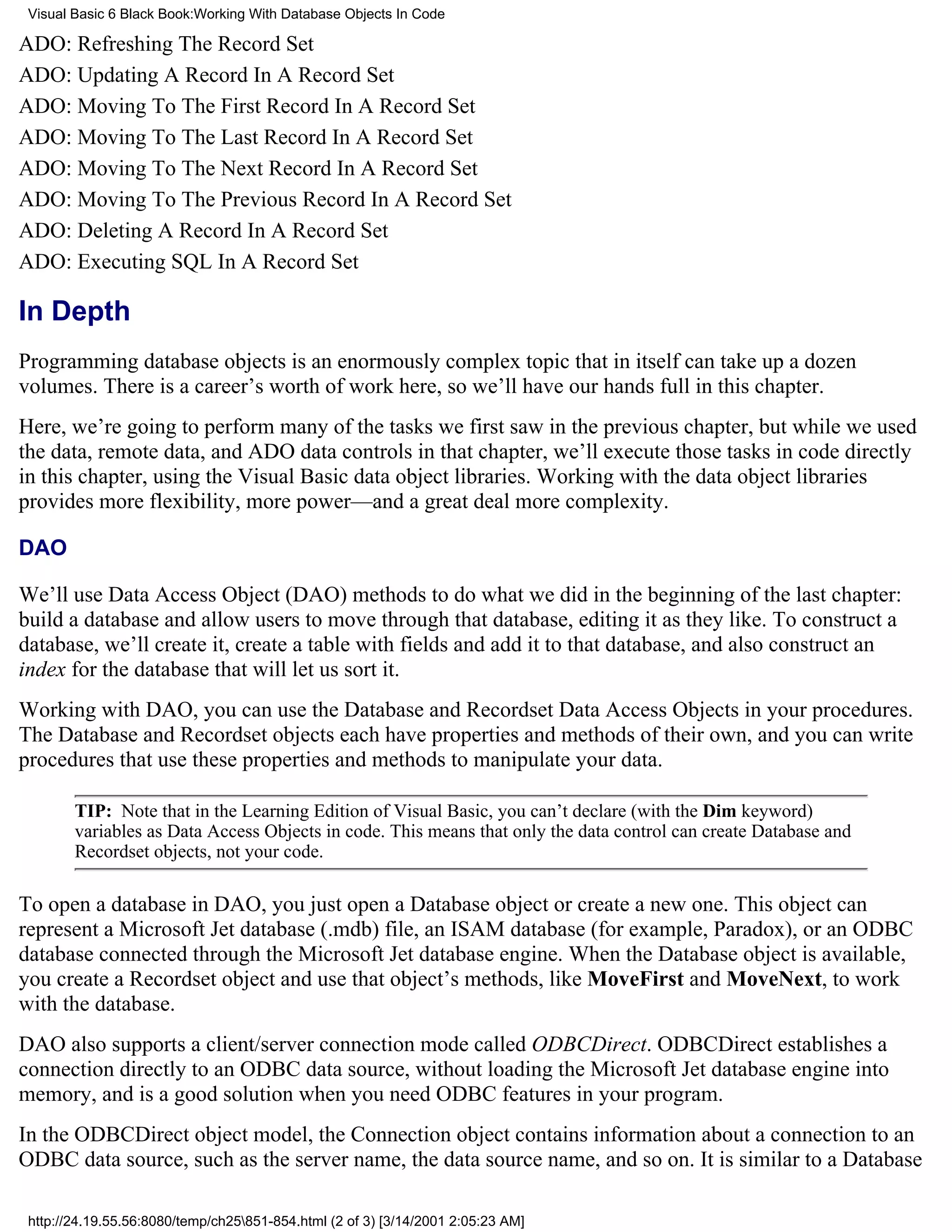 Visual Basic 6 Black Book:Working With Database Objects In Code

ADO: Refreshing The Record Set
ADO: Updating A Record In A Record Set
ADO: Moving To The First Record In A Record Set
ADO: Moving To The Last Record In A Record Set
ADO: Moving To The Next Record In A Record Set
ADO: Moving To The Previous Record In A Record Set
ADO: Deleting A Record In A Record Set
ADO: Executing SQL In A Record Set

In Depth
Programming database objects is an enormously complex topic that in itself can take up a dozen
volumes. There is a career’s worth of work here, so we’ll have our hands full in this chapter.
Here, we’re going to perform many of the tasks we first saw in the previous chapter, but while we used
the data, remote data, and ADO data controls in that chapter, we’ll execute those tasks in code directly
in this chapter, using the Visual Basic data object libraries. Working with the data object libraries
provides more flexibility, more power—and a great deal more complexity.

DAO

We’ll use Data Access Object (DAO) methods to do what we did in the beginning of the last chapter:
build a database and allow users to move through that database, editing it as they like. To construct a
database, we’ll create it, create a table with fields and add it to that database, and also construct an
index for the database that will let us sort it.
Working with DAO, you can use the Database and Recordset Data Access Objects in your procedures.
The Database and Recordset objects each have properties and methods of their own, and you can write
procedures that use these properties and methods to manipulate your data.

        TIP: Note that in the Learning Edition of Visual Basic, you can’t declare (with the Dim keyword)
        variables as Data Access Objects in code. This means that only the data control can create Database and
        Recordset objects, not your code.

To open a database in DAO, you just open a Database object or create a new one. This object can
represent a Microsoft Jet database (.mdb) file, an ISAM database (for example, Paradox), or an ODBC
database connected through the Microsoft Jet database engine. When the Database object is available,
you create a Recordset object and use that object’s methods, like MoveFirst and MoveNext, to work
with the database.
DAO also supports a client/server connection mode called ODBCDirect. ODBCDirect establishes a
connection directly to an ODBC data source, without loading the Microsoft Jet database engine into
memory, and is a good solution when you need ODBC features in your program.
In the ODBCDirect object model, the Connection object contains information about a connection to an
ODBC data source, such as the server name, the data source name, and so on. It is similar to a Database

 http://24.19.55.56:8080/temp/ch25851-854.html (2 of 3) [3/14/2001 2:05:23 AM]
 