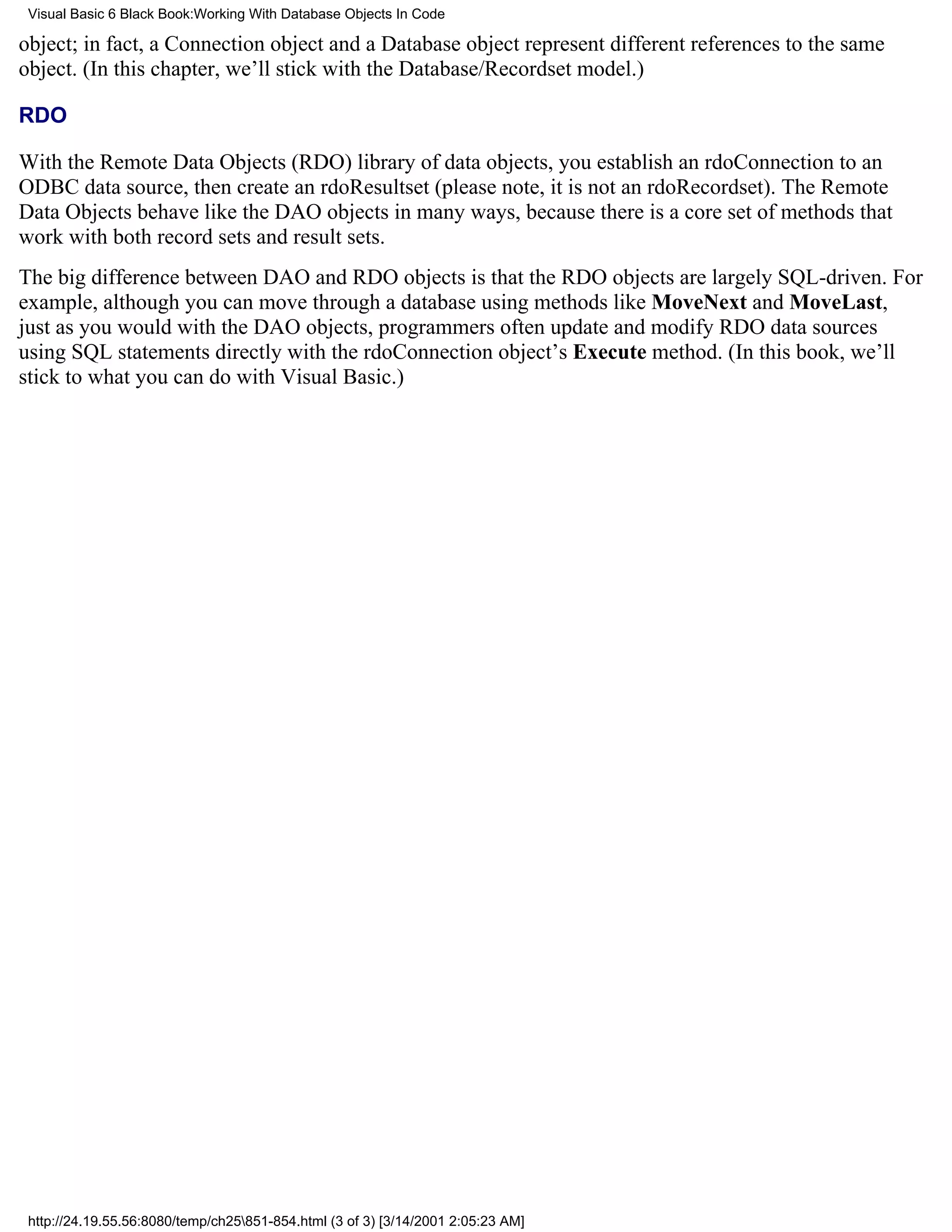 Visual Basic 6 Black Book:Working With Database Objects In Code

object; in fact, a Connection object and a Database object represent different references to the same
object. (In this chapter, we’ll stick with the Database/Recordset model.)

RDO

With the Remote Data Objects (RDO) library of data objects, you establish an rdoConnection to an
ODBC data source, then create an rdoResultset (please note, it is not an rdoRecordset). The Remote
Data Objects behave like the DAO objects in many ways, because there is a core set of methods that
work with both record sets and result sets.
The big difference between DAO and RDO objects is that the RDO objects are largely SQL-driven. For
example, although you can move through a database using methods like MoveNext and MoveLast,
just as you would with the DAO objects, programmers often update and modify RDO data sources
using SQL statements directly with the rdoConnection object’s Execute method. (In this book, we’ll
stick to what you can do with Visual Basic.)




 http://24.19.55.56:8080/temp/ch25851-854.html (3 of 3) [3/14/2001 2:05:23 AM]
 