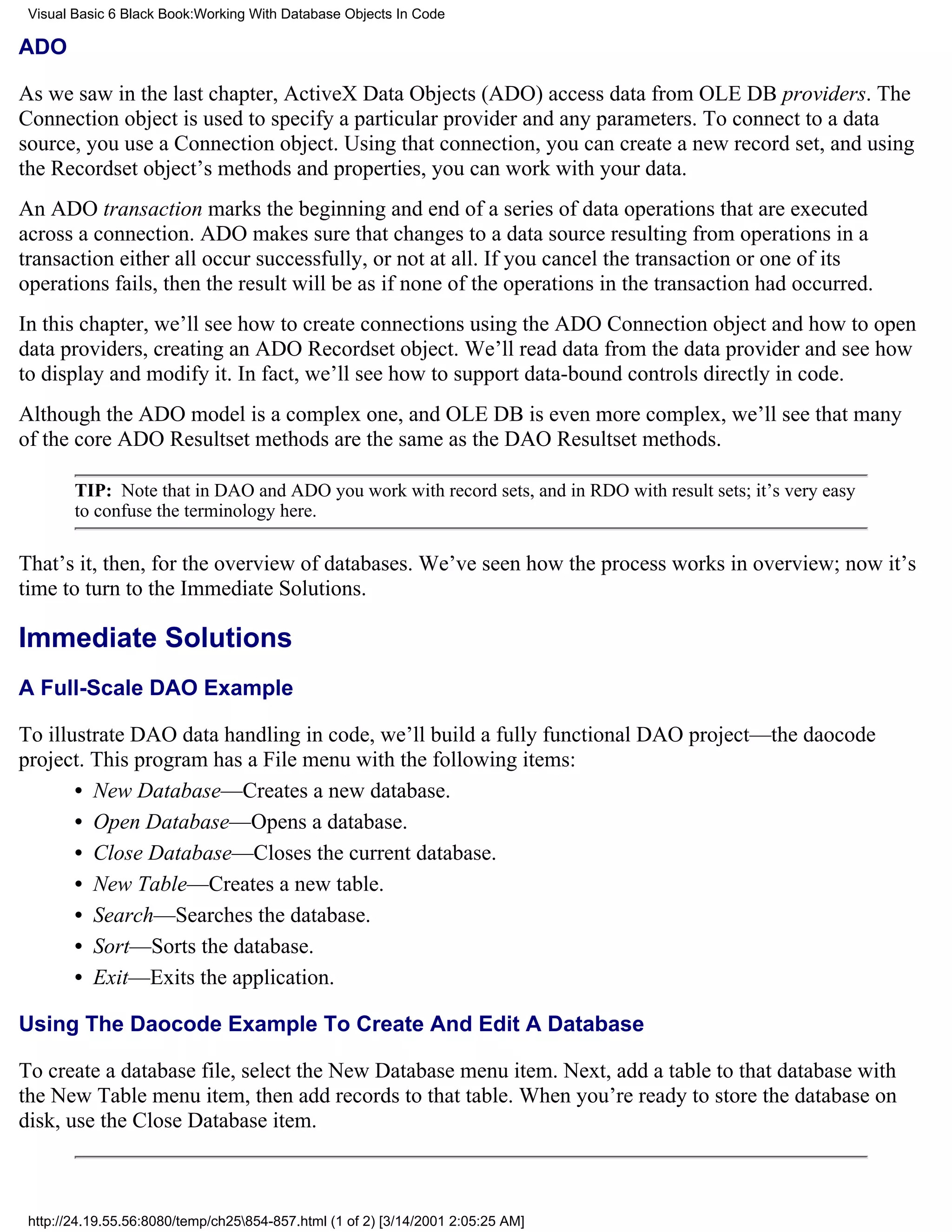 Visual Basic 6 Black Book:Working With Database Objects In Code

ADO

As we saw in the last chapter, ActiveX Data Objects (ADO) access data from OLE DB providers. The
Connection object is used to specify a particular provider and any parameters. To connect to a data
source, you use a Connection object. Using that connection, you can create a new record set, and using
the Recordset object’s methods and properties, you can work with your data.
An ADO transaction marks the beginning and end of a series of data operations that are executed
across a connection. ADO makes sure that changes to a data source resulting from operations in a
transaction either all occur successfully, or not at all. If you cancel the transaction or one of its
operations fails, then the result will be as if none of the operations in the transaction had occurred.
In this chapter, we’ll see how to create connections using the ADO Connection object and how to open
data providers, creating an ADO Recordset object. We’ll read data from the data provider and see how
to display and modify it. In fact, we’ll see how to support data-bound controls directly in code.
Although the ADO model is a complex one, and OLE DB is even more complex, we’ll see that many
of the core ADO Resultset methods are the same as the DAO Resultset methods.

        TIP: Note that in DAO and ADO you work with record sets, and in RDO with result sets; it’s very easy
        to confuse the terminology here.

That’s it, then, for the overview of databases. We’ve seen how the process works in overview; now it’s
time to turn to the Immediate Solutions.

Immediate Solutions
A Full-Scale DAO Example

To illustrate DAO data handling in code, we’ll build a fully functional DAO project—the daocode
project. This program has a File menu with the following items:
       • New Database—Creates a new database.
       • Open Database—Opens a database.
       • Close Database—Closes the current database.
       • New Table—Creates a new table.
       • Search—Searches the database.
       • Sort—Sorts the database.
       • Exit—Exits the application.

Using The Daocode Example To Create And Edit A Database

To create a database file, select the New Database menu item. Next, add a table to that database with
the New Table menu item, then add records to that table. When you’re ready to store the database on
disk, use the Close Database item.



 http://24.19.55.56:8080/temp/ch25854-857.html (1 of 2) [3/14/2001 2:05:25 AM]
 