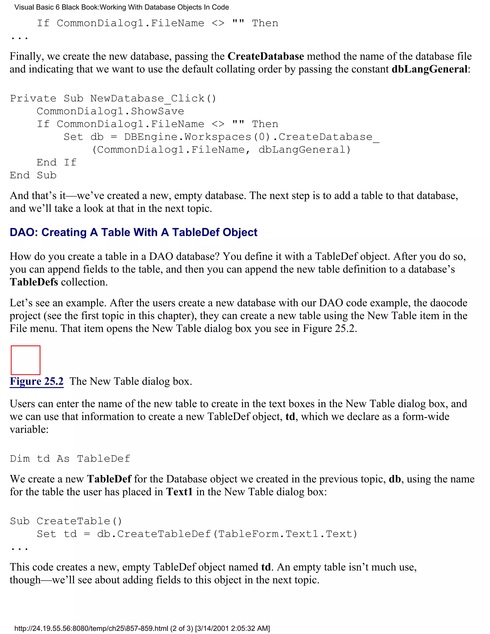 Visual Basic 6 Black Book:Working With Database Objects In Code

       If CommonDialog1.FileName <> "" Then
...
Finally, we create the new database, passing the CreateDatabase method the name of the database file
and indicating that we want to use the default collating order by passing the constant dbLangGeneral:

Private Sub NewDatabase_Click()
    CommonDialog1.ShowSave
    If CommonDialog1.FileName <> "" Then
        Set db = DBEngine.Workspaces(0).CreateDatabase_
            (CommonDialog1.FileName, dbLangGeneral)
    End If
End Sub
And that’s it—we’ve created a new, empty database. The next step is to add a table to that database,
and we’ll take a look at that in the next topic.

DAO: Creating A Table With A TableDef Object

How do you create a table in a DAO database? You define it with a TableDef object. After you do so,
you can append fields to the table, and then you can append the new table definition to a database’s
TableDefs collection.
Let’s see an example. After the users create a new database with our DAO code example, the daocode
project (see the first topic in this chapter), they can create a new table using the New Table item in the
File menu. That item opens the New Table dialog box you see in Figure 25.2.



Figure 25.2 The New Table dialog box.

Users can enter the name of the new table to create in the text boxes in the New Table dialog box, and
we can use that information to create a new TableDef object, td, which we declare as a form-wide
variable:

Dim td As TableDef
We create a new TableDef for the Database object we created in the previous topic, db, using the name
for the table the user has placed in Text1 in the New Table dialog box:

Sub CreateTable()
    Set td = db.CreateTableDef(TableForm.Text1.Text)
...
This code creates a new, empty TableDef object named td. An empty table isn’t much use,
though—we’ll see about adding fields to this object in the next topic.



 http://24.19.55.56:8080/temp/ch25857-859.html (2 of 3) [3/14/2001 2:05:32 AM]
 