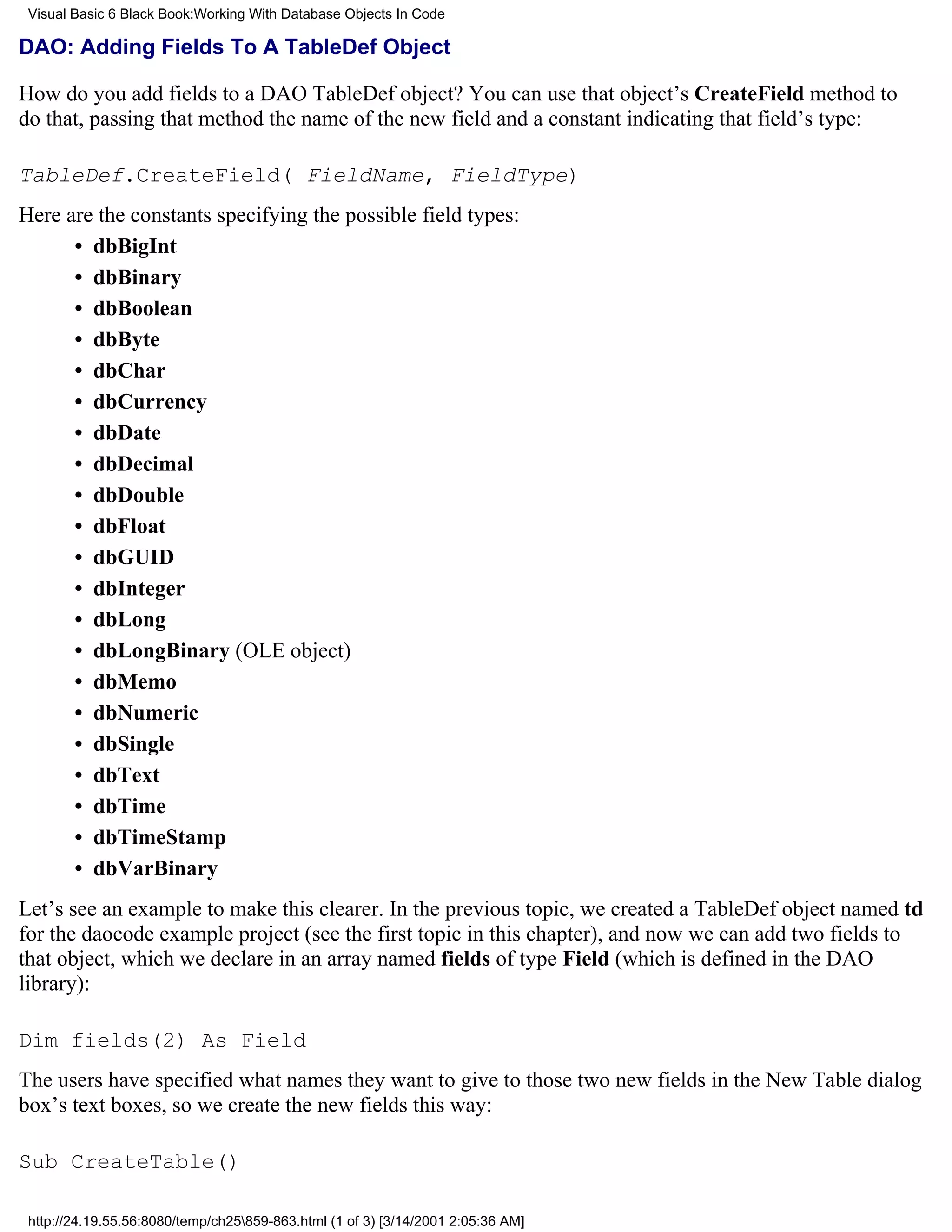 Visual Basic 6 Black Book:Working With Database Objects In Code

DAO: Adding Fields To A TableDef Object

How do you add fields to a DAO TableDef object? You can use that object’s CreateField method to
do that, passing that method the name of the new field and a constant indicating that field’s type:

TableDef.CreateField( FieldName, FieldType)
Here are the constants specifying the possible field types:
      • dbBigInt
      • dbBinary
      • dbBoolean
      • dbByte
      • dbChar
      • dbCurrency
      • dbDate
      • dbDecimal
      • dbDouble
      • dbFloat
      • dbGUID
      • dbInteger
      • dbLong
      • dbLongBinary (OLE object)
      • dbMemo
      • dbNumeric
      • dbSingle
      • dbText
      • dbTime
      • dbTimeStamp
      • dbVarBinary
Let’s see an example to make this clearer. In the previous topic, we created a TableDef object named td
for the daocode example project (see the first topic in this chapter), and now we can add two fields to
that object, which we declare in an array named fields of type Field (which is defined in the DAO
library):

Dim fields(2) As Field
The users have specified what names they want to give to those two new fields in the New Table dialog
box’s text boxes, so we create the new fields this way:

Sub CreateTable()

 http://24.19.55.56:8080/temp/ch25859-863.html (1 of 3) [3/14/2001 2:05:36 AM]
 