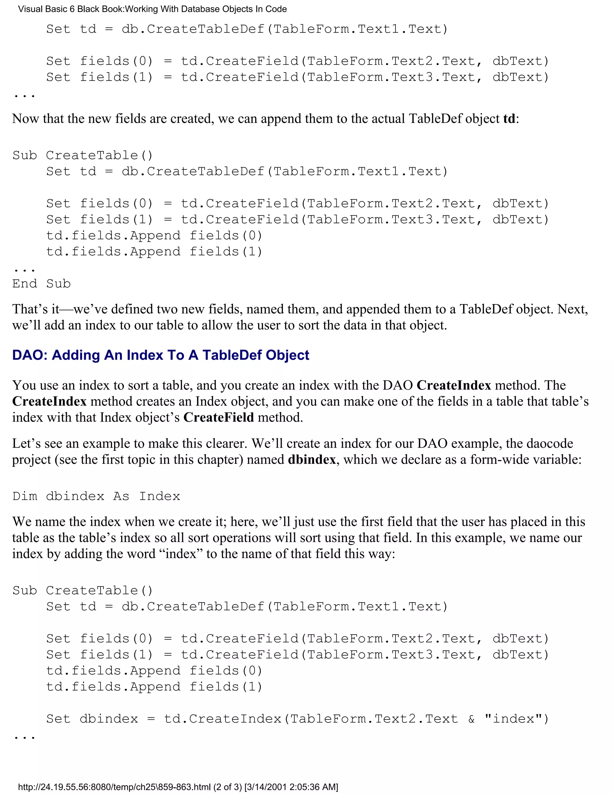 Visual Basic 6 Black Book:Working With Database Objects In Code

       Set td = db.CreateTableDef(TableForm.Text1.Text)

       Set fields(0) = td.CreateField(TableForm.Text2.Text, dbText)
       Set fields(1) = td.CreateField(TableForm.Text3.Text, dbText)
...
Now that the new fields are created, we can append them to the actual TableDef object td:

Sub CreateTable()
    Set td = db.CreateTableDef(TableForm.Text1.Text)

       Set fields(0) = td.CreateField(TableForm.Text2.Text, dbText)
       Set fields(1) = td.CreateField(TableForm.Text3.Text, dbText)
       td.fields.Append fields(0)
       td.fields.Append fields(1)
...
End Sub
That’s it—we’ve defined two new fields, named them, and appended them to a TableDef object. Next,
we’ll add an index to our table to allow the user to sort the data in that object.

DAO: Adding An Index To A TableDef Object

You use an index to sort a table, and you create an index with the DAO CreateIndex method. The
CreateIndex method creates an Index object, and you can make one of the fields in a table that table’s
index with that Index object’s CreateField method.
Let’s see an example to make this clearer. We’ll create an index for our DAO example, the daocode
project (see the first topic in this chapter) named dbindex, which we declare as a form-wide variable:

Dim dbindex As Index
We name the index when we create it; here, we’ll just use the first field that the user has placed in this
table as the table’s index so all sort operations will sort using that field. In this example, we name our
index by adding the word “index” to the name of that field this way:

Sub CreateTable()
    Set td = db.CreateTableDef(TableForm.Text1.Text)

       Set fields(0) = td.CreateField(TableForm.Text2.Text, dbText)
       Set fields(1) = td.CreateField(TableForm.Text3.Text, dbText)
       td.fields.Append fields(0)
       td.fields.Append fields(1)

       Set dbindex = td.CreateIndex(TableForm.Text2.Text & "index")
...


 http://24.19.55.56:8080/temp/ch25859-863.html (2 of 3) [3/14/2001 2:05:36 AM]
 