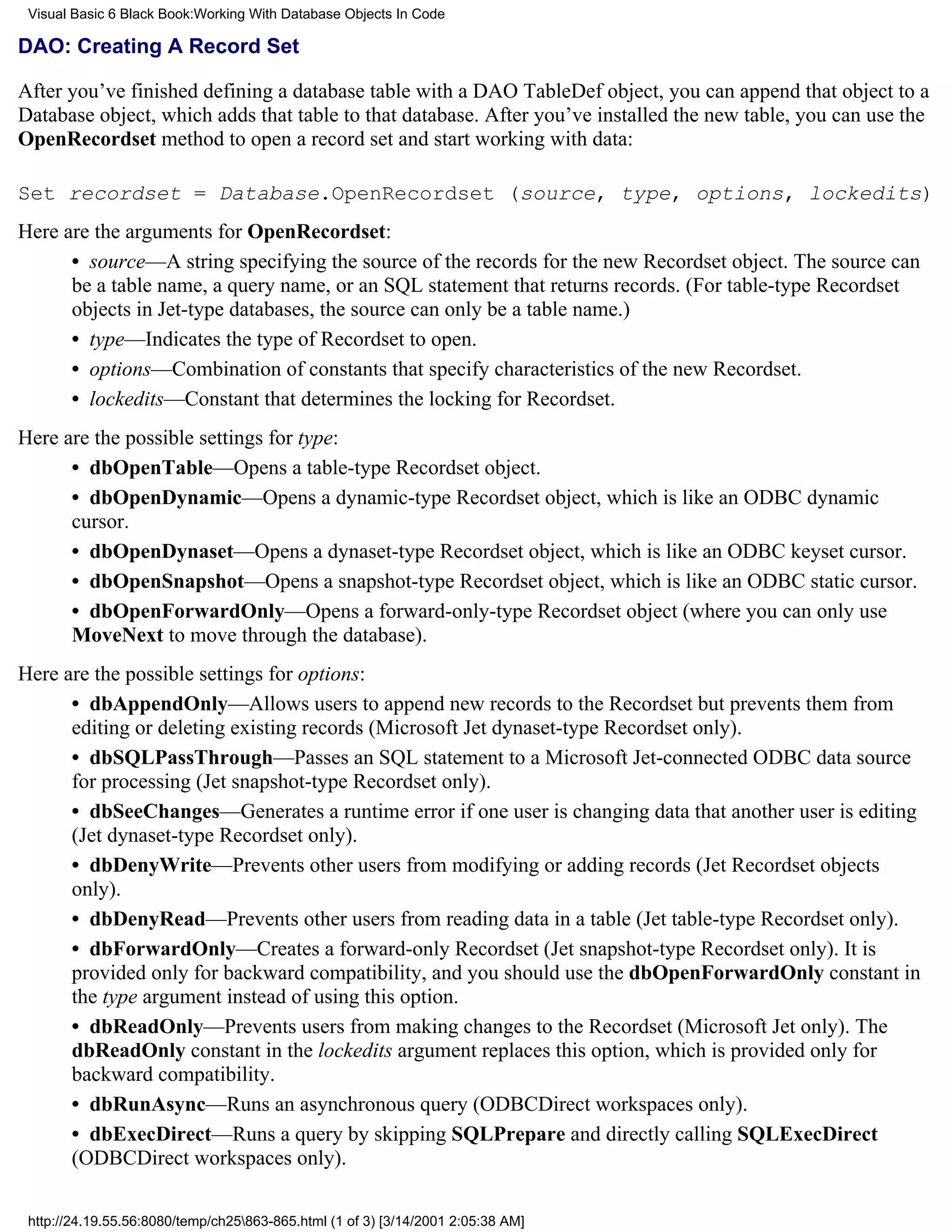 Visual Basic 6 Black Book:Working With Database Objects In Code

DAO: Creating A Record Set

After you’ve finished defining a database table with a DAO TableDef object, you can append that object to a
Database object, which adds that table to that database. After you’ve installed the new table, you can use the
OpenRecordset method to open a record set and start working with data:

Set recordset = Database.OpenRecordset (source, type, options, lockedits)
Here are the arguments for OpenRecordset:
      • source—A string specifying the source of the records for the new Recordset object. The source can
      be a table name, a query name, or an SQL statement that returns records. (For table-type Recordset
      objects in Jet-type databases, the source can only be a table name.)
      • type—Indicates the type of Recordset to open.
      • options—Combination of constants that specify characteristics of the new Recordset.
      • lockedits—Constant that determines the locking for Recordset.
Here are the possible settings for type:
      • dbOpenTable—Opens a table-type Recordset object.
      • dbOpenDynamic—Opens a dynamic-type Recordset object, which is like an ODBC dynamic
      cursor.
      • dbOpenDynaset—Opens a dynaset-type Recordset object, which is like an ODBC keyset cursor.
      • dbOpenSnapshot—Opens a snapshot-type Recordset object, which is like an ODBC static cursor.
      • dbOpenForwardOnly—Opens a forward-only-type Recordset object (where you can only use
      MoveNext to move through the database).
Here are the possible settings for options:
      • dbAppendOnly—Allows users to append new records to the Recordset but prevents them from
      editing or deleting existing records (Microsoft Jet dynaset-type Recordset only).
      • dbSQLPassThrough—Passes an SQL statement to a Microsoft Jet-connected ODBC data source
      for processing (Jet snapshot-type Recordset only).
      • dbSeeChanges—Generates a runtime error if one user is changing data that another user is editing
      (Jet dynaset-type Recordset only).
      • dbDenyWrite—Prevents other users from modifying or adding records (Jet Recordset objects
      only).
      • dbDenyRead—Prevents other users from reading data in a table (Jet table-type Recordset only).
      • dbForwardOnly—Creates a forward-only Recordset (Jet snapshot-type Recordset only). It is
      provided only for backward compatibility, and you should use the dbOpenForwardOnly constant in
      the type argument instead of using this option.
      • dbReadOnly—Prevents users from making changes to the Recordset (Microsoft Jet only). The
      dbReadOnly constant in the lockedits argument replaces this option, which is provided only for
      backward compatibility.
      • dbRunAsync—Runs an asynchronous query (ODBCDirect workspaces only).
      • dbExecDirect—Runs a query by skipping SQLPrepare and directly calling SQLExecDirect
      (ODBCDirect workspaces only).

 http://24.19.55.56:8080/temp/ch25863-865.html (1 of 3) [3/14/2001 2:05:38 AM]
 