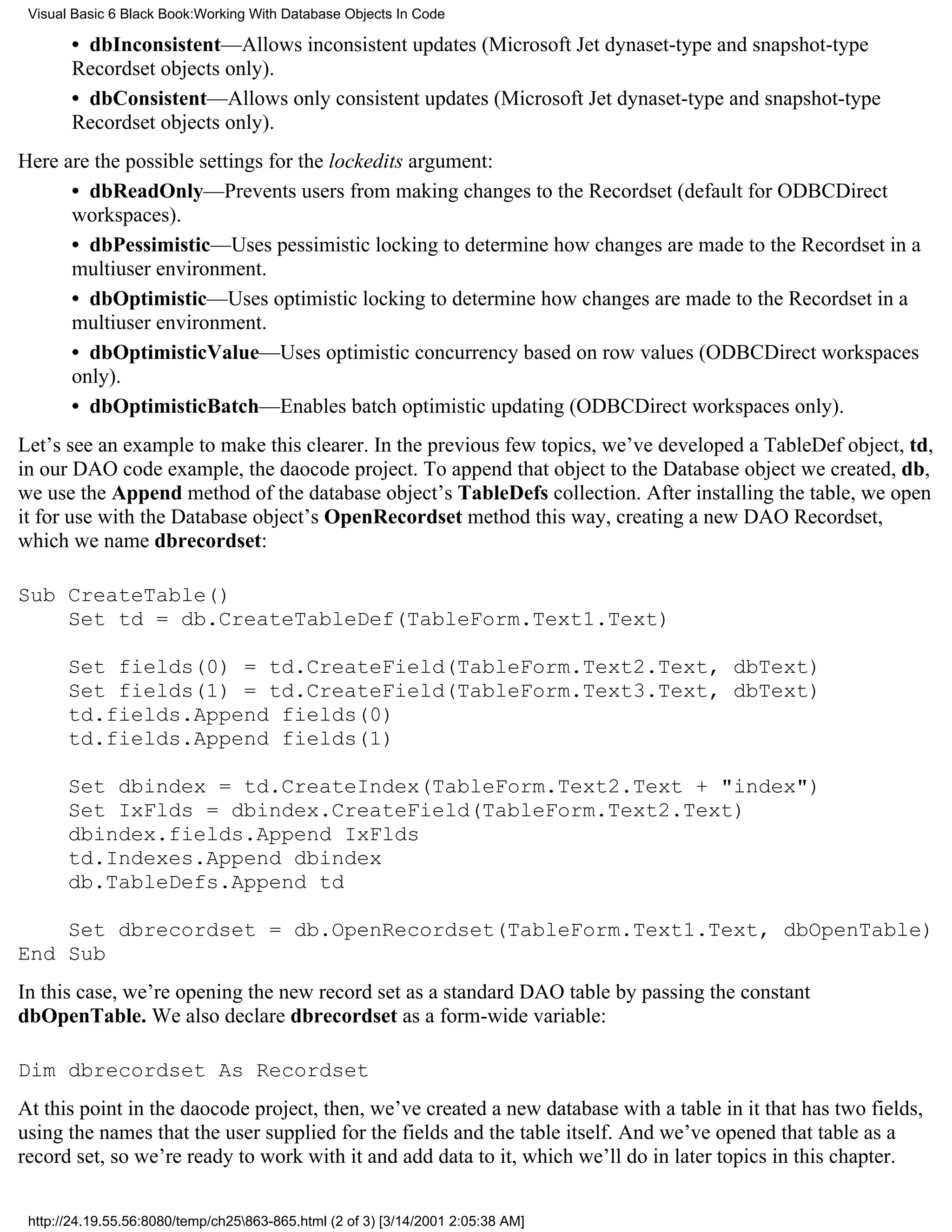 Visual Basic 6 Black Book:Working With Database Objects In Code

       • dbInconsistent—Allows inconsistent updates (Microsoft Jet dynaset-type and snapshot-type
       Recordset objects only).
       • dbConsistent—Allows only consistent updates (Microsoft Jet dynaset-type and snapshot-type
       Recordset objects only).
Here are the possible settings for the lockedits argument:
      • dbReadOnly—Prevents users from making changes to the Recordset (default for ODBCDirect
      workspaces).
      • dbPessimistic—Uses pessimistic locking to determine how changes are made to the Recordset in a
      multiuser environment.
      • dbOptimistic—Uses optimistic locking to determine how changes are made to the Recordset in a
      multiuser environment.
      • dbOptimisticValue—Uses optimistic concurrency based on row values (ODBCDirect workspaces
      only).
      • dbOptimisticBatch—Enables batch optimistic updating (ODBCDirect workspaces only).
Let’s see an example to make this clearer. In the previous few topics, we’ve developed a TableDef object, td,
in our DAO code example, the daocode project. To append that object to the Database object we created, db,
we use the Append method of the database object’s TableDefs collection. After installing the table, we open
it for use with the Database object’s OpenRecordset method this way, creating a new DAO Recordset,
which we name dbrecordset:

Sub CreateTable()
    Set td = db.CreateTableDef(TableForm.Text1.Text)

       Set fields(0) = td.CreateField(TableForm.Text2.Text, dbText)
       Set fields(1) = td.CreateField(TableForm.Text3.Text, dbText)
       td.fields.Append fields(0)
       td.fields.Append fields(1)

       Set dbindex = td.CreateIndex(TableForm.Text2.Text + "index")
       Set IxFlds = dbindex.CreateField(TableForm.Text2.Text)
       dbindex.fields.Append IxFlds
       td.Indexes.Append dbindex
       db.TableDefs.Append td

    Set dbrecordset = db.OpenRecordset(TableForm.Text1.Text, dbOpenTable)
End Sub
In this case, we’re opening the new record set as a standard DAO table by passing the constant
dbOpenTable. We also declare dbrecordset as a form-wide variable:

Dim dbrecordset As Recordset
At this point in the daocode project, then, we’ve created a new database with a table in it that has two fields,
using the names that the user supplied for the fields and the table itself. And we’ve opened that table as a
record set, so we’re ready to work with it and add data to it, which we’ll do in later topics in this chapter.


 http://24.19.55.56:8080/temp/ch25863-865.html (2 of 3) [3/14/2001 2:05:38 AM]
 