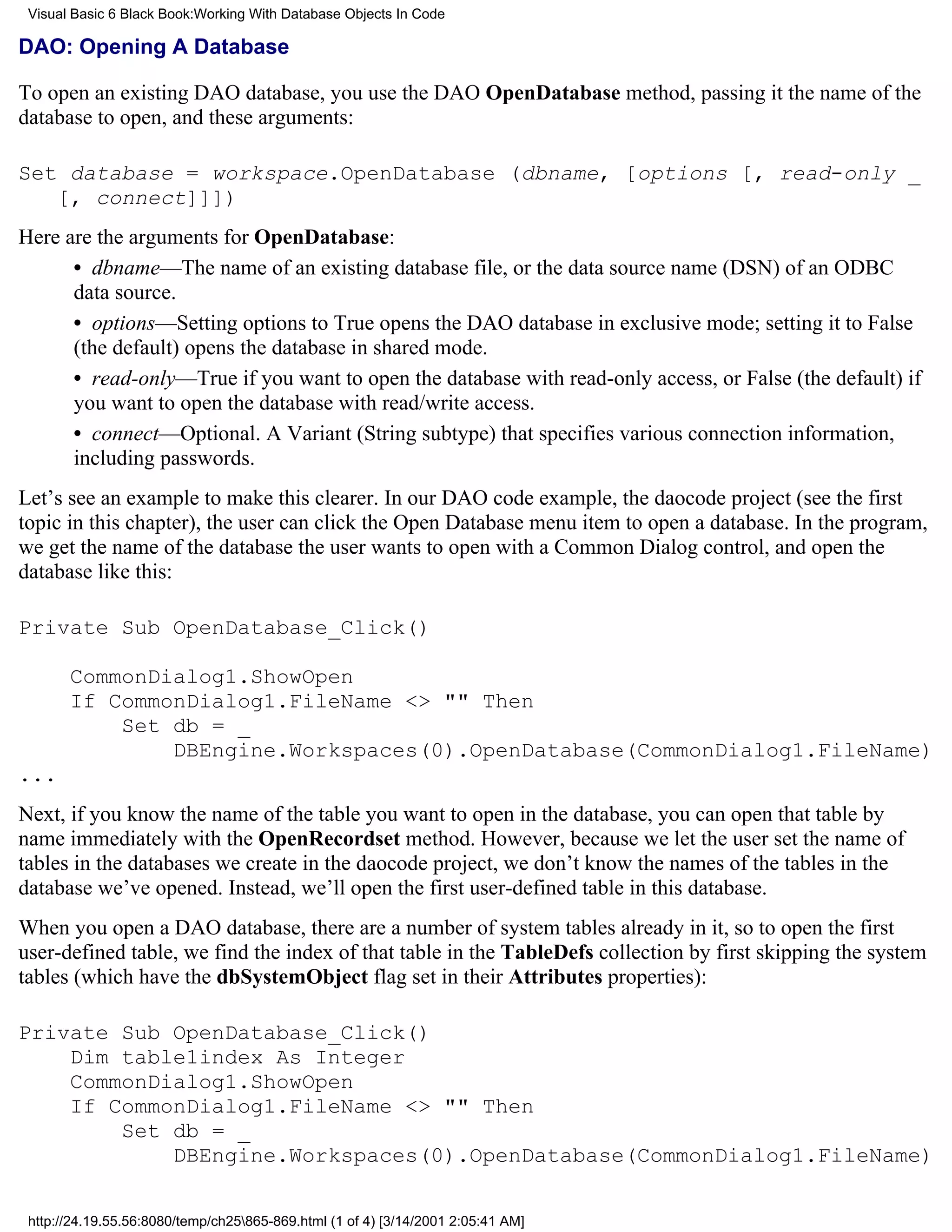 Visual Basic 6 Black Book:Working With Database Objects In Code

DAO: Opening A Database

To open an existing DAO database, you use the DAO OpenDatabase method, passing it the name of the
database to open, and these arguments:

Set database = workspace.OpenDatabase (dbname, [options [, read-only _
   [, connect]]])
Here are the arguments for OpenDatabase:
      • dbname—The name of an existing database file, or the data source name (DSN) of an ODBC
      data source.
      • options—Setting options to True opens the DAO database in exclusive mode; setting it to False
      (the default) opens the database in shared mode.
      • read-only—True if you want to open the database with read-only access, or False (the default) if
      you want to open the database with read/write access.
      • connect—Optional. A Variant (String subtype) that specifies various connection information,
      including passwords.
Let’s see an example to make this clearer. In our DAO code example, the daocode project (see the first
topic in this chapter), the user can click the Open Database menu item to open a database. In the program,
we get the name of the database the user wants to open with a Common Dialog control, and open the
database like this:

Private Sub OpenDatabase_Click()

       CommonDialog1.ShowOpen
       If CommonDialog1.FileName <> "" Then
           Set db = _
               DBEngine.Workspaces(0).OpenDatabase(CommonDialog1.FileName)
...
Next, if you know the name of the table you want to open in the database, you can open that table by
name immediately with the OpenRecordset method. However, because we let the user set the name of
tables in the databases we create in the daocode project, we don’t know the names of the tables in the
database we’ve opened. Instead, we’ll open the first user-defined table in this database.
When you open a DAO database, there are a number of system tables already in it, so to open the first
user-defined table, we find the index of that table in the TableDefs collection by first skipping the system
tables (which have the dbSystemObject flag set in their Attributes properties):

Private Sub OpenDatabase_Click()
    Dim table1index As Integer
    CommonDialog1.ShowOpen
    If CommonDialog1.FileName <> "" Then
        Set db = _
            DBEngine.Workspaces(0).OpenDatabase(CommonDialog1.FileName)

 http://24.19.55.56:8080/temp/ch25865-869.html (1 of 4) [3/14/2001 2:05:41 AM]
 