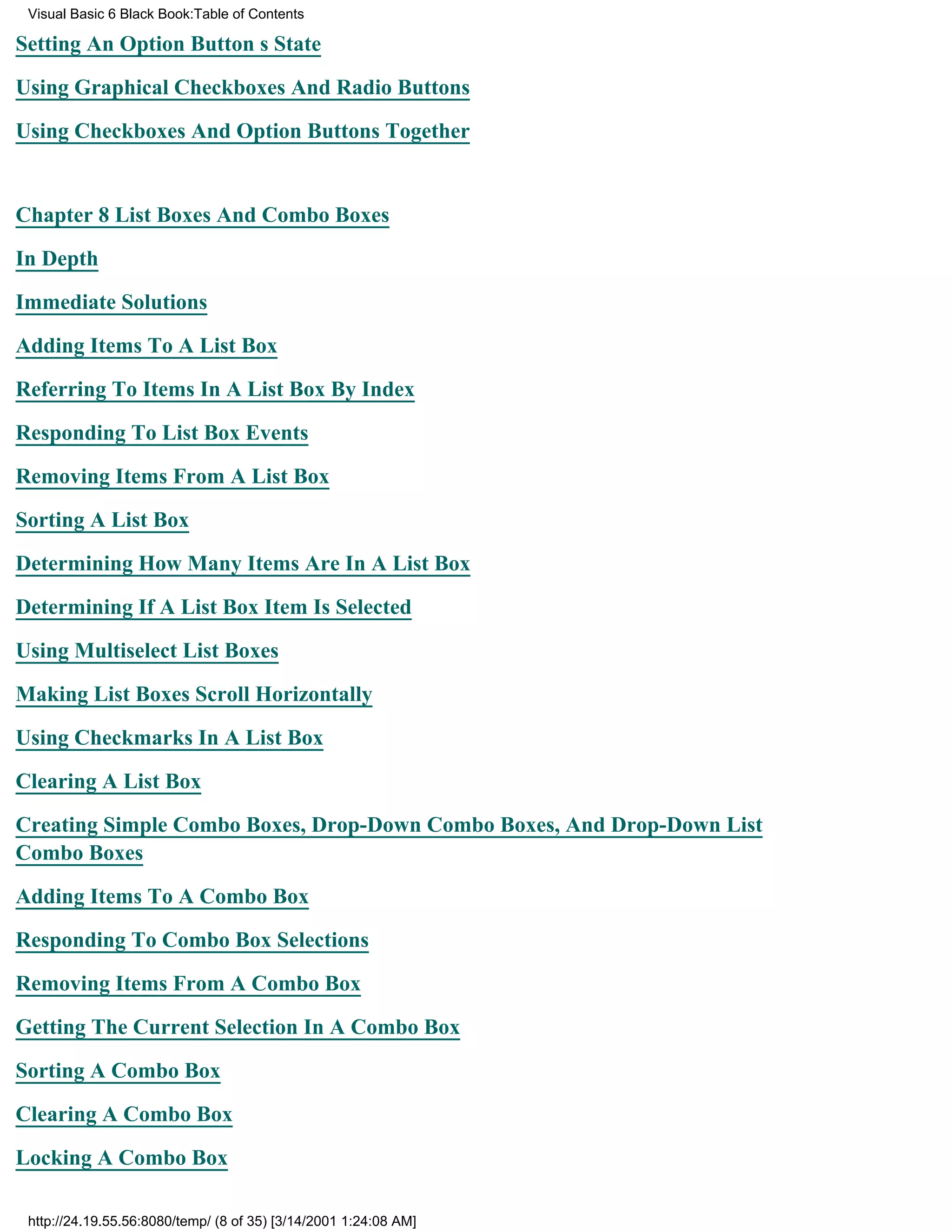 Visual Basic 6 Black Book:Table of Contents

Setting An Option Buttons State

Using Graphical Checkboxes And Radio Buttons

Using Checkboxes And Option Buttons Together


Chapter 8List Boxes And Combo Boxes

In Depth

Immediate Solutions

Adding Items To A List Box

Referring To Items In A List Box By Index

Responding To List Box Events

Removing Items From A List Box

Sorting A List Box

Determining How Many Items Are In A List Box

Determining If A List Box Item Is Selected

Using Multiselect List Boxes

Making List Boxes Scroll Horizontally

Using Checkmarks In A List Box

Clearing A List Box

Creating Simple Combo Boxes, Drop-Down Combo Boxes, And Drop-Down List
Combo Boxes

Adding Items To A Combo Box

Responding To Combo Box Selections

Removing Items From A Combo Box

Getting The Current Selection In A Combo Box

Sorting A Combo Box

Clearing A Combo Box
Locking A Combo Box

 http://24.19.55.56:8080/temp/ (8 of 35) [3/14/2001 1:24:08 AM]
 
