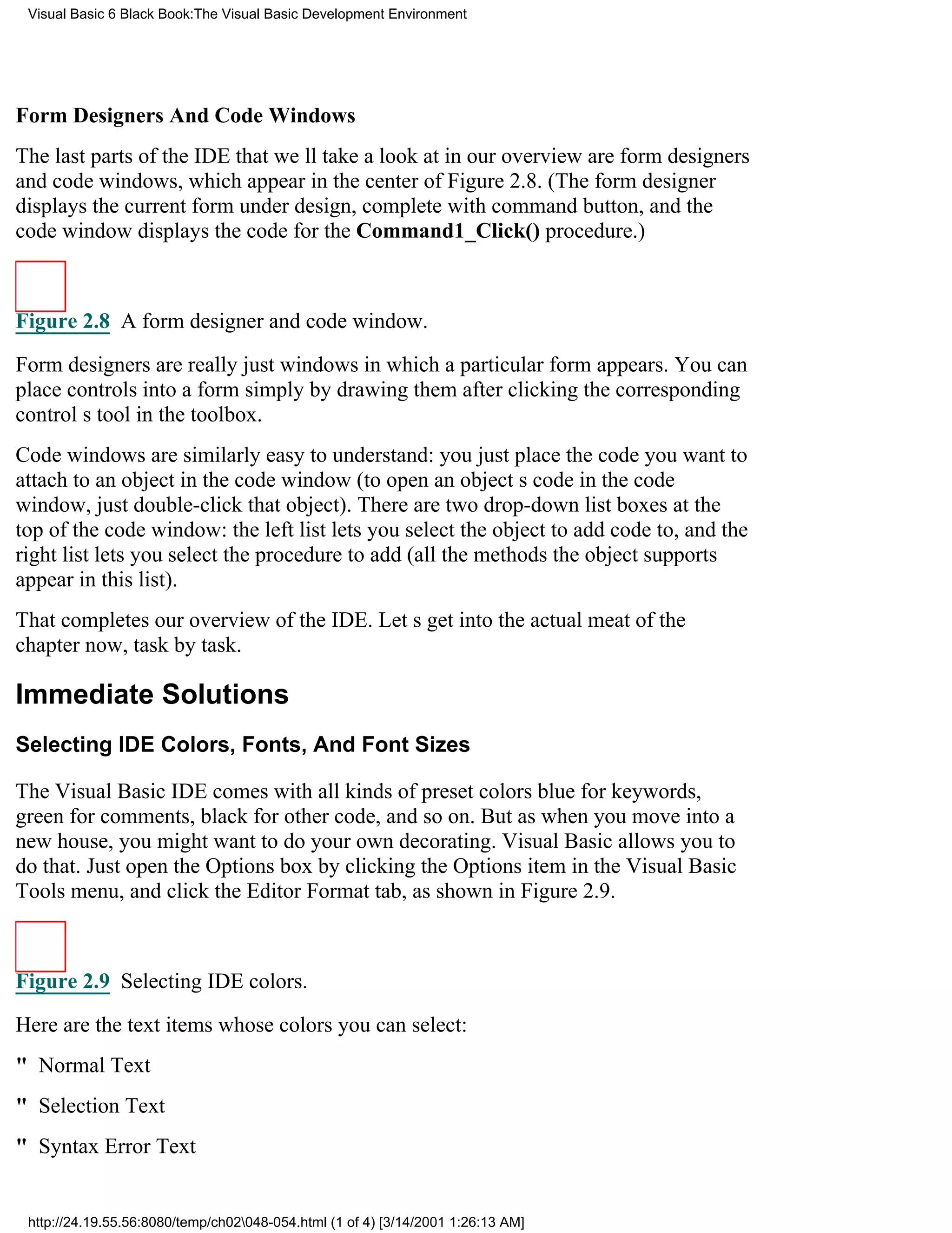 Visual Basic 6 Black Book:The Visual Basic Development Environment




Form Designers And Code Windows
The last parts of the IDE that well take a look at in our overview are form designers
and code windows, which appear in the center of Figure 2.8. (The form designer
displays the current form under design, complete with command button, and the
code window displays the code for the Command1_Click() procedure.)



Figure 2.8 A form designer and code window.

Form designers are really just windows in which a particular form appears. You can
place controls into a form simply by drawing them after clicking the corresponding
controls tool in the toolbox.
Code windows are similarly easy to understand: you just place the code you want to
attach to an object in the code window (to open an objects code in the code
window, just double-click that object). There are two drop-down list boxes at the
top of the code window: the left list lets you select the object to add code to, and the
right list lets you select the procedure to add (all the methods the object supports
appear in this list).
That completes our overview of the IDE. Lets get into the actual meat of the
chapter now, task by task.

Immediate Solutions
Selecting IDE Colors, Fonts, And Font Sizes

The Visual Basic IDE comes with all kinds of preset colorsblue for keywords,
green for comments, black for other code, and so on. But as when you move into a
new house, you might want to do your own decorating. Visual Basic allows you to
do that. Just open the Options box by clicking the Options item in the Visual Basic
Tools menu, and click the Editor Format tab, as shown in Figure 2.9.



Figure 2.9 Selecting IDE colors.

Here are the text items whose colors you can select:
" Normal Text
" Selection Text
" Syntax Error Text


 http://24.19.55.56:8080/temp/ch02048-054.html (1 of 4) [3/14/2001 1:26:13 AM]
 