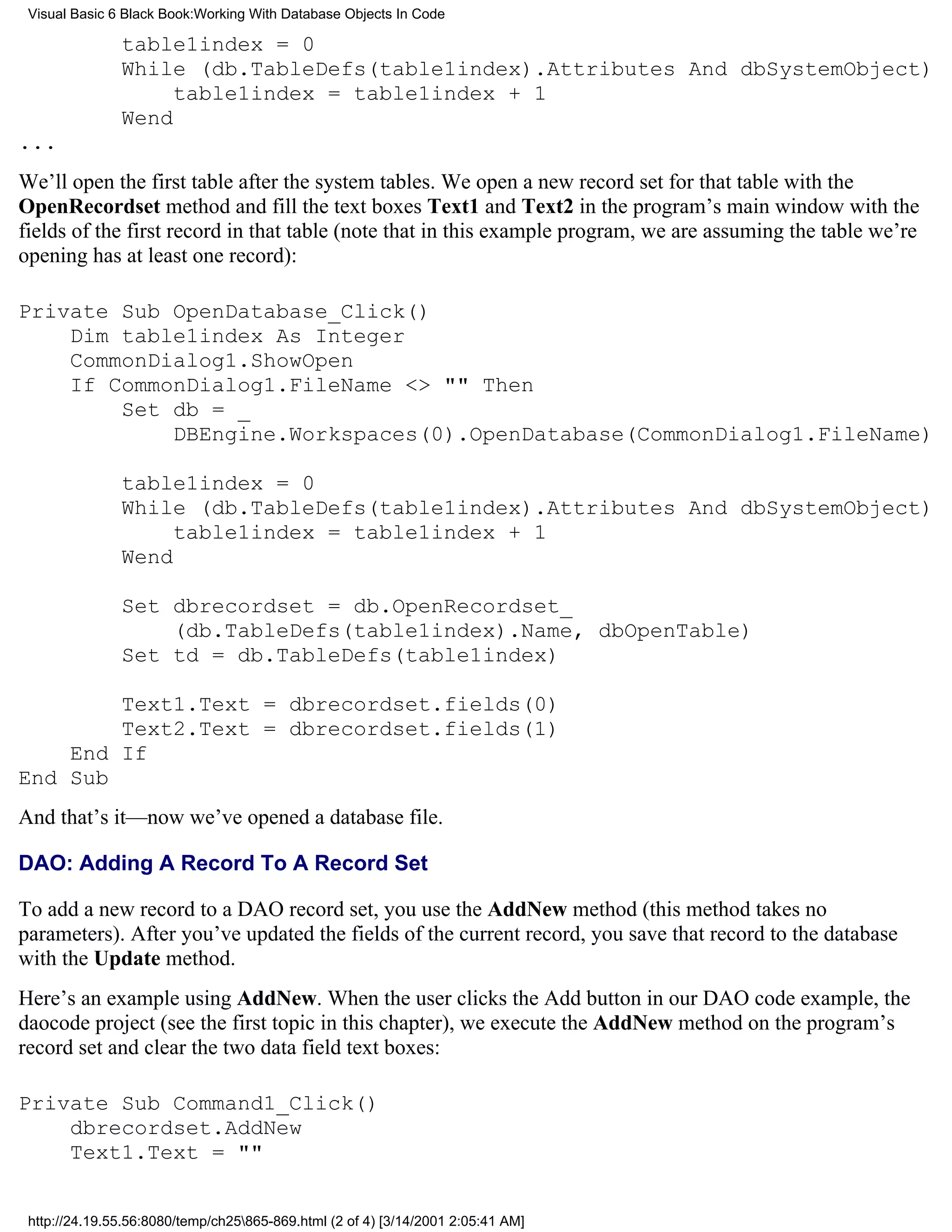 Visual Basic 6 Black Book:Working With Database Objects In Code

               table1index = 0
               While (db.TableDefs(table1index).Attributes And dbSystemObject)
                    table1index = table1index + 1
               Wend
...
We’ll open the first table after the system tables. We open a new record set for that table with the
OpenRecordset method and fill the text boxes Text1 and Text2 in the program’s main window with the
fields of the first record in that table (note that in this example program, we are assuming the table we’re
opening has at least one record):

Private Sub OpenDatabase_Click()
    Dim table1index As Integer
    CommonDialog1.ShowOpen
    If CommonDialog1.FileName <> "" Then
        Set db = _
            DBEngine.Workspaces(0).OpenDatabase(CommonDialog1.FileName)

               table1index = 0
               While (db.TableDefs(table1index).Attributes And dbSystemObject)
                    table1index = table1index + 1
               Wend

               Set dbrecordset = db.OpenRecordset_
                   (db.TableDefs(table1index).Name, dbOpenTable)
               Set td = db.TableDefs(table1index)

        Text1.Text = dbrecordset.fields(0)
        Text2.Text = dbrecordset.fields(1)
    End If
End Sub
And that’s it—now we’ve opened a database file.

DAO: Adding A Record To A Record Set

To add a new record to a DAO record set, you use the AddNew method (this method takes no
parameters). After you’ve updated the fields of the current record, you save that record to the database
with the Update method.
Here’s an example using AddNew. When the user clicks the Add button in our DAO code example, the
daocode project (see the first topic in this chapter), we execute the AddNew method on the program’s
record set and clear the two data field text boxes:

Private Sub Command1_Click()
    dbrecordset.AddNew
    Text1.Text = ""


 http://24.19.55.56:8080/temp/ch25865-869.html (2 of 4) [3/14/2001 2:05:41 AM]
 