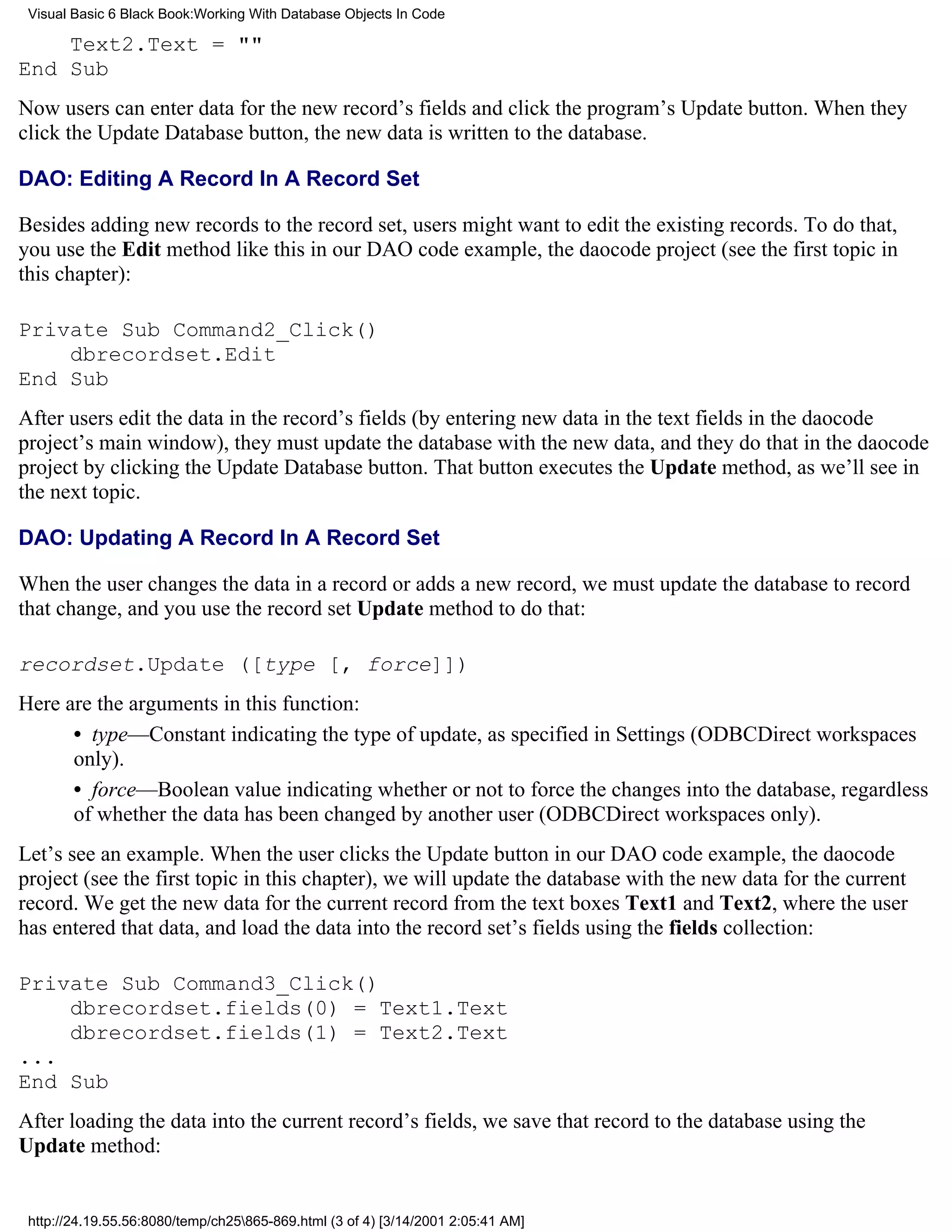 Visual Basic 6 Black Book:Working With Database Objects In Code

    Text2.Text = ""
End Sub
Now users can enter data for the new record’s fields and click the program’s Update button. When they
click the Update Database button, the new data is written to the database.

DAO: Editing A Record In A Record Set

Besides adding new records to the record set, users might want to edit the existing records. To do that,
you use the Edit method like this in our DAO code example, the daocode project (see the first topic in
this chapter):

Private Sub Command2_Click()
    dbrecordset.Edit
End Sub
After users edit the data in the record’s fields (by entering new data in the text fields in the daocode
project’s main window), they must update the database with the new data, and they do that in the daocode
project by clicking the Update Database button. That button executes the Update method, as we’ll see in
the next topic.

DAO: Updating A Record In A Record Set

When the user changes the data in a record or adds a new record, we must update the database to record
that change, and you use the record set Update method to do that:

recordset.Update ([type [, force]])
Here are the arguments in this function:
      • type—Constant indicating the type of update, as specified in Settings (ODBCDirect workspaces
      only).
      • force—Boolean value indicating whether or not to force the changes into the database, regardless
      of whether the data has been changed by another user (ODBCDirect workspaces only).
Let’s see an example. When the user clicks the Update button in our DAO code example, the daocode
project (see the first topic in this chapter), we will update the database with the new data for the current
record. We get the new data for the current record from the text boxes Text1 and Text2, where the user
has entered that data, and load the data into the record set’s fields using the fields collection:

Private Sub Command3_Click()
    dbrecordset.fields(0) = Text1.Text
    dbrecordset.fields(1) = Text2.Text
...
End Sub
After loading the data into the current record’s fields, we save that record to the database using the
Update method:


 http://24.19.55.56:8080/temp/ch25865-869.html (3 of 4) [3/14/2001 2:05:41 AM]
 
