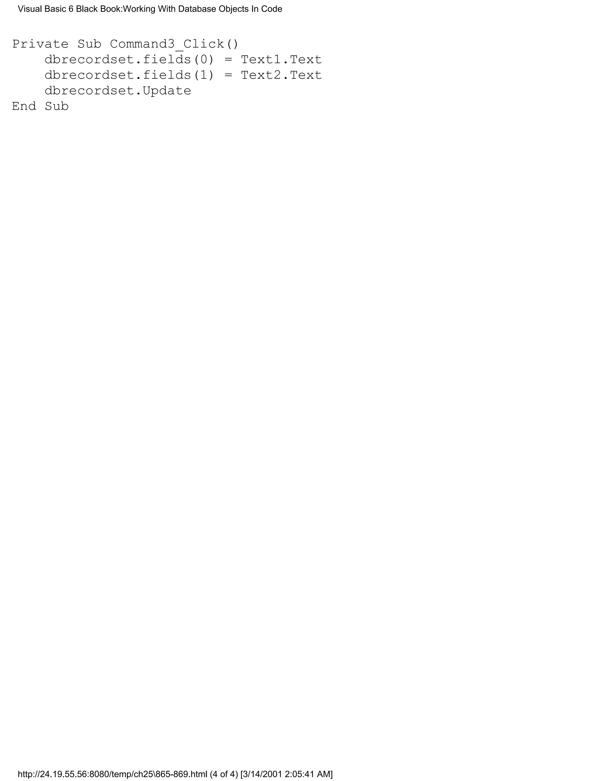 Visual Basic 6 Black Book:Working With Database Objects In Code



Private Sub Command3_Click()
    dbrecordset.fields(0) = Text1.Text
    dbrecordset.fields(1) = Text2.Text
    dbrecordset.Update
End Sub




http://24.19.55.56:8080/temp/ch25865-869.html (4 of 4) [3/14/2001 2:05:41 AM]
 
