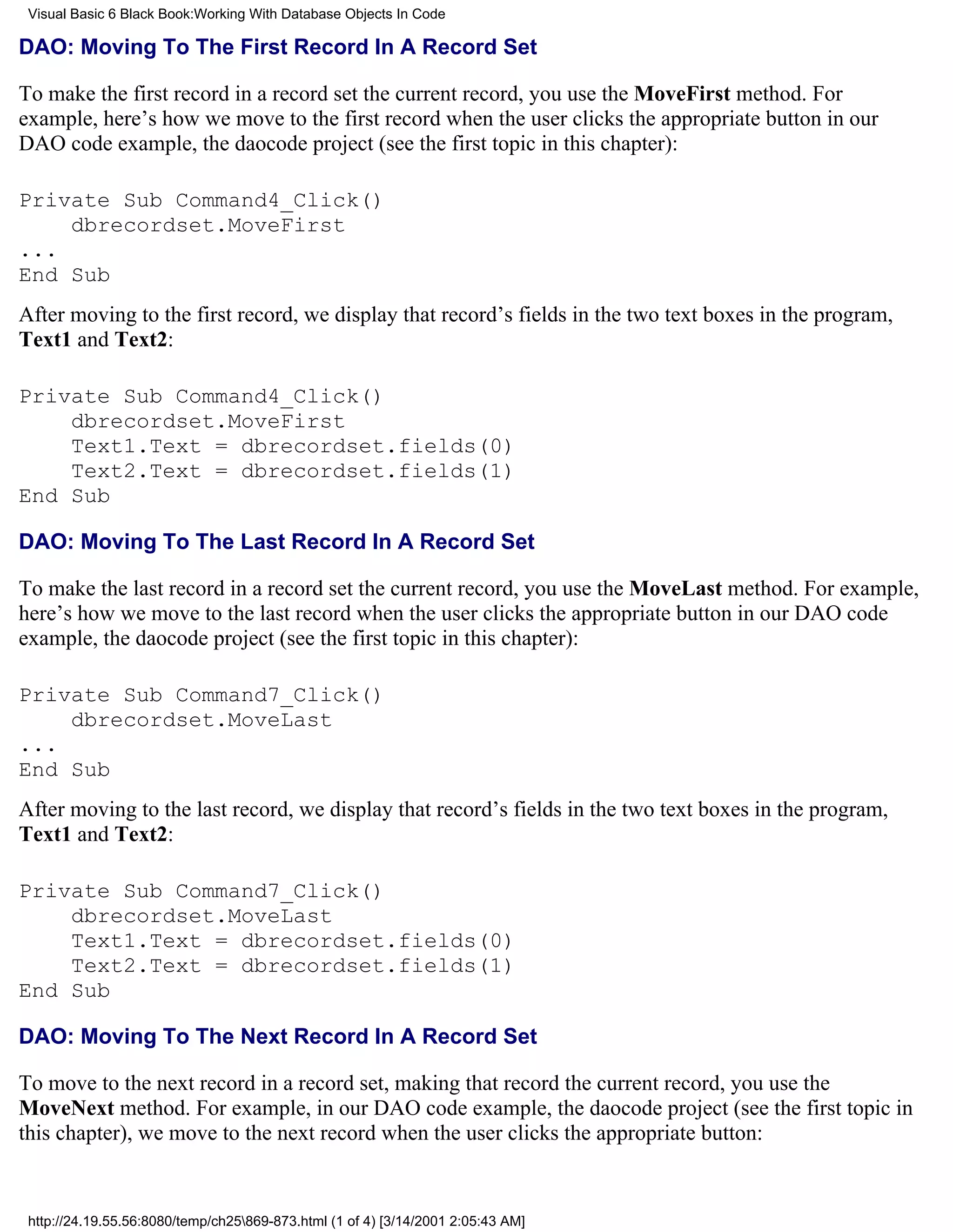 Visual Basic 6 Black Book:Working With Database Objects In Code

DAO: Moving To The First Record In A Record Set

To make the first record in a record set the current record, you use the MoveFirst method. For
example, here’s how we move to the first record when the user clicks the appropriate button in our
DAO code example, the daocode project (see the first topic in this chapter):

Private Sub Command4_Click()
    dbrecordset.MoveFirst
...
End Sub
After moving to the first record, we display that record’s fields in the two text boxes in the program,
Text1 and Text2:

Private Sub Command4_Click()
    dbrecordset.MoveFirst
    Text1.Text = dbrecordset.fields(0)
    Text2.Text = dbrecordset.fields(1)
End Sub

DAO: Moving To The Last Record In A Record Set

To make the last record in a record set the current record, you use the MoveLast method. For example,
here’s how we move to the last record when the user clicks the appropriate button in our DAO code
example, the daocode project (see the first topic in this chapter):

Private Sub Command7_Click()
    dbrecordset.MoveLast
...
End Sub
After moving to the last record, we display that record’s fields in the two text boxes in the program,
Text1 and Text2:

Private Sub Command7_Click()
    dbrecordset.MoveLast
    Text1.Text = dbrecordset.fields(0)
    Text2.Text = dbrecordset.fields(1)
End Sub

DAO: Moving To The Next Record In A Record Set

To move to the next record in a record set, making that record the current record, you use the
MoveNext method. For example, in our DAO code example, the daocode project (see the first topic in
this chapter), we move to the next record when the user clicks the appropriate button:


 http://24.19.55.56:8080/temp/ch25869-873.html (1 of 4) [3/14/2001 2:05:43 AM]
 