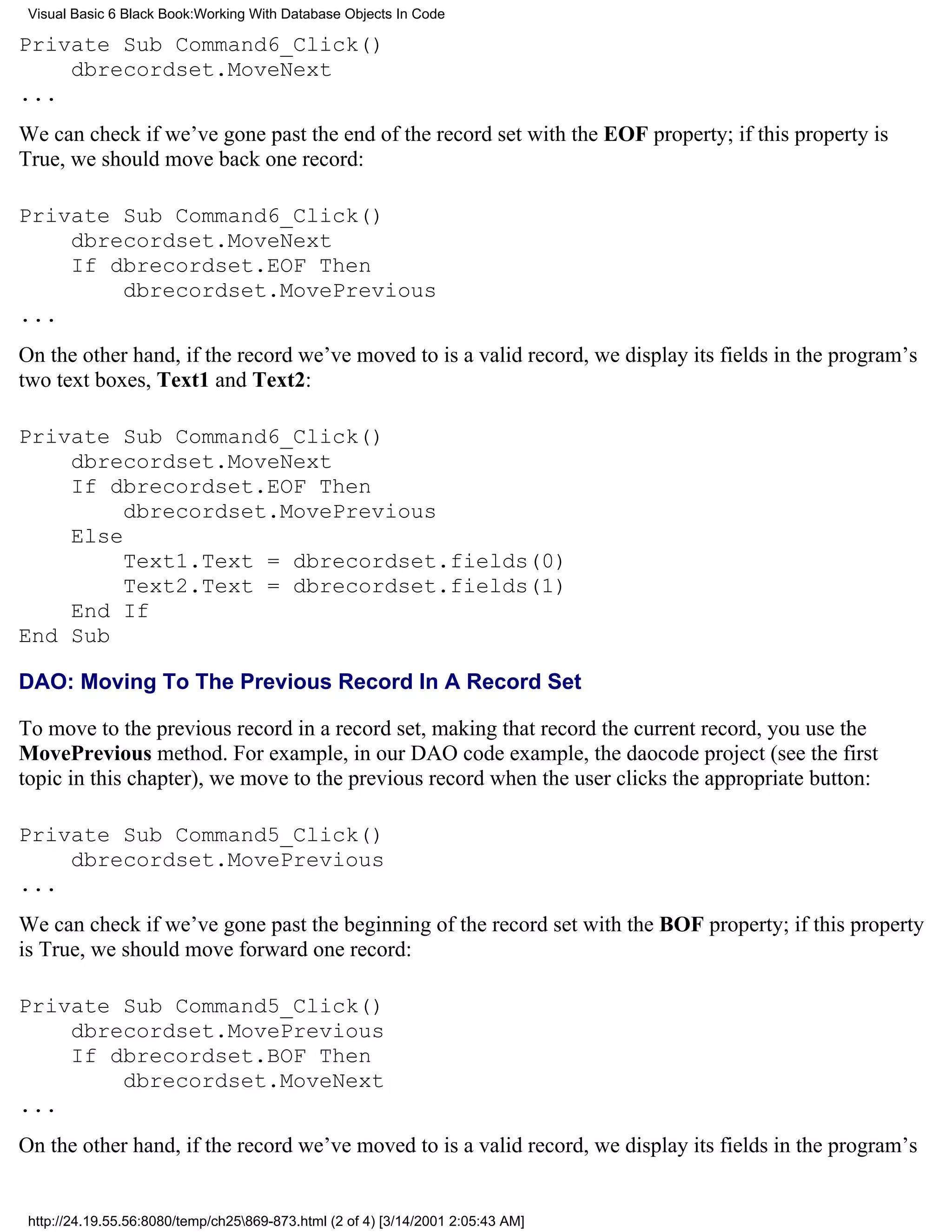 Visual Basic 6 Black Book:Working With Database Objects In Code

Private Sub Command6_Click()
    dbrecordset.MoveNext
...
We can check if we’ve gone past the end of the record set with the EOF property; if this property is
True, we should move back one record:

Private Sub Command6_Click()
    dbrecordset.MoveNext
    If dbrecordset.EOF Then
        dbrecordset.MovePrevious
...
On the other hand, if the record we’ve moved to is a valid record, we display its fields in the program’s
two text boxes, Text1 and Text2:

Private Sub Command6_Click()
    dbrecordset.MoveNext
    If dbrecordset.EOF Then
         dbrecordset.MovePrevious
    Else
         Text1.Text = dbrecordset.fields(0)
         Text2.Text = dbrecordset.fields(1)
    End If
End Sub

DAO: Moving To The Previous Record In A Record Set

To move to the previous record in a record set, making that record the current record, you use the
MovePrevious method. For example, in our DAO code example, the daocode project (see the first
topic in this chapter), we move to the previous record when the user clicks the appropriate button:

Private Sub Command5_Click()
    dbrecordset.MovePrevious
...
We can check if we’ve gone past the beginning of the record set with the BOF property; if this property
is True, we should move forward one record:

Private Sub Command5_Click()
    dbrecordset.MovePrevious
    If dbrecordset.BOF Then
        dbrecordset.MoveNext
...
On the other hand, if the record we’ve moved to is a valid record, we display its fields in the program’s


 http://24.19.55.56:8080/temp/ch25869-873.html (2 of 4) [3/14/2001 2:05:43 AM]
 