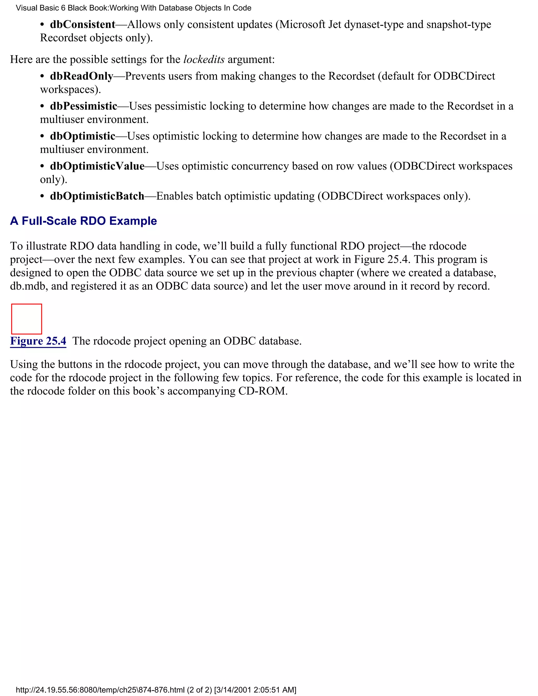 Visual Basic 6 Black Book:Working With Database Objects In Code

       • dbConsistent—Allows only consistent updates (Microsoft Jet dynaset-type and snapshot-type
       Recordset objects only).
Here are the possible settings for the lockedits argument:
      • dbReadOnly—Prevents users from making changes to the Recordset (default for ODBCDirect
      workspaces).
      • dbPessimistic—Uses pessimistic locking to determine how changes are made to the Recordset in a
      multiuser environment.
      • dbOptimistic—Uses optimistic locking to determine how changes are made to the Recordset in a
      multiuser environment.
      • dbOptimisticValue—Uses optimistic concurrency based on row values (ODBCDirect workspaces
      only).
      • dbOptimisticBatch—Enables batch optimistic updating (ODBCDirect workspaces only).

A Full-Scale RDO Example

To illustrate RDO data handling in code, we’ll build a fully functional RDO project—the rdocode
project—over the next few examples. You can see that project at work in Figure 25.4. This program is
designed to open the ODBC data source we set up in the previous chapter (where we created a database,
db.mdb, and registered it as an ODBC data source) and let the user move around in it record by record.



Figure 25.4 The rdocode project opening an ODBC database.

Using the buttons in the rdocode project, you can move through the database, and we’ll see how to write the
code for the rdocode project in the following few topics. For reference, the code for this example is located in
the rdocode folder on this book’s accompanying CD-ROM.




 http://24.19.55.56:8080/temp/ch25874-876.html (2 of 2) [3/14/2001 2:05:51 AM]
 