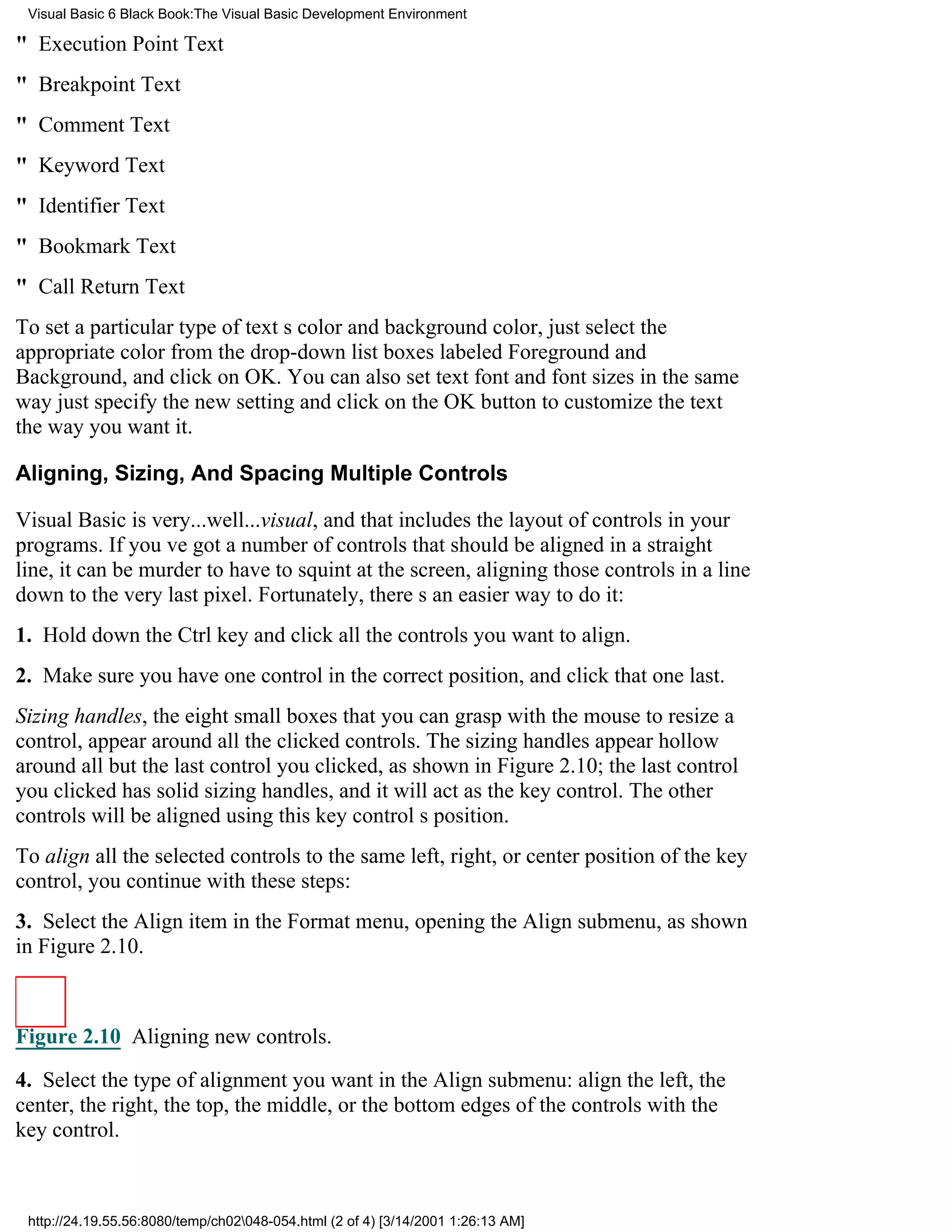 Visual Basic 6 Black Book:The Visual Basic Development Environment

" Execution Point Text
" Breakpoint Text
" Comment Text
" Keyword Text
" Identifier Text
" Bookmark Text
" Call Return Text
To set a particular type of texts color and background color, just select the
appropriate color from the drop-down list boxes labeled Foreground and
Background, and click on OK. You can also set text font and font sizes in the same
wayjust specify the new setting and click on the OK button to customize the text
the way you want it.

Aligning, Sizing, And Spacing Multiple Controls

Visual Basic is very...well...visual, and that includes the layout of controls in your
programs. If youve got a number of controls that should be aligned in a straight
line, it can be murder to have to squint at the screen, aligning those controls in a line
down to the very last pixel. Fortunately, theres an easier way to do it:
1. Hold down the Ctrl key and click all the controls you want to align.
2. Make sure you have one control in the correct position, and click that one last.
Sizing handles, the eight small boxes that you can grasp with the mouse to resize a
control, appear around all the clicked controls. The sizing handles appear hollow
around all but the last control you clicked, as shown in Figure 2.10; the last control
you clicked has solid sizing handles, and it will act as the key control. The other
controls will be aligned using this key controls position.
To align all the selected controls to the same left, right, or center position of the key
control, you continue with these steps:
3. Select the Align item in the Format menu, opening the Align submenu, as shown
in Figure 2.10.



Figure 2.10 Aligning new controls.

4. Select the type of alignment you want in the Align submenu: align the left, the
center, the right, the top, the middle, or the bottom edges of the controls with the
key control.



 http://24.19.55.56:8080/temp/ch02048-054.html (2 of 4) [3/14/2001 1:26:13 AM]
 