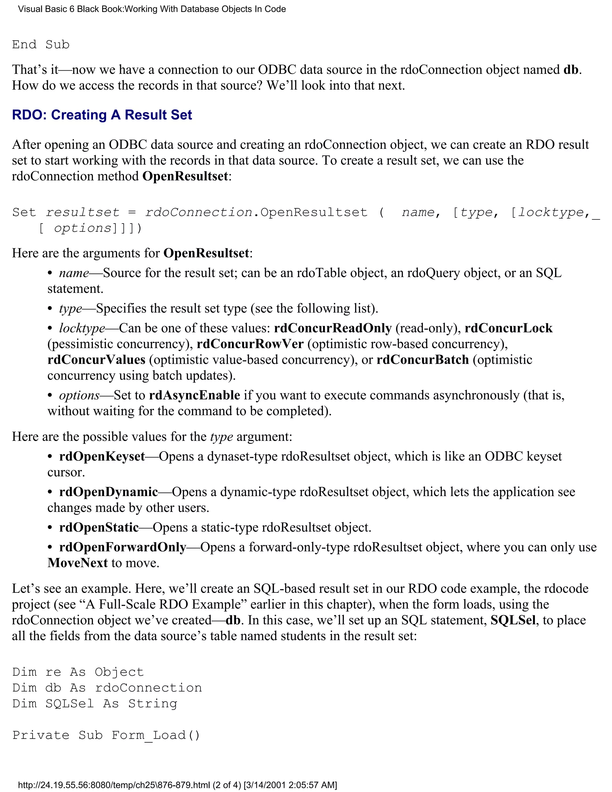 Visual Basic 6 Black Book:Working With Database Objects In Code



End Sub
That’s it—now we have a connection to our ODBC data source in the rdoConnection object named db.
How do we access the records in that source? We’ll look into that next.

RDO: Creating A Result Set

After opening an ODBC data source and creating an rdoConnection object, we can create an RDO result
set to start working with the records in that data source. To create a result set, we can use the
rdoConnection method OpenResultset:

Set resultset = rdoConnection.OpenResultset (                                     name, [type, [locktype,_
   [ options]]])
Here are the arguments for OpenResultset:
      • name—Source for the result set; can be an rdoTable object, an rdoQuery object, or an SQL
      statement.
      • type—Specifies the result set type (see the following list).
      • locktype—Can be one of these values: rdConcurReadOnly (read-only), rdConcurLock
      (pessimistic concurrency), rdConcurRowVer (optimistic row-based concurrency),
      rdConcurValues (optimistic value-based concurrency), or rdConcurBatch (optimistic
      concurrency using batch updates).
      • options—Set to rdAsyncEnable if you want to execute commands asynchronously (that is,
      without waiting for the command to be completed).
Here are the possible values for the type argument:
      • rdOpenKeyset—Opens a dynaset-type rdoResultset object, which is like an ODBC keyset
      cursor.
      • rdOpenDynamic—Opens a dynamic-type rdoResultset object, which lets the application see
      changes made by other users.
      • rdOpenStatic—Opens a static-type rdoResultset object.
      • rdOpenForwardOnly—Opens a forward-only-type rdoResultset object, where you can only use
      MoveNext to move.
Let’s see an example. Here, we’ll create an SQL-based result set in our RDO code example, the rdocode
project (see “A Full-Scale RDO Example” earlier in this chapter), when the form loads, using the
rdoConnection object we’ve created—db. In this case, we’ll set up an SQL statement, SQLSel, to place
all the fields from the data source’s table named students in the result set:

Dim re As Object
Dim db As rdoConnection
Dim SQLSel As String

Private Sub Form_Load()


 http://24.19.55.56:8080/temp/ch25876-879.html (2 of 4) [3/14/2001 2:05:57 AM]
 