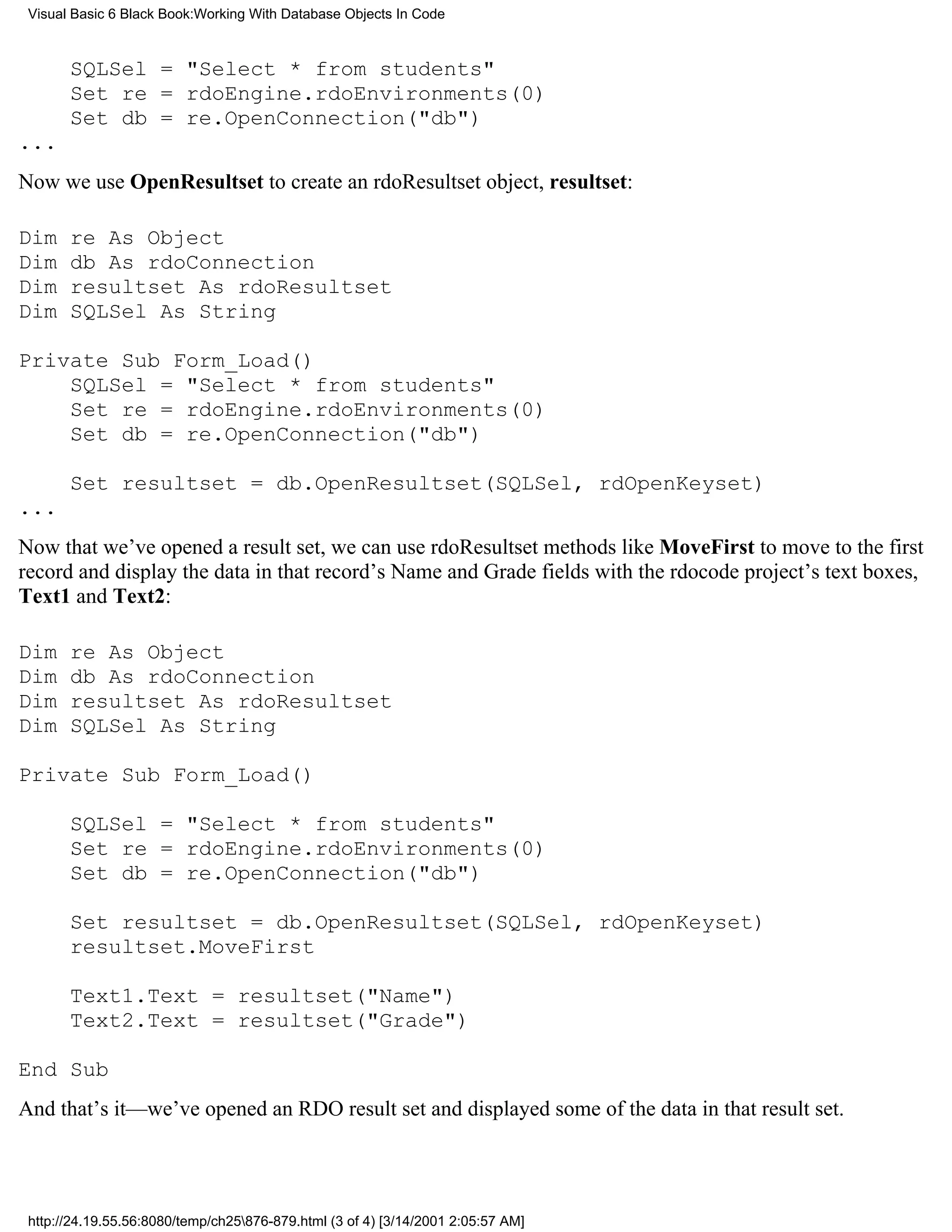 Visual Basic 6 Black Book:Working With Database Objects In Code



       SQLSel = "Select * from students"
       Set re = rdoEngine.rdoEnvironments(0)
       Set db = re.OpenConnection("db")
...
Now we use OpenResultset to create an rdoResultset object, resultset:

Dim    re As Object
Dim    db As rdoConnection
Dim    resultset As rdoResultset
Dim    SQLSel As String

Private Sub Form_Load()
    SQLSel = "Select * from students"
    Set re = rdoEngine.rdoEnvironments(0)
    Set db = re.OpenConnection("db")

       Set resultset = db.OpenResultset(SQLSel, rdOpenKeyset)
...
Now that we’ve opened a result set, we can use rdoResultset methods like MoveFirst to move to the first
record and display the data in that record’s Name and Grade fields with the rdocode project’s text boxes,
Text1 and Text2:

Dim    re As Object
Dim    db As rdoConnection
Dim    resultset As rdoResultset
Dim    SQLSel As String

Private Sub Form_Load()

       SQLSel = "Select * from students"
       Set re = rdoEngine.rdoEnvironments(0)
       Set db = re.OpenConnection("db")

       Set resultset = db.OpenResultset(SQLSel, rdOpenKeyset)
       resultset.MoveFirst

       Text1.Text = resultset("Name")
       Text2.Text = resultset("Grade")

End Sub
And that’s it—we’ve opened an RDO result set and displayed some of the data in that result set.




 http://24.19.55.56:8080/temp/ch25876-879.html (3 of 4) [3/14/2001 2:05:57 AM]
 