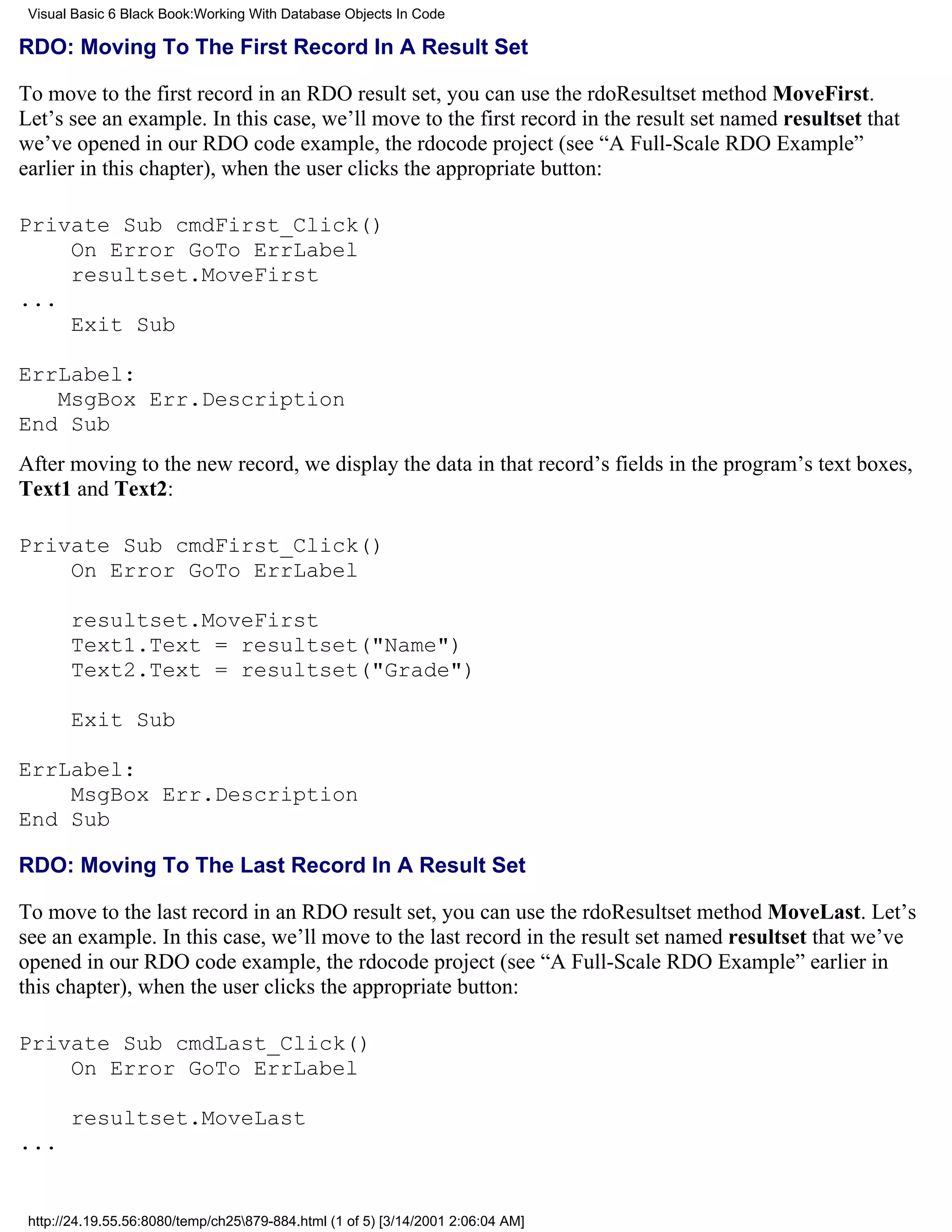 Visual Basic 6 Black Book:Working With Database Objects In Code

RDO: Moving To The First Record In A Result Set

To move to the first record in an RDO result set, you can use the rdoResultset method MoveFirst.
Let’s see an example. In this case, we’ll move to the first record in the result set named resultset that
we’ve opened in our RDO code example, the rdocode project (see “A Full-Scale RDO Example”
earlier in this chapter), when the user clicks the appropriate button:

Private Sub cmdFirst_Click()
    On Error GoTo ErrLabel
    resultset.MoveFirst
...
    Exit Sub

ErrLabel:
   MsgBox Err.Description
End Sub
After moving to the new record, we display the data in that record’s fields in the program’s text boxes,
Text1 and Text2:

Private Sub cmdFirst_Click()
    On Error GoTo ErrLabel

       resultset.MoveFirst
       Text1.Text = resultset("Name")
       Text2.Text = resultset("Grade")

       Exit Sub

ErrLabel:
    MsgBox Err.Description
End Sub

RDO: Moving To The Last Record In A Result Set

To move to the last record in an RDO result set, you can use the rdoResultset method MoveLast. Let’s
see an example. In this case, we’ll move to the last record in the result set named resultset that we’ve
opened in our RDO code example, the rdocode project (see “A Full-Scale RDO Example” earlier in
this chapter), when the user clicks the appropriate button:

Private Sub cmdLast_Click()
    On Error GoTo ErrLabel

       resultset.MoveLast
...


 http://24.19.55.56:8080/temp/ch25879-884.html (1 of 5) [3/14/2001 2:06:04 AM]
 